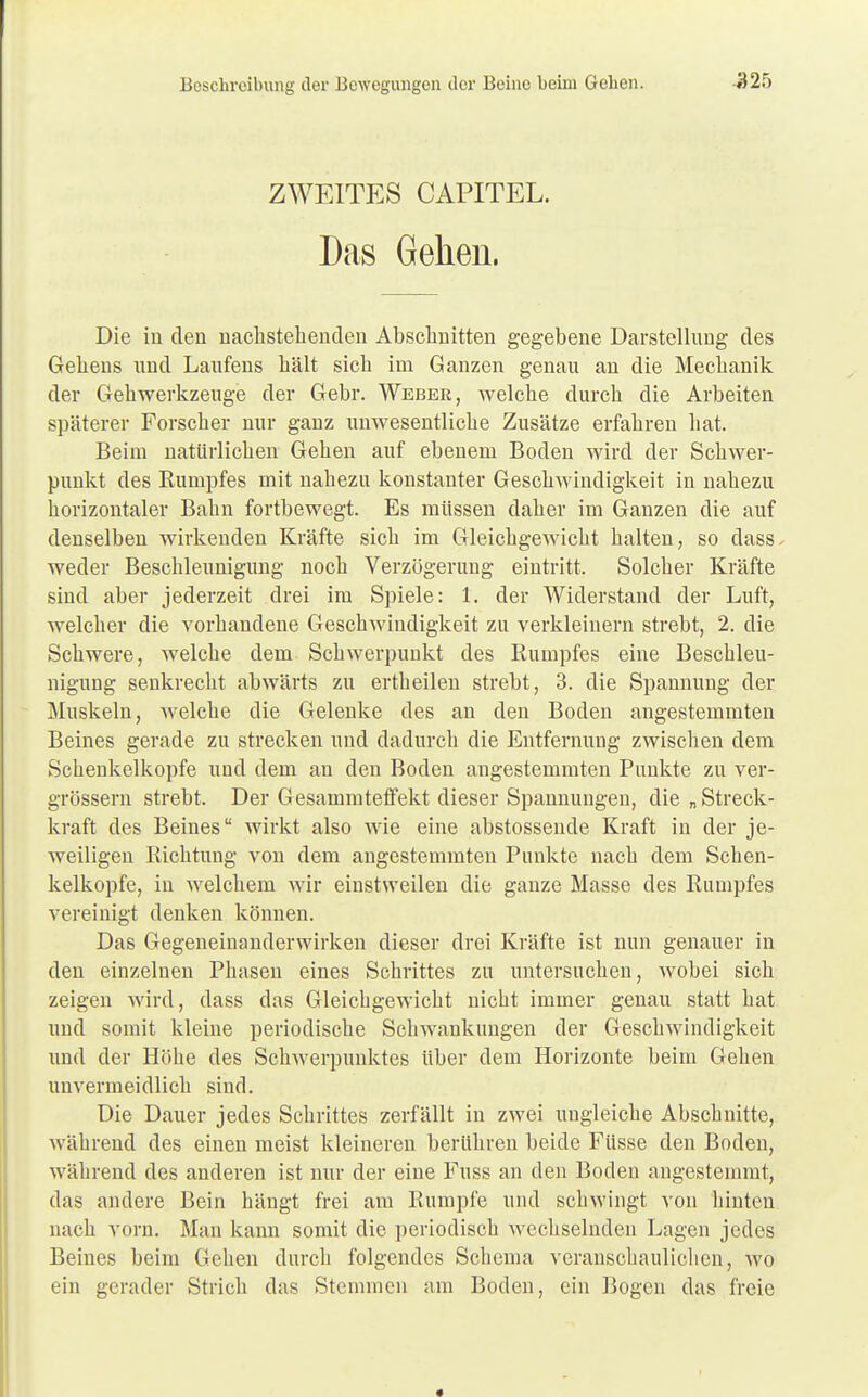 ZWEITES CAPITEL. Das Gehen, Die in den nachstehenden Abschnitten gegebene Darstellung des Gehens und Laufens hält sich im Ganzen genau an die Mechanik der Gehwerkzeuge der Gebr. Weber, welche durch die Arbeiten späterer Forscher nur ganz unwesentliche Zusätze erfahren hat. Beim natürlichen Gehen auf ebenem Boden wird der Schwer- punkt des Rumpfes mit nahezu konstanter Geschwindigkeit in nahezu horizontaler Bahn fortbewegt. Es müssen daher im Ganzen die auf denselben wirkenden Kräfte sich im Gleichgewicht halten, so dass. weder Beschleunigung noch Verzögerung eintritt. Solcher Kräfte sind aber jederzeit drei im Spiele: 1. der Widerstand der Luft, welcher die vorhandene Geschwindigkeit zu verkleinern strebt, 2. die Schwere, welche dem Schwerpunkt des Rumpfes eine Beschleu- nigung senkrecht abwärts zu ertheilen strebt, 3. die Spannung der Muskeln, welche die Gelenke des an den Boden angestemmten Beines gerade zu strecken und dadurch die Entfernung zwischen dem Schenkelkopfe und dem an den Boden angestemmten Punkte zu ver- grössern strebt. Der Gesammteffekt dieser Spannungen, die „ Streck- kraft des Beines wirkt also wie eine abstossende Kraft in der je- weiligen Richtung von dem angestemmten Punkte nach dem Schen- kelkopfe, in welchem wir einstweilen die ganze Masse des Rumpfes vereinigt denken können. Das Gegeneinanderwirken dieser drei Kräfte ist nun genauer in den einzelnen Phasen eines Schrittes zu untersuchen, wobei sich zeigen wird, dass das Gleichgewicht nicht immer genau statt hat und somit kleine periodische Schwankungen der Geschwindigkeit und der Höhe des Schwerpunktes über dem Horizonte beim Gehen unvermeidlich sind. Die Dauer jedes Schrittes zerfällt in zwei ungleiche Abschnitte, während des einen meist kleineren berühren beide Füsse den Boden, während des anderen ist nur der eine Fuss an den Boden angestemmt, das andere Bein hängt frei am Rumpfe und schwingt von hinten nach vorn. Man kann somit die periodisch wechselnden Lagen jedes Beines beim Gehen durch folgendes Schema veranschaulichen, wo ein gerader Strich das Stemmen am Boden, ein Bogen das freie