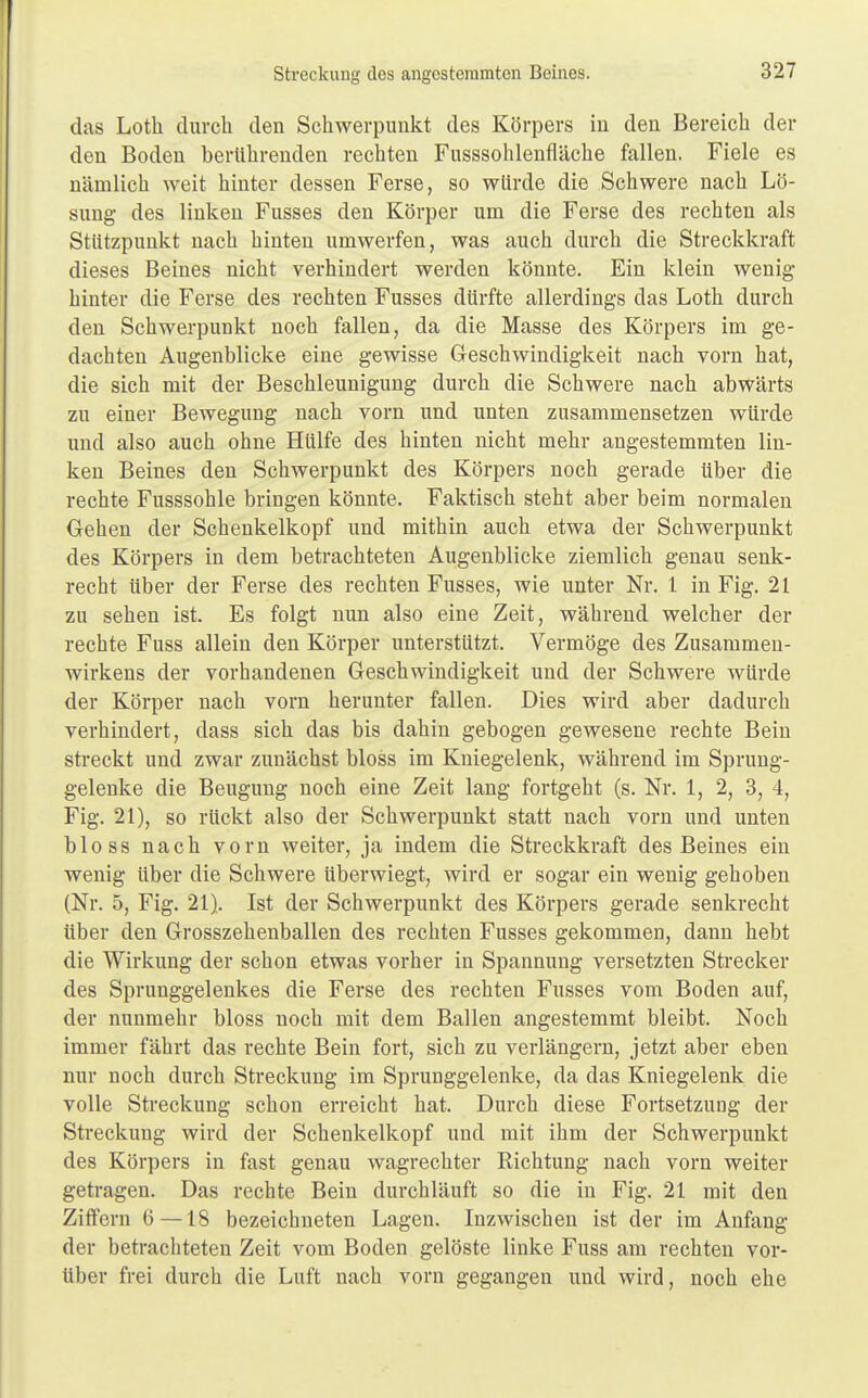 das Loth durch den Schwerpunkt des Körpers in den Bereich der den Boden berührenden rechten Fusssohlenfläche fallen. Fiele es nämlich weit hinter dessen Ferse, so würde die Schwere nach Lö- sung des linken Fusses den Körper um die Ferse des rechten als Stützpunkt nach hinten umwerfen, was auch durch die Streckkraft dieses Beines nicht verhindert werden könnte. Ein klein wenig hinter die Ferse des rechten Fusses dürfte allerdings das Loth durch den Schwerpunkt noch fallen, da die Masse des Körpers im ge- dachten Augenblicke eine gewisse Geschwindigkeit nach vorn hat, die sich mit der Beschleunigung durch die Schwere nach abwärts zu einer Bewegung nach vorn und unten zusammensetzen würde und also auch ohne Hülfe des hinten nicht mehr angestemmten lin- ken Beines den Schwerpunkt des Körpers noch gerade über die rechte Fusssohle bringen könnte. Faktisch steht aber beim normalen Gehen der Schenkelkopf und mithin auch etwa der Schwerpunkt des Körpers in dem betrachteten Augenblicke ziemlich genau senk- recht über der Ferse des rechten Fusses, wie unter Nr. 1 in Fig. 21 zu sehen ist. Es folgt nun also eine Zeit, während welcher der rechte Fuss allein den Körper unterstützt. Vermöge des Zusammen- wirkens der vorhandenen Geschwindigkeit und der Schwere würde der Körper nach vorn herunter fallen. Dies wird aber dadurch verhindert, dass sich das bis dahin gebogen gewesene rechte Bein streckt und zwar zunächst bloss im Kniegelenk, während im Sprung- gelenke die Beugung noch eine Zeit lang fortgeht (s. Nr. 1, 2, 3, 4, Fig. 21), so rückt also der Schwerpunkt statt nach vorn und unten bloss nach vorn weiter, ja indem die Streckkraft des Beines ein wenig über die Schwere überwiegt, wird er sogar ein wenig gehoben (Nr. 5, Fig. 21). Ist der Schwerpunkt des Körpers gerade senkrecht über den Grosszehenballen des rechten Fusses gekommen, dann hebt die Wirkung der schon etwas vorher in Spannung versetzten Strecker des Sprunggelenkes die Ferse des rechten Fusses vom Boden auf, der nunmehr bloss noch mit dem Ballen angestemmt bleibt. Noch immer fährt das rechte Bein fort, sich zu verlängern, jetzt aber eben nur noch durch Streckung im Sprunggelenke, da das Kniegelenk die volle Streckung schon erreicht hat. Durch diese Fortsetzung der Streckung wird der Schenkelkopf und mit ihm der Schwerpunkt des Körpers in fast genau wagrechter Richtung nach vorn weiter getragen. Das rechte Bein durchläuft so die in Fig. 21 mit den Ziffern 6—18 bezeichneten Lagen. Inzwischen ist der im Anfang der betrachteten Zeit vom Boden gelöste linke Fuss am rechten vor- über frei durch die Luft nach vorn gegangen und wird, noch ehe