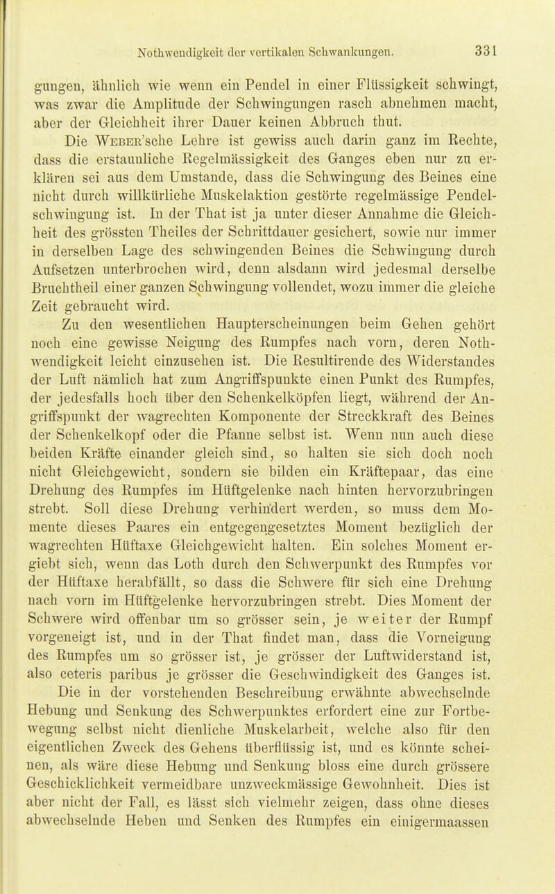 gungen, ähnlich wie wenn ein Pendel in einer Flüssigkeit schwingt, was zwar die Amplitude der Schwingungen rasch abnehmen macht, aber der Gleichheit ihrer Dauer keinen Abbruch thut. Die WEBEit'sche Lehre ist gewiss auch darin ganz im Rechte, dass die erstaunliche Regelmässigkeit des Ganges eben nur zu er- klären sei aus dem Umstände, dass die Schwingung des Beines eine nicht durch willkürliche Muskelaktion gestörte regelmässige Pendel- schwingung ist. In der That ist ja unter dieser Annahme die Gleich- heit des grössten Theiles der Schrittdauer gesichert, sowie nur immer in derselben Lage des schwingenden Beines die Schwingung durch Aufsetzen unterbrochen wird, denn alsdann wird jedesmal derselbe Brnchtheil einer ganzen Schwingung vollendet, wozu immer die gleiche Zeit gebraucht wird. Zu den wesentlichen Haupterscheinungen beim Gehen gehört noch eine gewisse Neigung des Rumpfes nach vorn, deren Not- wendigkeit leicht einzusehen ist. Die Resultirende des Widerstandes der Luft nämlich hat zum Angriffspunkte einen Punkt des Rumpfes, der jedesfalls hoch über den Schenkelköpfen liegt, während der An- griffspunkt der wagrechten Komponente der Streckkraft des Beines der Schenkelkopf oder die Pfanne selbst ist. Wenn nun auch diese beiden Kräfte einander gleich sind, so halten sie sich doch noch nicht Gleichgewicht, sondern sie bilden ein Kräftepaar, das eine Drehung des Rumpfes im Hüftgelenke nach hinten hervorzubringen strebt. Soll diese Drehimg verhindert werden, so muss dem Mo- mente dieses Paares ein entgegengesetztes Moment bezüglich der wagrechten Hüftaxe Gleichgewicht halten. Ein solches Moment er- giebt sich, wenn das Loth durch den Schwerpunkt des Rumpfes vor der Hüftaxe herabfällt, so dass die Schwere für sich eine Drehung nach vorn im Hüftgelenke hervorzubringen strebt. Dies Moment der Schwere wird offenbar um so grösser sein, je weiter der Rumpf vorgeneigt ist, und in der That findet man, dass die Vorneigung des Rumpfes um so grösser ist, je grösser der Luftwiderstand ist, also ceteris paribus je grösser die Geschwindigkeit des Ganges ist. Die in der vorstehenden Beschreibung erwähnte abwechselnde Hebung und Senkung des Schwerpunktes erfordert eine zur Fortbe- wegung selbst nicht dienliche Muskelarbeit, welche also für den eigentlichen Zweck des Gehens überflüssig ist, und es könnte schei- nen, als wäre diese Hebung und Senkung bloss eine durch grössere Geschicklichkeit vermeidbare unzweckmässige Gewohnheit. Dies ist aber nicht der Fall, es lässt sich vielmehr zeigen, dass ohne dieses abwechselnde Heben und Senken des Rumpfes ein einigermaassen
