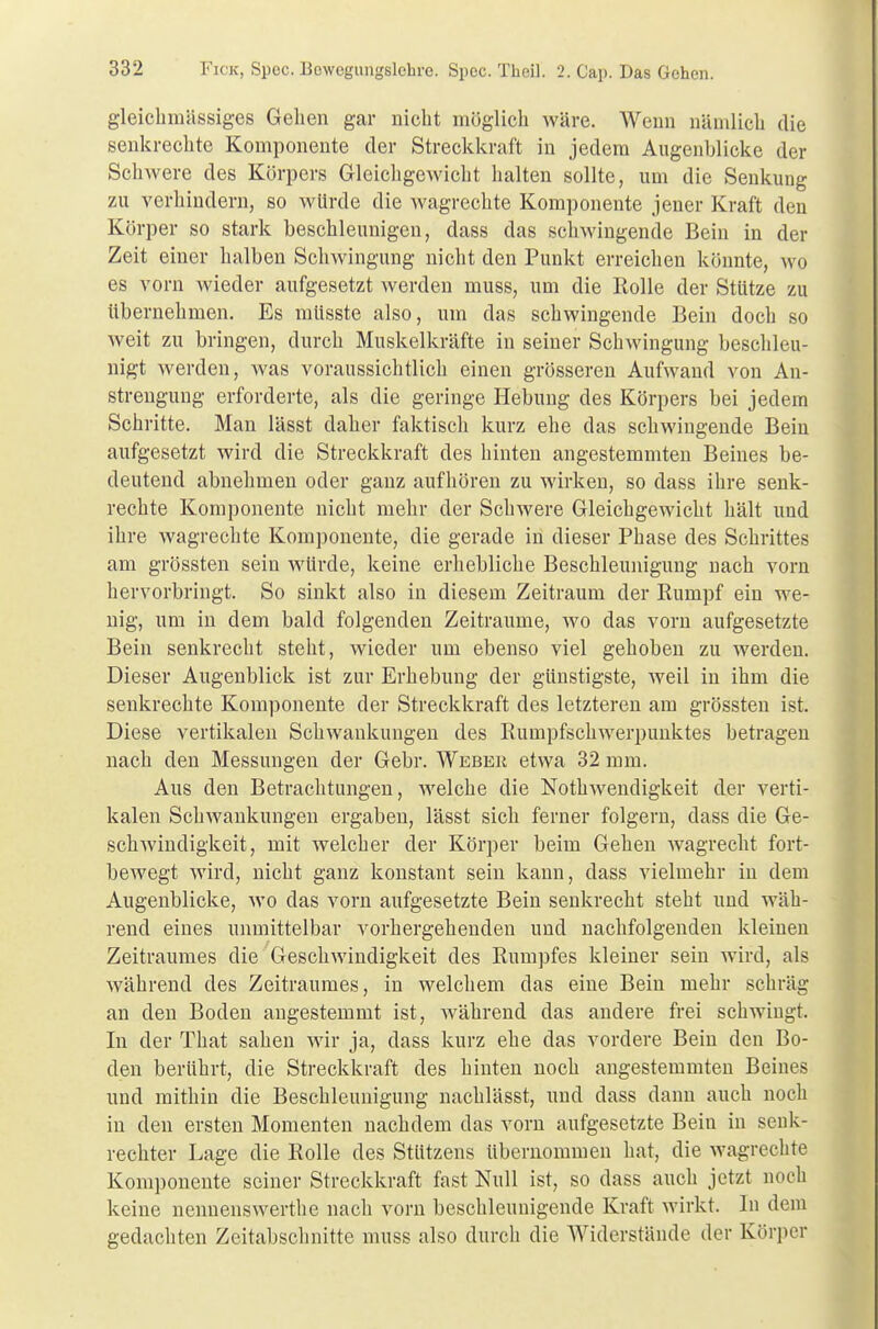 gleichmässiges Gehen gar nicht möglich wäre. Wenn nämlich die senkrechte Komponente der Streckkraft in jedem Augenblicke der Schwere des Körpers Gleichgewicht halten sollte, um die Senkung zu verhindern, so würde die wagrechte Komponente jener Kraft den Körper so stark beschleunigen, dass das schwingende Bein in der Zeit einer halben Schwingung nicht den Punkt erreichen könnte, wo es vorn wieder aufgesetzt werden muss, um die Rolle der Stütze zu übernehmen. Es mttsste also, um das schwingende Bein doch so weit zu bringen, durch Muskelkräfte in seiner Schwingung beschleu- nigt werden, Avas voraussichtlich einen grösseren Aufwand von An- strengung erforderte, als die geringe Hebung des Körpers bei jedem Schritte. Man lässt daher faktisch kurz ehe das schwingende Bein aufgesetzt wird die Streckkraft des hinten angestemmten Beines be- deutend abnehmen oder ganz aufhören zu wirken, so dass ihre senk- rechte Komponente nicht mehr der Schwere Gleichgewicht hält und ihre wagrechte Komponente, die gerade in dieser Phase des Schrittes am grössten sein würde, keine erhebliche Beschleunigung nach vorn hervorbringt. So sinkt also in diesem Zeitraum der Rumpf ein we- nig, um in dem bald folgenden Zeiträume, wo das vorn aufgesetzte Bein senkrecht steht, wieder um ebenso viel gehoben zu werden. Dieser Augenblick ist zur Erhebung der günstigste, weil in ihm die senkrechte Komponente der Streckkraft des letzteren am grössten ist. Diese vertikalen Schwankungen des Rumpfschwerpunktes betragen nach den Messungen der Gebr. Weber etwa 32 mm. Aus den Betrachtungen, welche die Notwendigkeit der verti- kalen Schwankungen ergaben, lässt sich ferner folgern, dass die Ge- schwindigkeit, mit welcher der Körper beim Gehen wagrecht fort- bewegt wird, nicht ganz konstant sein kann, dass vielmehr in dem Augenblicke, wo das vorn aufgesetzte Bein senkrecht steht und wäh- rend eines unmittelbar vorhergehenden und nachfolgenden kleinen Zeitraumes die Geschwindigkeit des Rumpfes kleiner sein wird, als während des Zeitraumes, in welchem das eine Bein mehr schräg an den Boden angestemmt ist, während das andere frei schwingt. In der That sahen wir ja, dass kurz ehe das vordere Bein den Bo- den berührt, die Streckkraft des hinten noch angestemmten Beines und mithin die Beschleunigung nachlässt, und dass dann auch noch in den ersten Momenten nachdem das vorn aufgesetzte Bein in senk- rechter Lage die Rolle des Stützens übernommen hat, die wagrechte Komponente seiner Streckkraft fast Null ist, so dass auch jetzt noch keine nennenswerthe nach vorn beschleunigende Kraft wirkt. In dem gedachten Zeitabschnitte muss also durch die Widerstände der Körper