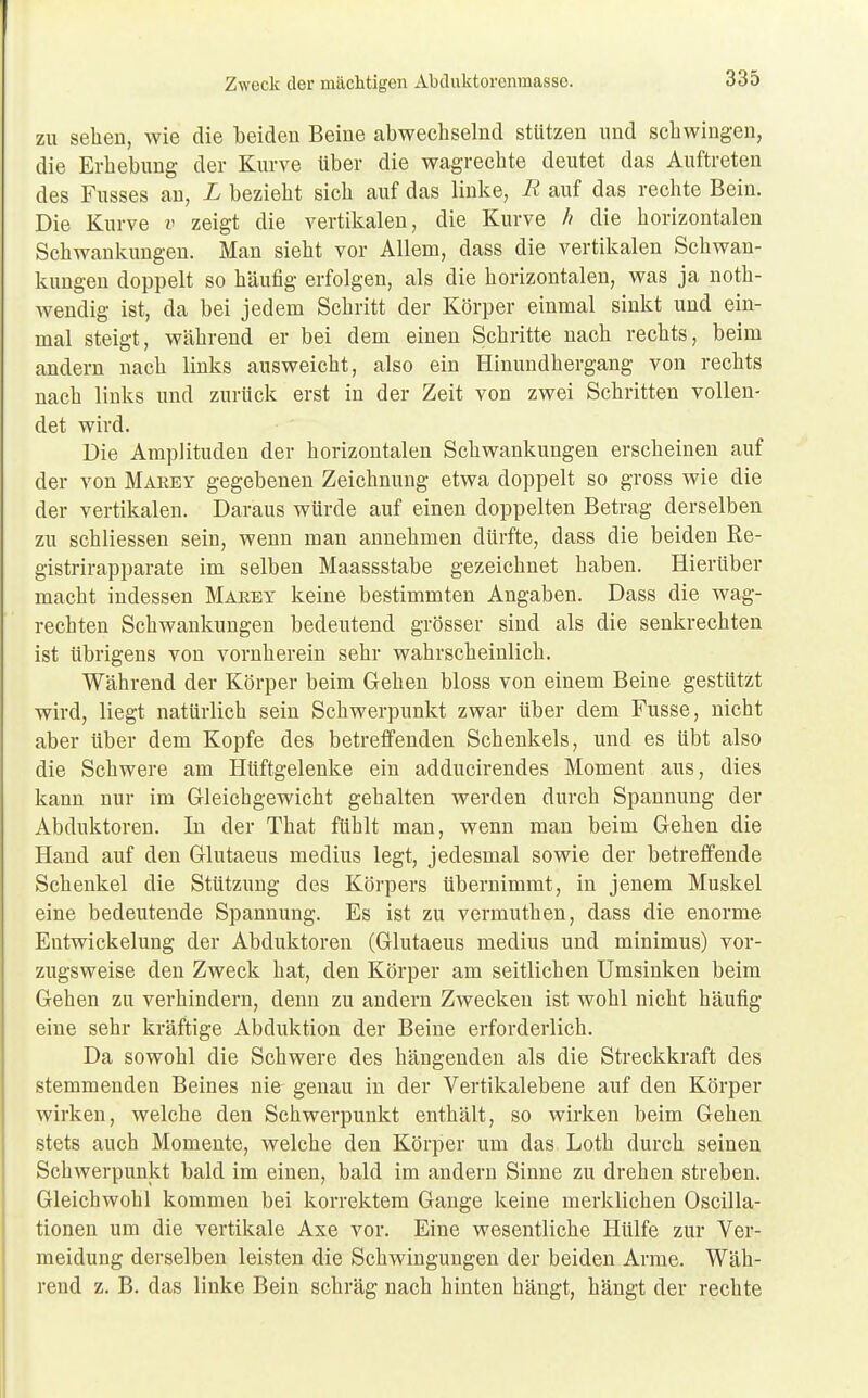 Zweck der mächtigen Abduktorcnmassc. zu sehen, wie die beiden Beine abwechselnd stützen und schwingen, die Erhebung der Kurve über die wagrechte deutet das Auftreten des Fasses an, L bezieht sich auf das linke, R auf das rechte Bein. Die Kurve v zeigt die vertikalen, die Kurve // die horizontalen Schwankungen. Man sieht vor Allem, dass die vertikalen Schwan- kungen doppelt so häufig erfolgen, als die horizontalen, was ja noth- wendig ist, da bei jedem Schritt der Körper einmal sinkt und ein- mal steigt, während er bei dem einen Schritte nach rechts, beim andern nach links ausweicht, also ein Hinundhergang von rechts nach links und zurück erst in der Zeit von zwei Schritten vollen- det wird. Die Amplituden der horizontalen Schwankungen erscheinen auf der von Makey gegebenen Zeichnung etwa doppelt so gross wie die der vertikalen. Daraus würde auf einen doppelten Betrag derselben zu schliessen sein, wenn man annehmen dürfte, dass die beiden Re- gistrirapparate im selben Maassstabe gezeichnet haben. Hierüber macht indessen Marey keine bestimmten Angaben. Dass die wag- rechten Schwankungen bedeutend grösser sind als die senkrechten ist übrigens von vornherein sehr wahrscheinlich. Während der Körper beim Gehen bloss von einem Beine gestützt wird, liegt natürlich sein Schwerpunkt zwar über dem Fusse, nicht aber über dem Kopfe des betreffenden Schenkels, und es übt also die Schwere am Hüftgelenke ein adducirendes Moment aus, dies kann nur im Gleichgewicht gehalten werden durch Spannung der Abduktoren. In der That fühlt man, wenn man beim Gehen die Hand auf den Glutaeus medius legt, jedesmal sowie der betreffende Schenkel die Stützung des Körpers übernimmt, in jenem Muskel eine bedeutende Spannung. Es ist zu vermuthen, dass die enorme Entwickelung der Abduktoren (Glutaeus medius und minimus) vor- zugsweise den Zweck hat, den Körper am seitlichen Umsinken beim Gehen zu verhindern, denn zu andern Zwecken ist wohl nicht häufig eine sehr kräftige Abduktion der Beine erforderlich. Da sowohl die Schwere des hängenden als die Streckkraft des stemmenden Beines nie genau in der Vertikalebene auf den Körper wirken, welche den Schwerpunkt enthält, so wirken beim Gehen stets auch Momente, welche den Körper um das Loth durch seinen Schwerpunkt bald im einen, bald im andern Sinne zu drehen streben. Gleichwohl kommen bei korrektem Gange keine merklichen Oscilla- tionen um die vertikale Axe vor. Eine wesentliche Hülfe zur Ver- meidung derselben leisten die Schwingungen der beiden Arme. Wäh- rend z. B. das linke Bein schräg nach hinten hängt, hängt der rechte