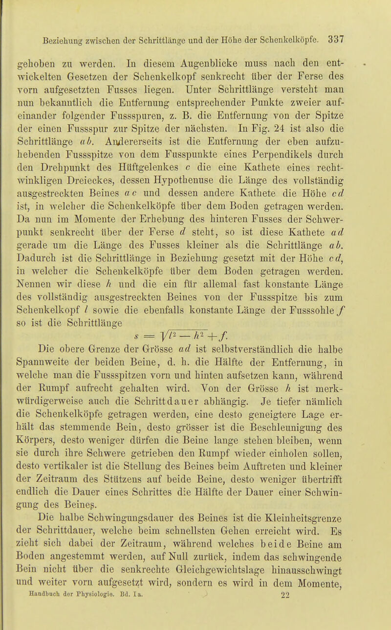 gehoben zu werden. In diesem Augenblicke muss nach den ent- wickelten Gesetzen der Schenkelkopf senkrecht über der Ferse des vorn aufgesetzten Fusses liegen. Unter Schrittlänge versteht man nun bekanntlich die Entfernung entsprechender Punkte zweier auf- einander folgender Fussspuren, z. B. die Entfernung von der Spitze der einen Fussspur zur Spitze der nächsten. In Fig. 24 ist also die Schrittlänge ab. Andererseits ist die Entfernung der eben aufzu- hebenden Fussspitze von dem Fusspunkte eines Perpendikels durch den Drehpunkt des Hüftgelenkes c die eine Kathete eines recht- winkligen Dreieckes, dessen Hypothenuse die Länge des vollständig ausgestreckten Beines ac und dessen andere Kathete die Höhe cd ist, in welcher die Schenkelköpfe über dem Boden getragen werden. Da nun im Momente der Erhebung des hinteren Fusses der Schwer- punkt senkrecht über der Ferse d steht, so ist diese Kathete ad gerade um die Länge des Fusses kleiner als die Schrittlänge ab. Dadurch ist die Schrittlänge in Beziehung gesetzt mit der Höhe c </, in welcher die Schenkelköpfe über dem Boden getragen werden. Nennen wir diese h und die ein für allemal fast konstante Länge des vollständig ausgestreckten Beines von der Fussspitze bis zum Schenkelkopf / sowie die ebenfalls konstante Länge der Fusssohle f so ist die Schrittlänge s = y/2 - h1 -{-/. Die obere Grenze der Grösse ad ist selbstverständlich die halbe Spannweite der beiden Beine, d. h. die Hälfte der Entfernung, in welche man die Fussspitzen vorn und hinten aufsetzen kann, während der Rumpf aufrecht gehalten wird. Von der Grösse h ist merk- würdigerweise auch die Schritt dau er abhängig. Je tiefer nämlich die Schenkelköpfe getragen werden, eine desto geneigtere Lage er- hält das stemmende Bein, desto grösser ist die Beschleunigung des Körpers, desto weniger dürfen die Beine lange stehen bleiben, wenn sie durch ihre Schwere getrieben den Rumpf wieder einholen sollen, desto vertikaler ist die Stellung des Beines beim Auftreten und kleiner der Zeitraum des Stützens auf beide Beine, desto weniger tibertrifft endlich die Dauer eines Schrittes die Hälfte der Dauer einer Schwin- gung des Beineß. Die halbe Schwingungsdauer des Beines ist die Kleinheitsgrenze der Schrittdauer, welche beim schnellsten Gehen erreicht wird. Es zieht sich dabei der Zeitraum, während welches beide Beine am Boden angestemmt werden, auf Null zurück, indem das schwingende Bein nicht über die senkrechte Gleichgewichtslage hinausschwingt und weiter vorn aufgesetzt wird, sondern es wird in dem Momente, Handbach der Physiologie. Bd. Ia. 22