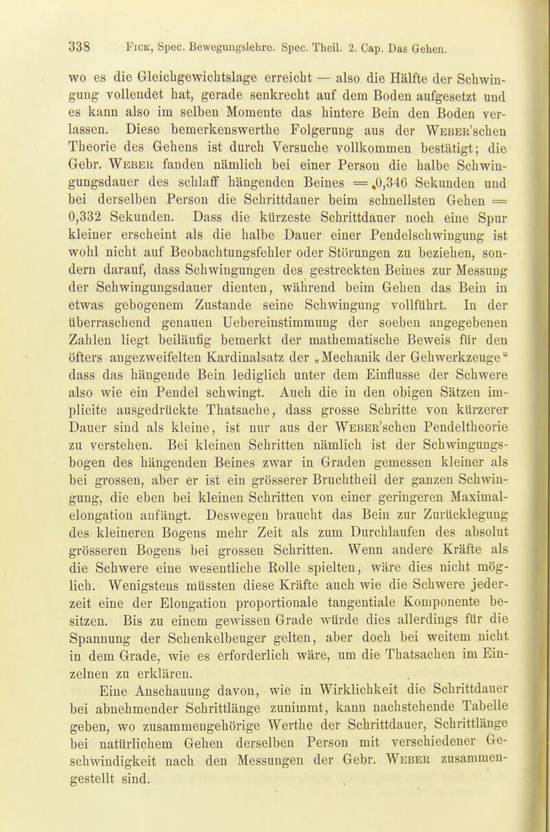 wo es die Gleichgewichtslage erreicht — also die Hälfte der Schwin- gung vollendet hat, gerade senkrecht auf dem Boden aufgesetzt und es kann also im selben Momente das hintere Bein den Boden ver- lassen. Diese bemerkenswerthe Folgerung aus der WEBEu'schen Theorie des Gehens ist durch Versuche vollkommen bestätigt; die Gebr. Weber fanden nämlich bei einer Person die halbe Schwin- gungsdauer des schlaff hängenden Beines = ,0,346 Sekunden und bei derselben Person die Schrittdauer beim schnellsten Gehen = 0,332 Sekunden. Dass die kürzeste Schrittdauer noch eine Spur kleiner erscheint als die halbe Dauer einer Pendelschwingung ist wohl nicht auf Beobachtungsfehler oder Störungen zu beziehen, son- dern darauf, dass Schwingungen des gestreckten Beines zur Messung der Schwingungsdauer dienten, während beim Gehen das Bein in etwas gebogenem Zustande seine Schwingung vollführt. In der überraschend genauen Uebereinstimmung der soeben angegebenen Zahlen liegt beiläufig bemerkt der mathematische Beweis für den öfters angezweifelten Kardinalsatz der „Mechanik der Gehwerkzeuge dass das hängende Bein lediglich unter dem Einflüsse der Schwere also wie ein Pendel schwingt. Auch die in den obigen Sätzen im- plicite ausgedrückte Thatsache, dass grosse Schritte von kürzerer Dauer sind als kleine, ist nur aus der WEBEß'schen Pendeltheorie zu verstehen. Bei kleinen Schritten nämlich ist der Schwingungs- bogen des hängenden Beines zwar in Graden gemessen kleiner als bei grossen, aber er ist ein grösserer Bruchtheil der ganzen Schwin- gung, die eben bei kleinen Schritten von einer geringeren Maximal- elongation anfängt. Deswegen braucht das Bein zur Zurückleguug des kleineren Bogens mehr Zeit als zum Durchlaufen des absolut grösseren Bogens bei grossen Schritten. Wenn andere Kräfte als die Schwere eine wesentliche Rolle spielten, wäre dies nicht mög- lich. Wenigstens müssten diese Kräfte auch wie die Schwere jeder- zeit eine der Elongation proportionale tangentiale Komponente be- sitzen. Bis zu einem gewissen Grade würde dies allerdings für die Spannung der Schenkelbeuger gelten, aber doch bei weitem nicht in dem Grade, wie es erforderlich wäre, um die Thatsachen im Ein- zelnen zu erklären. Eine Anschauung davon, wie in Wirklichkeit die Schrittdauer bei abnehmender Schrittlänge zunimmt, kann nachstehende Tabelle geben, wo zusammengehörige Werthe der Schrittdauer, Schrittlänge bei natürlichem Gehen derselben Person mit verschiedener Ge- schwindigkeit nach den Messungen der Gebr. Weber zusammen- gestellt sind.