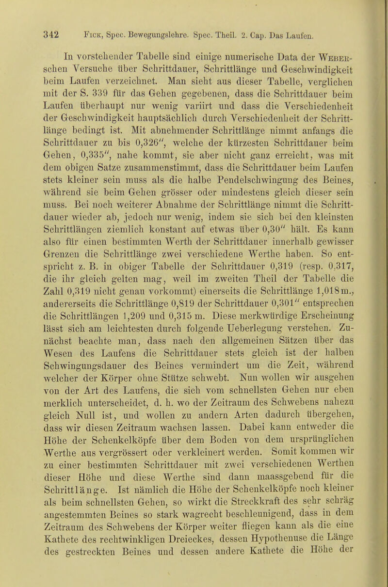 In vorstehender Tabelle sind einige numerische Data der Wbbbe- schen Versuche über Schrittdauer, Schrittlänge und Geschwindigkeit beim Laufen verzeichnet. Man sieht aus dieser Tabelle, verglichen mit der S. 339 für das Gehen gegebenen, dass die Schrittdauer beim Laufen überhaupt nur wenig variirt und dass die Verschiedenheit der Geschwindigkeit hauptsächlich durch Verschiedenheit der Schritt- länge bedingt ist. Mit abnehmender Schrittlänge nimmt anfangs die Schrittdauer zu bis 0,326, welche der kürzesten Schrittdauer beim Gehen, 0,335, nahe kommt, sie aber nicht ganz erreicht, was mit dem obigen Satze zusammenstimmt, dass die Schrittdauer beim Laufen stets kleiner sein muss als die halbe Pendelschwingung des Beines, während sie beim Gehen grösser oder mindestens gleich dieser sein muss. Bei noch weiterer Abnahme der Schrittlänge nimmt die Schritt- dauer wieder ab, jedoch nur wenig, indem sie sich bei den kleinsten Schrittlängen ziemlich konstant auf etwas über 0,30 hält. Es kann also für einen bestimmten Werth der Schrittdauer innerhalb gewisser Grenzen die Schrittlänge zwei verschiedene Werthe haben. So ent- spricht z. B. in obiger Tabelle der Schrittdauer 0,319 (resp. 0.317, die ihr gleich gelten mag, weil im zweiten Theil der Tabelle die Zahl 0,319 nicht genau vorkommt) einerseits die Schrittlänge 1,018m., andererseits die Schrittlänge 0,819 der Schrittdauer 0,301 entsprechen die Schrittlängen 1,209 und 0,315 m. Diese merkwürdige Erscheinung lässt sich am leichtesten durch folgende Ueberlegung verstehen. Zu- nächst beachte man, dass nach den allgemeinen Sätzen über das Wesen des Laufens die Schrittdauer stets gleich ist der halben Schwingungsdauer des Beines vermindert um die Zeit, während welcher der Körper ohne Stütze schwebt. Nun wollen wir ausgehen von der Art des Laufens, die sich vom schnellsten Gehen nur eben merklich unterscheidet, d. h. wo der Zeitraum des Schwebens nahezu gleich Null ist, und wollen zu andern Arten dadurch übergehen, dass wir diesen Zeitraum wachsen lassen. Dabei kann entweder die Höhe der Schenkelköpfe über dem Boden von dem ursprünglichen Werthe aus vergrössert oder verkleinert werden. Somit kommen wir zu einer bestimmten Schrittdauer mit zwei verschiedenen Werthen dieser Höhe und diese Werthe sind dann maassgebend für die Schrittlänge. Ist nämlich die Höhe der Schenkelköpfe noch kleiner als beim schnellsten Gehen, so wirkt die Streckkraft des sehr schräg angestemmten Beines so stark wagrecht beschleunigend, dass in dem Zeitraum des Schwebens der Körper weiter fliegen kann als die eine Kathete des rechtwinkligen Dreieckes, dessen Hypothenuse die Länge des gestreckten Beines und dessen andere Kathete die Höhe der