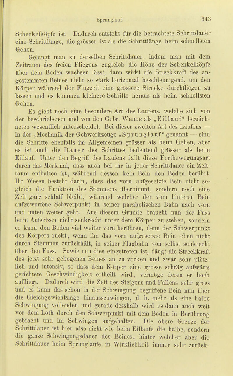 Sprunglauf. Schenkelköpfe ist. Dadurch entsteht für die betrachtete Schrittdauer eiue Schrittlänge, die grösser ist als die Schrittlänge beim schnellsten Gehen. Gelangt man zu derselben Schrittdaüer, indem man mit dem Zeitraum des freien Fliegens zugleich die Höhe der Schenkelköpfe über dem Boden wachsen lässt, dann wirkt die Streckkraft des an- gestemmten Beines nicht so stark horizontal beschleunigend, um den Körper während der Flugzeit eine grössere Strecke durchfliegen zu lassen und es kommen kleinere Schritte heraus als beim schnellsten Gehen. Es giebt noch eine besondere Art des Laufens, welche sich von der beschriebenen und von den Gebr. Weber als „Eillauf bezeich- neten wesentlich unterscheidet. Bei dieser zweiten Art des Laufens — in der „Mechanik der Gehwerkzeuge „Sprunglauf genannt — sind die Schritte ebenfalls im Allgemeinen grösser als beim Gehen, aber es ist auch die Dauer des Schrittes bedeutend grösser als beim Eillauf. Unter den Begriff des Laufens fällt diese Fortbewegungsart durch das Merkmal, dass auch bei ihr in jeder Schrittdauer ein Zeit- raum enthalten ist, während dessen kein Bein den Boden berührt. Ihr Wesen besteht darin, dass das vorn aufgesetzte Bein nicht so- gleich die Funktion des Stemmens übernimmt, sondern noch eine Zeit ganz schlaff bleibt, während welcher der vom hinteren Bein aufgeworfene Schwerpunkt in seiner parabolischen Bahn nach vorn und unten weiter geht. Aus diesem Grunde braucht nun der Fuss beim Aufsetzen nicht senkrecht unter dem Körper zu stehen, sondern er kann den Boden viel weiter vorn berühren, denn der Schwerpunkt des Körpers rückt, wenn ihn das vorn aufgesetzte Bein eben nicht durch Stemmen zurückhält, in seiner Flugbahn von selbst senkrecht über den Fuss. Sowie nun dies eingetreten ist, fängt die Streckkraft des jetzt sehr gebogenen Beines an zu wirken und zwar sehr plötz- lich und intensiv, so dass dem Körper eine grosse schräg aufwärts gerichtete Geschwindigkeit ertheilt wird, vermöge deren er hoch auffliegt. Dadurch wird die Zeit des Steigens und Fallens sehr gross und es kann das schon in der Schwingung begriffene Bein nun über die Gleichgewichtslage hinausschwingen, d. h. mehr als eine halbe Schwingung vollenden und gerade desshalb wird es dann auch weit vor dem Loth durch den Schwerpunkt mit dem Boden in Berührung gebracht und im Schwingen aufgehalten. Die obere Grenze der Schrittdauer ist hier also nicht wie beim Eillaufe die halbe, sondern die ganze Schwingungsdauer des Beines, hinter welcher aber die Schrittdauer beim Sprunglaufe in Wirklichkeit immer sehr zurück-