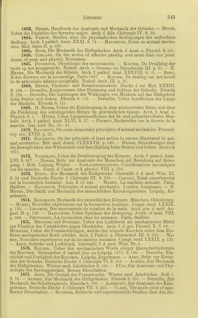 1863. Henke, Handbuch der Anatomie und Mechanik der Gelenke. — Busch, Ueber die Funktion des Scrratus major. Arch. f. klin. Chirurgie IV. S. 39. 1864. Parow, Studien über die physikalischen Bedingungen der aufrechten Stellung. Arch. f. pathol. Anat. XXXI. S. 74. — Haughton, Notes on animal mecha- nics. Med. times II. p. 638. 1865. Kose, Die Mechanik des Hüftgelenkes. Arch. f. Anat. u. Physiol. S. 521. 1866. Cleland, On the action of muscles passing over more than one joint. Journ. of anat. and physiol. November. 1867. Duchenne, Physiologie des mouvements. — Kostee, De Drukking der lucht op het heupgewicht. Nederl. Arch. v. Genees- en Naturkunde III. p. 21. — H. Meyer, Die Mechanik des Sitzens. Arch. f. pathol. Anat. XXXVIII. S. 15. — Bert, Notes diverses sur la locomotio,n. Paris 1867. — Koster, De draiing van het hoofd in de articulatio atlanto-occipitalis. Nederl. Arch. in. p. 27. 1868. Henke, Flexions- und Rotationsmuskeln. Ztschr. f. rat. Med. XXXIII. S. 108. — Derselbe, Kontroversen über Hemmung und Schluss der Gelenke. Ebenda S. 126. — Derselbe, Die Leistungen der Wirkungen von Muskeln auf das Hüftgelenk beim Stehen und Gehen. Ebenda S. 116. — Derselbe, Ueber Insuffizienz der Länge der Muskeln. Ebenda S. 141. 1869. H. Meter, Ueber die Kniebeugung in dem abstossenden Beine und über die Pendelung des schwingenden Beines im gewöhnlichen Gange. Arch. f. Anat. u. Physiol. S. 1. — Hüter, Ueber Längeninsufficienz der bi- und polyarthrodialen Mus- keln. Arch. f. pathol. Anat. XLV1. S. 37. — Prompt, Recherches sur la theorie de la marche. Gaz. med. No. 19—31. 1870. Haughton, On some elementary principles of animal mechanics. Proceed. roy. soc. XVIII. p. 22. 1871. Haughton, Oh the principle of least action in nature illustrated by ani- mal mechanics. Brit. med. Journ. CLXXXVII. p. 549. — Henke, Bemerkungen über die Beweglichkeit der Wirbelsäule und ihre Haltung beim Stehen und Gehen. Rostock 1871. 1872. Volkmann, Ueber die Drehbewegung des Körpers. Arch. f. pathol. Anat. LVI. S. 467. — Henke, Beitr. zur Anatomie des Menschen mit Beziehung auf Bewe- gung. 1. Heft. Leipzig, Winter. — Schlagdenhaufeen, Considerations mecaniques sur les muscles. Journ. d. l'anat. et d. physiol. VIII. p. 550. 1873. König, Zur Mechanik des Hüftgelenks. Centralbl. f. d. med. Wiss. XI. S. 34 und Deutsche Ztschr. f. Chirurgie III. S. 256. — Carlet, Essai experimental sur la locomotion humaine. Ann. d. sc. nat. — Marey, La machine animale. Paris, Baillere. — Haughton, Principles of animal mechanics. London, Longmans. — H. Meyer, Die Statik und Mechanik des menschlichen Knochengerüstes. Leipzig, En- gelmann. 1874. Kollmann, Mechanik des menschlichen Körpers. München, Oldenbourg. — Marey, Nouvelles experiences sur la locomotion humaine. Compt. rend. LXXIX. p. 125. — Lecomte, Des mouvements de rotation de la main. Arch. gen. d. med. Au- gust, n. p. 129. — Radcliffe, Ueber Synthese der Bewegung. Journ. of anat. VIII. p. 300. — Pettigrew, La locomotion chez les animaux. Paris, Baillere. 1875. Metzger und Donders, Ueber den Luftdruck als mechanisches Mittel zur Fixation des Unterkiefers gegen Oberkiefer. Arch. f. d. ges. Physiol. X. S. 89. — Murisier, Ueber die Formänderungen, welche der lebende Knochen-unter dem Ein- flüsse mechanischer Kraft erleidet. Arch. f. Pathol. u. Pharmokol. III. S. 325. — Ma- rey, Nouvelles experiences sur la locomotion humaine. Compt. rend. LXXIX. p. 125. — Aeby, Gelenke und Luftdruck. Centralbl. f. d. med. Wiss. Nr. 5. 1876. Rauber , Ueber den mechanischen Werth einiger Querschnittsformen der Knochen. Sitzungsber. d. naturf. Ges. zu Leipzig. 1875. S. 100. — Derselbe, Ela- sticität und Festigkeit der Knochen. Leipzig, Engelmann. — Aeby, Beitr. zur Kennt- niss der Gelenke. Deutsche Ztschr. f. Chirurgie VI. S. 354. — Albert, Zur Mechanik des Hüftgelenkes. Wiener med. Jahrbücher S. 105. — Pütz, Zur Anatomie und Phy- siologie des Sprunggelenkes. Berner Dissertation. 1877. Aeby, Die Gestalt des Femurkopfes. Wiener med. Jahrbücher. Heft l. S. 75. — Albert, Zur Mechanik des Hüftgelenkes. Ebenda S. 291. — Derselbe, Zur Mechanik des Schultergürtels. Ebenda S. 190. — Albrecht, Zur Anatomie des Knie- gelenkes. Deutsche Ztschr. f. Chirurgie VII. S.433. — Clark, The ancle-joint of man. Berner Dissertation. — Buchner, Kritische und experimentelle Studien über den Zu-