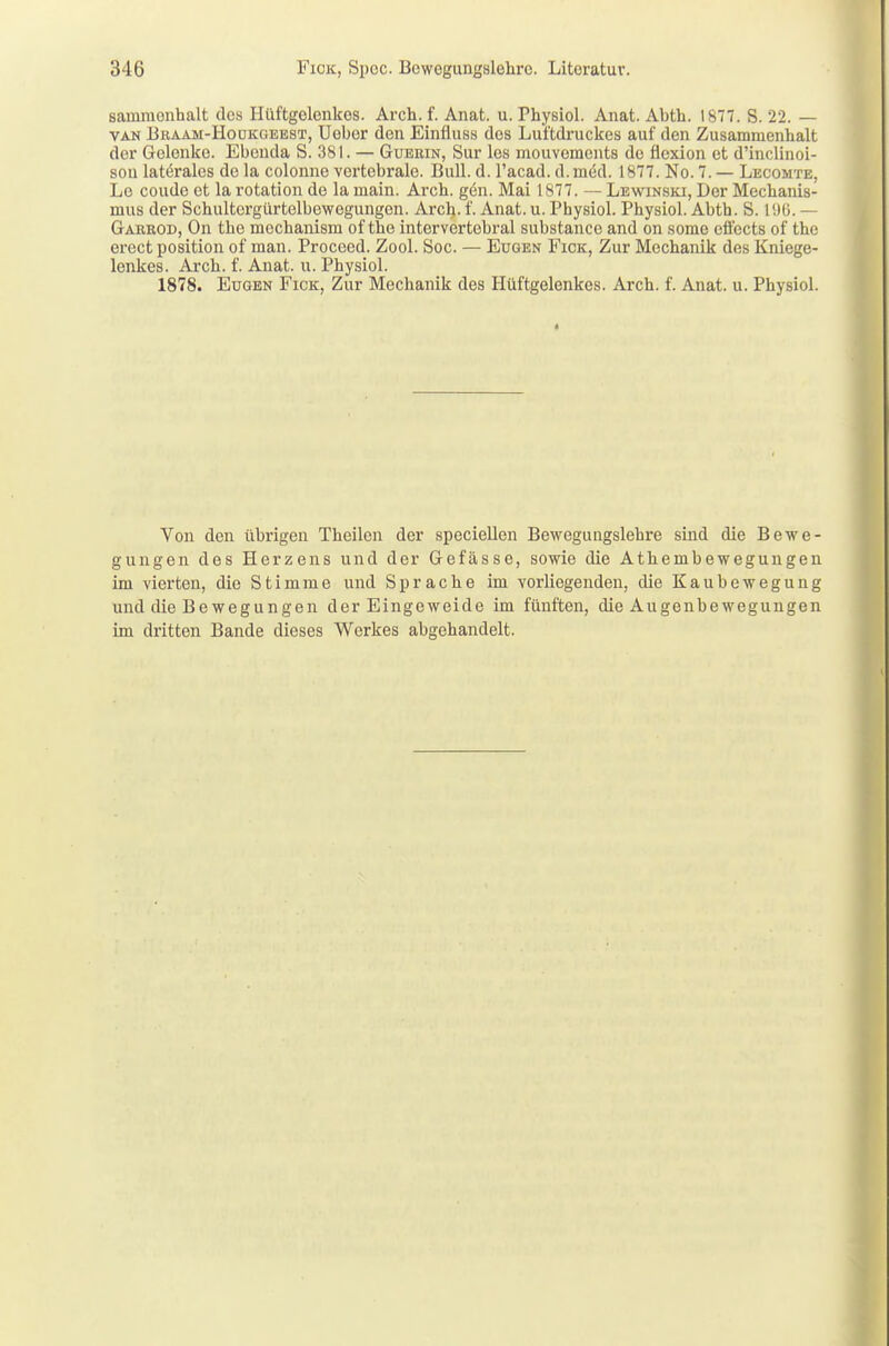 sauimenhalt des Hüftgolenkos. Arch. f. Anat. u. Physiol. Anat. Abth. 1877. S. 22. — van Braam-Houkgeest, Ueber den Einfiuss dos Luftdruckes auf den Zusammenhalt der Gelenke. Ebenda S. 381. — Guerin, Sur les mouvements de flexion et d'inclinoi- son laterales de la colonne vertebrale. Bull. d. l'acad. d. med. 1877. No. 7. — Lecomte, Le coude et la rotation de la main. Arch. gen. Mai 1877. — Lewinski, Der Mechanis- mus der Schultergürtelbewogungen. Arch. f. Anat. u. Physiol. Physiol. Abth. S. 1Ü6. — Garrod, On the mechanism of the intervertebral substance and on somo effects of the erect position of man. Proceed. Zool. Soc. — Eugen Fick, Zur Mechanik des Kniege- lenkes. Arch. f. Anat. u. Physiol. 1878. Eugen Fick, Zur Mechanik des Hüftgelenkes. Arch. f. Anat. u. Physiol. Von den übrigen Theilcn der speciellen Bewegungslehre sind die Bewe- gungen des Herzens und der Gefässe, sowie die Athembewegungen im vierten, die Stimme und Sprache im vorliegenden, die Kaubewegung und die Bewegungen der Eingeweide im fünften, die Augenbewegungen im dritten Bande dieses Werkes abgehandelt.