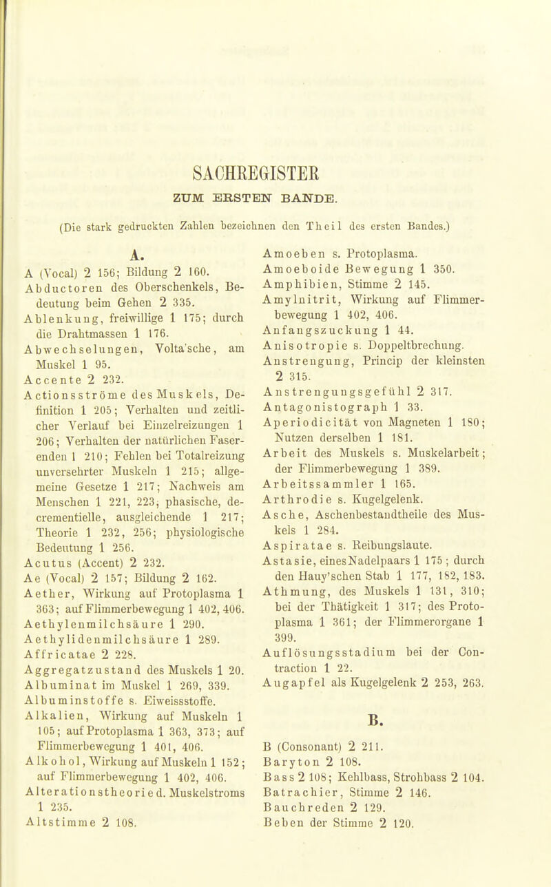 SACHREGISTER ZUM ERSTEN BANDE. (Die stark gedruckten Zahlen bezeichnen den Theil des ersten Bandes.) A. A (Vocal) 2 156; Bildung 2 160. Abductoren des Oberschenkels, Be- deutung beim Gehen 2 335. Ablenkung, freiwillige 1 175; durch die Drahtmassen 1 176. Abwechselungen, Volta'sche, am Muskel 1 95. Accente 2 232. Actionsströme desMuskels, De- finition 1 205; Verhalten und zeitli- cher Verlauf bei Einzelreizungen 1 206; Verhalten der natürlichen Faser- enden 1 210; Fehlen bei Totalreizung unversehrter Muskeln 1 215; allge- meine Gesetze 1 217; Nachweis am Menschen 1 221, 223; phasische, de- crementielle, ausgleichende 1 217; Theorie 1 232, 256; physiologische Bedeutung 1 256. Acutus (Accent) 2 232. Ae (Vocal) 2 157; Bildung 2 162. Aether, Wirkung auf Protoplasma 1 363; auf Flimmerbewegung 1 402, 406. Aethylenmilchsäure 1 290. Aethylidenmilchsäure 1 289. Affricatae 2 228. Aggregatzustand des Muskels 1 20. Albuminat im Muskel 1 269, 339. Albuminstoffe s. Eiweissstoffe. Alkalien, Wirkung auf Muskeln 1 105; auf Protoplasma 1 363, 373; auf Flimmerbewegung 1 401, 406. Alkohol, Wirkung auf Muskeln 1 152; auf Flimmerbewegung 1 402, 406. Alterationstheoried. Muskelstroms 1 235. Altstimme 2 108. Amoeben s. Protoplasma. Amoeboide Bewegung 1 350. Amphibien, Stimme 2 145. Amylnitrit, Wirkung auf Flimmer- bewegung 1 402, 406. Anfangszuckung 1 44. Anisotropie s. Doppeltbrechung. Anstrengung, Princip der kleinsten 2 315. Anstrengungsgefühl 2 317. Antagonistograph 1 33. Aperiodicität von Magneten 1 ISO; Nutzen derselben 1 181. Arbeit des Muskels s. Muskelarbeit; der Flimmerbewegung 1 389. Arbeitssammler 1 165. Arthrodie s. Kugelgelenk. Asche, Aschenbestandtheile des Mus- kels 1 284. Aspiratae s. Reibungslaute. Astasie, eines Nadelpaars 1 175 ; durch den Hauy'schen Stab 1 177, 182, 183. Athmung, des Muskels 1 131, 310; bei der Thätigkeit 1 317; des Proto- plasma 1 361; der Flimmerorgane 1 399. Auflösungsstadium bei der Con- traction 1 22. Augapfel als Kugelgelenk 2 253, 263. B. B (Consonant) 2 211. Baryton 2 108. B a s s 2 108; Kehlbass, Strohbass 2 104. Batrachier, Stimme 2 146. Bauchreden 2 129. Beben der Stimme 2 120.