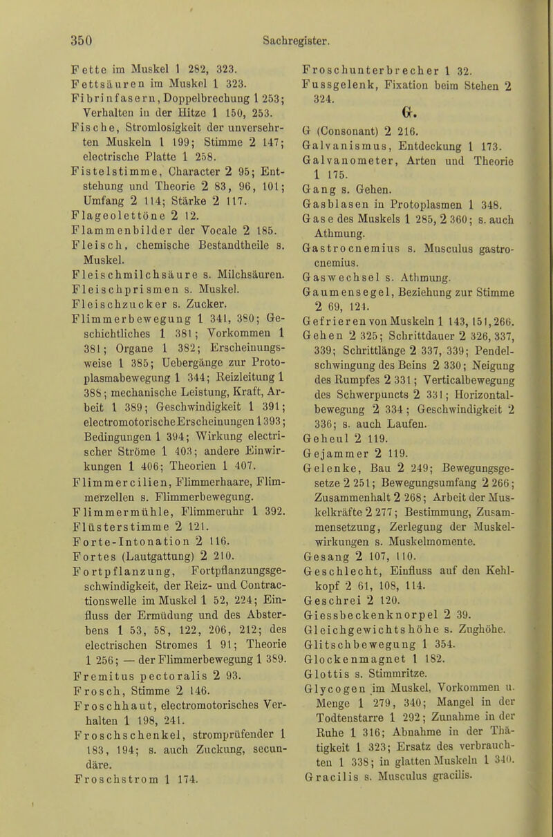 Fette im Muskel 1 282, 323. Fettsäuren im Muskel l 323. Fi bri nfaseru, Doppelbrechung 1 253; Verhalten in der Hitze 1 150, 253. Fische, Stromlosigkeit der unversehr- ten Muskeln l 199; Stimme 2 147; electrische Platte 1 258. Fistelstimme, Character 2 95; Ent- stehung und Theorie 2 83, 96, 101; Umfang 2 114; Stärke 2 117. Flageolettöne 2 12. Flammenbilder der Vocale 2 185. Fleisch, chemische Bestandtheile s. Muskel. Fleischmilchsäure s. Milchsäuren. Fleischprismen s. Muskel. Fleischzucker s. Zucker. Flimmerbewegung 1 341, 380; Ge- schichtliches 1 381; Vorkommen 1 381; Organe 1 382; Erscheinungs- weise 1 385; Uebergänge zur Proto- plasmabewegung 1 344; Reizleitung 1 38S; mechanische Leistung, Kraft, Ar- beit l 389; Geschwindigkeit 1 391; electromotorischeErscheiuungen 1393; Bedingungen 1 394; Wirkung electri- scher Ströme 1 403; andere Einwir- kungen 1 406; Theorien 1 407. Flimmereilien, Flimmerhaare, Flim- merzellen s. Flimmerbewegung. FUmmermühle, Flimmeruhr 1 392. Flüsterstimme 2 121. Forte-Intonation 2 116. Fortes (Lautgattung) 2 210. Fortpflanzung, Fortpflanzungsge- schwindigkeit, der Reiz- und Contrac- tionswelle im Muskel 1 52, 224; Ein- fluss der Ermüdung und des Abster- hens 1 53, 58, 122, 206, 212; des electrischen Stromes 1 91; Theorie 1 256; — der Flimmerbewegung 1 3S9. Fremitus pectoralis 2 93. Frosch, Stimme 2 146. Froschhaut, electromotorisches Ver- halten 1 198, 241. Froschschenkel, stromprüfender 1 183, 194; s. auch Zuckung, secun- däre. Froschstrom 1 174. Froschunterbrecher 1 32. Fussgelenk, Fixation beim Stehen 2 324. G. G (Consonant) 2 216. Galvanismus, Entdeckung 1 173. Galvanometer, Arten und Theorie 1 175. Gang s. Gehen. Gasblasen in Protoplasmen 1 348. Gase des Muskels 1 285, 2 360; s. auch Athmung. Gastrocnemius s. Musculus gastro- cnemius. Gas Wechsel s. Athmung. Gaumensegel, Beziehung zur Stimme 2 69, 121. Gefrieren von Muskeln 1 143, 151,266. Gehen 2 325; Schrittdauer 2 326, 337, 339; Schrittlänge 2 337, 339; Pendel- schwingung des Beins 2 330; Neigung des Rumpfes 2 331; Verticalbewegung des Schwerpuncts 2 331; Horizontal- bewegung 2 334 ; Geschwindigkeit 2 336; s. auch Laufen. Geheul 2 119. Gejammer 2 119. Gelenke, Bau 2 249; Bewegungsge- setze 2 251; Bewegungsumfang 2 266; Zusammenhalt 2 268; Arbeit der Mus- kelkräfte 2 277; Bestimmung, Zusam- mensetzung, Zerlegung der Muskel- wirkungen s. Muskelmomente. Gesang 2 107, 110. Geschlecht, Einfiuss auf den Kehl- kopf 2 61, 108, 114. Geschrei 2 120. Giessbeckenknorpel 2 39. Gleichgewichts höhe s. Zughöhe. Glitschbewegung 1 354. Glockenmagnet t 182. Glottis s. Stimmritze. Glycogen im Muskel, Vorkommen u. Menge 1 279, 340; Mangel in der Todtenstarre 1 292; Zunahme in der Ruhe 1 316; Abnahme in der Thä- tigkeit 1 323; Ersatz des verbrauch- ten 1 338; in glatten Muskeln 1 340. Gracilis s. Musculus gracilis.