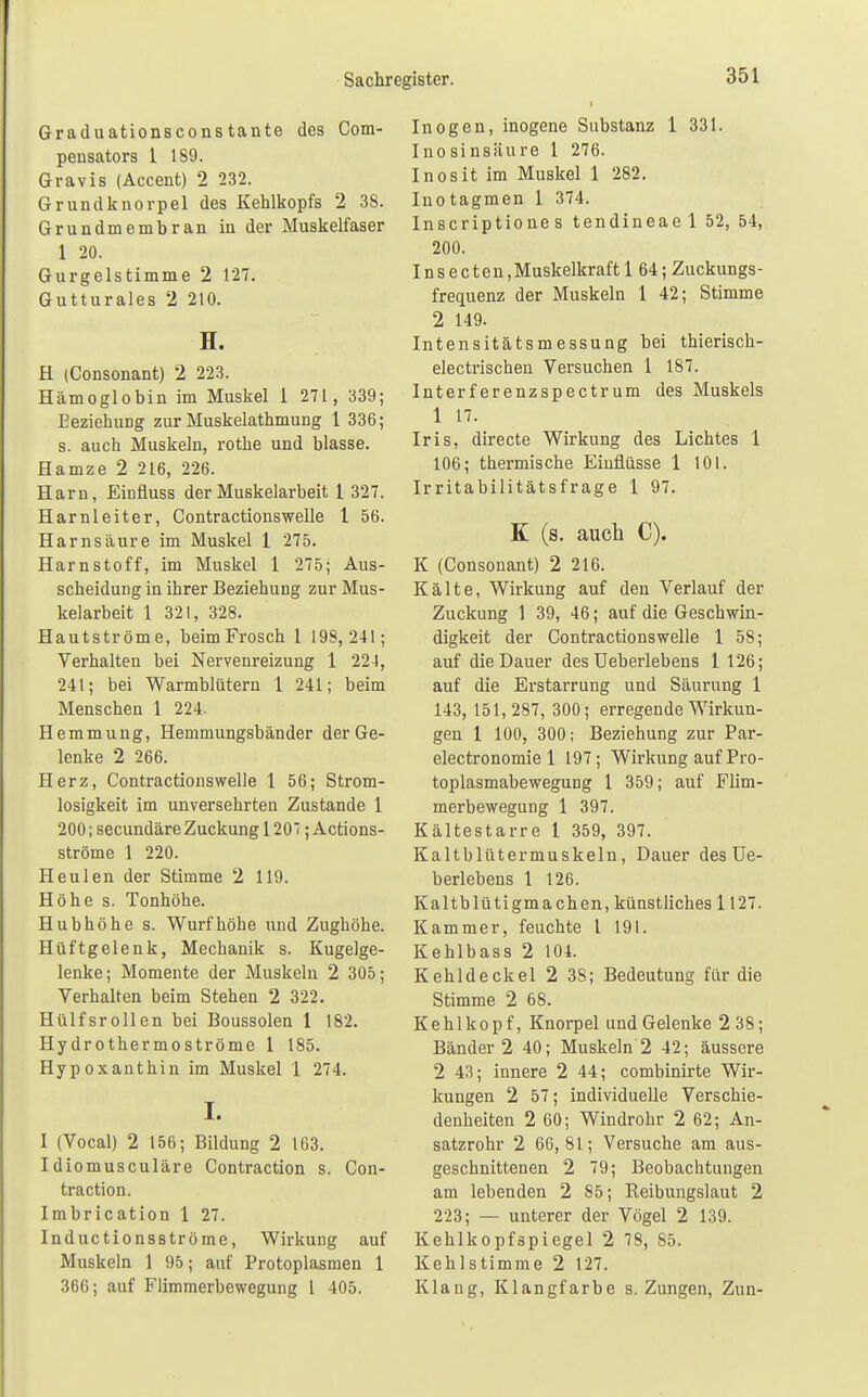 Graduationsconstante des Com- pensators 1 189. Gravis (Accent) 2 232. Grundknorpel des Kehlkopfs 2 38. Grundmembran in der Muskelfaser 1 20. Gurgelstimme 2 127. Gutturales 2 210. H. H (Consonant) 2 223. Hämoglobin im Muskel 1 271 , 339; Beziehung zur Muskelathmung 1 336; s. auch Muskeln, rothe und blasse. Hamze 2 216, 226. Harn, Einfluss der Muskelarbeit 1 327. Harnleiter, Contractionswelle 1 56. Harnsäure im Muskel 1 275. Harnstoff, im Muskel 1 275; Aus- scheidung in ihrer Beziehung zur Mus- kelarbeit 1 321, 328. Hautströme, beim Frosch 1 198,241; Verhalten bei Nervenreizung 1 224, 241; bei Warmblütern 1 241; beim Menschen 1 224. Hemmung, Hemmungsbänder der Ge- lenke 2 266. Herz, Contractionswelle 1 56; Strom- losigkeit im unversehrten Zustande 1 200; secundäre Zuckung 120; Actions- ströme 1 220. Heulen der Stimme 2 119. Höhe s. Tonhöhe. Hubhöhe s. Wurf höhe und Zughöhe. Hüftgelenk, Mechanik s. Kugelge- lenke; Momente der Muskeln 2 305; Verhalten beim Stehen 2 322. Hülfsrollen bei Boussolen 1 182. Hy drothermoströme 1 185. Hypoxanthin im Muskel 1 274. I. 1 (Vocal) 2 156; Bildung 2 163. Idiomusculäre Contraction s. Con- traction. Imbrication 1 27. Inducti onsströme, Wirkung auf Muskeln 1 95; auf Protoplasmen 1 366; auf Flimmerbewegung 1 405. Inogen, inogene Substanz 1 331. Inosinsäure 1 276. Inosit im Muskel 1 282. Inotagmen 1 374. Inscriptione s tendineael 52, 54, 200. Insecten,Muskelkraft 1 64; Zuckungs- frequenz der Muskeln 1 42; Stimme 2 149. Intensitätsmessung bei thierisch- electrischen Versuchen 1 187. Interferenzspectrum des Muskels 1 17. Iris, directe Wirkung des Lichtes 1 106; thermische Einflüsse 1 101. Irritabilitätsfrage 1 97. K (s. auch C). K (Consonant) 2 216. Kälte, Wirkung auf den Verlauf der Zuckung 1 39, 46; auf die Geschwin- digkeit der Contractionswelle 1 58; auf die Dauer des Ueberlebens 1 126; auf die Erstarrung und Säurung 1 143, 151,287, 300; erregende Wirkun- gen 1 100, 300; Beziehung zur Par- electronomie 1 197; Wirkung auf Pro- toplasmabewegung 1 359; auf Flim- merbewegung 1 397. Kältestarre 1 359, 397. Kaltblütermuskeln, Dauer des Ue- berlebens 1 126. Kaltblütigmachen, künstliches 1127. Kammer, feuchte l 191. Kehlbass 2 104. Kehldeckel 2 38; Bedeutung für die Stimme 2 68. Kehlkopf, Knorpel und Gelenke 2 38; Bänder 2 40; Muskeln 2 42; äussere 2 43; innere 2 44; combinirte Wir- kungen 2 57; individuelle Verschie- denheiten 2 60; Windrohr 2 62; An- satzrohr 2 66,81; Versuche am aus- geschnittenen 2 79; Beobachtungen am lebenden 2 85; Beibungslaut 2 223; — unterer der Vögel 2 139. Kehlkopfspiegel 2 78, 85. Kehlstimme 2 127. Klang, Klangfarbe s. Zungen, Zun-