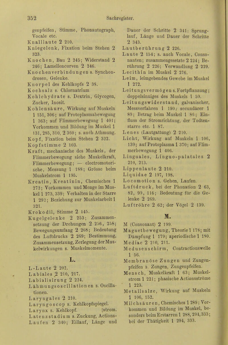 genpfeifen, Stimme, Phonautograph, Vocale etc. Knalllaute 2 210. Kniegelenk, Fixation beim Stehen 2 323. Knochen, Bau 2 245; Widerstand 2 246; Lamellencurven 2 246. Knochenverbindungen s. Synchon- drosen, Gelenke. Knorpel des Kehlkopfs 2 38. Kochsalz s. Chlornatrium Kohlehydrate s. Dextrin, Glycogen, Zucker, Inosit. Kohlensäure, Wirkung auf Muskeln 1 151,306; auf Protoplasmabewegung 1 363; auf Flimmerbewegung 1 401; Vorkommen und Bildung im Muskel 1 131,285,310,2 360; s. auch Athmung. Kopf, Fixation beim Stehen 2 322. Kopfstimme 2 103. Kraft, mechanische des Muskels, der Flimmerbewegung siehe Muskelkraft, Flimmerbewegung; — electromotori- sche, Messung 1 188; Grösse beim Muskelstrom 1 195. Kroatin, Kreatinin, Chemisches 1 272; Vorkommen und Menge im Mus- kel 1 273, 339; Verhalten in der Starre 1 292; Beziehung zur Muskelarbeit 1 321. Krokodil, Stimme 2 145. Kugelgelenke 2 253; Zusammen- setzung der Drehungen 2 256, 258; Bewegungsumfang 2 268; Bedeutung des Luftdrucks 2 269; Bestimmung, Zusammensetzung, Zerlegung der Mus- kelwirkungen s. Muskelmomente. L. L-Laute 2 202. Labiales 2 210, 217. Labialisirung 2 224. Lähmungsoscillationen s. Oscilla- tionen. Laryngales 2 210. Laryngoscop s. Kehlkopfspiegel. Larynx s. Kehlkopf. [ström. Latenzstadium s. Zuckung, Actions- Laufen 2 340; Eillauf, Länge und Dauer der Schritte 2 341; Sprung- lauf, Länge und Dauer der Schritte 2 343. Lautberührung 2 226. Laute 2 154; s. auch Vocale, Conso- nanten; zusammengesetzte 2 224; Be- rührung 2 226; Verwandlung 2 229. Lecithin im Muskel 2 276. Leim, leimgebendes Gewebe im Muskel 1 272. Leitungsvermögen S.Fortpflanzung; doppelsinniges des Muskels 1 59. Leitungswiderstand, galvanischer, Messverfahren 1 190; secundärer 1 89; Betrag beim Muskel 1 86; Ein- fluss der Stromrichtung, der Todten- starre etc. 1 87. Lenes (Lautgattung) 2 210. Licht, Wirkung auf Muskeln 1 106, 139; auf Protoplasma 1 370; aufFlim- merbeweguug 1 406. Linguales, Linguo-palatales 2 210, 213. Lippenlaute 2 210. Liquidae 2 197, 198. Locomotion s. Gehen, Laufen. Luftdruck, bei der Phonation 2 63, 82, 99, 116; Bedeutung für die Ge- lenke 2 269. Luftröhre 2 62; der Vögel 2 139. M. M (Consonant) 2 199. Magnetbewegung, Theorie 1 178; mit Dämpfung 1 179; aperiodische 1 180. Mediae 2 210, 211. Medusenschirm, Contractionswelle 1 56. Membranöse Zungen und Zungen- pfeifen s. Zungen, Zungenpfeifen. Mensch, Muskelkraft 1 63; Muskel- strom 1 221; phasische Actionsströme 1 223. Metallsalze, Wirkung auf Muskeln 1 106, 152. Milchsäuren, Chemisches 1 289; Vor- kommen und Bildung im Muskel, be- sonders beim Erstarren 1 2S8, 294,333; bei der Thätigkeit 1 294, 333.