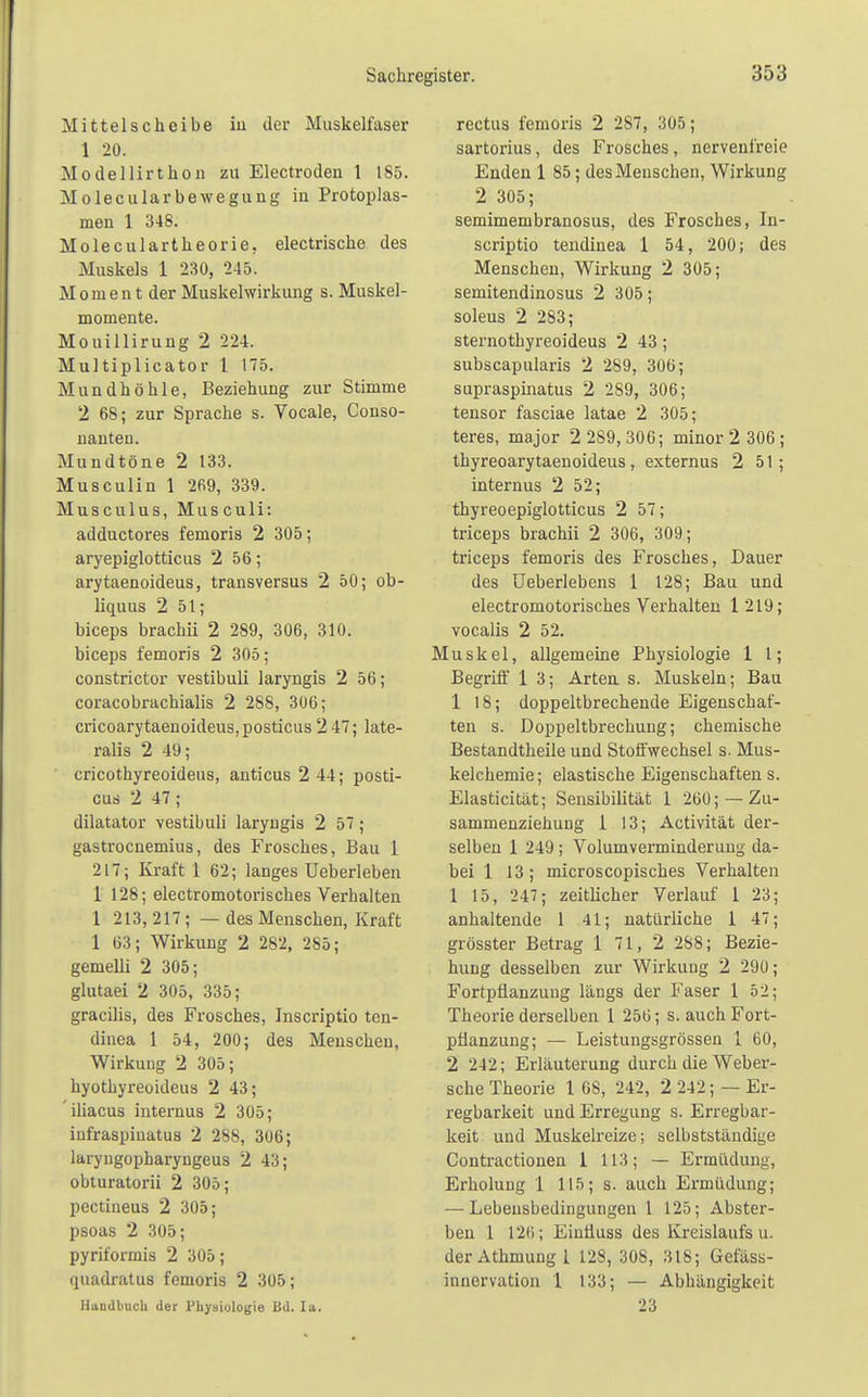 Mittelscheibe in der Muskelfaser 1 20. Modellirthon zu Electroden 1 185. Molecularbewegung in Protoplas- men 1 348. Moleculartheorie. electrische des Muskels 1 230, 245. M o m e n t der Muskelwirkung s. Muskel- momente. Mouillirung 2 224. Mul tiplicator 1 175. Mundhöhle, Beziehung zur Stimme 2 68; zur Sprache s. Vocale, Conso- nanten. Mundtöne 2 133. Musculin 1 269, 339. Musculus, Musculi: adductores femoris 2 305; aryepiglotticus 2 56; arytaenoideus, transversus 2 50; ob- liquus 2 51; biceps brachii 2 289, 306, 310. biceps femoris 2 305; constrictor vestibuli laryngis 2 56; coracobrachialis 2 288, 306; cricoarytaenoicleus, posticus 2 47; late- ralis 2 49; cricothyreoideus, anticus 2 44; posti- cus 2 47; dilatator vestibuli laryngis 2 57; gastrocnemius, des Frosches, Bau 1 217; Kraft 1 62; langes üeberleben 1 128; electromotorisches Verhalten 1 213, 217; — des Menschen, Kraft 1 63; Wirkung 2 282, 285; gemelli 2 305; glutaei 2 305, 335; gracilis, des Frosches, Inscriptio ten- dinea 1 54, 200; des Menschen, Wirkung 2 305; hyothyreoideus 2 43; iliacus internus 2 305; infraspiuatus 2 288, 306; laryugopbaryngeus 2 43; obturatorii 2 305; pectineus 2 305; psoas 2 305; pyriformis 2 305; quadratus femoris 2 305; Handbuch der Physiologie Bd. In. rectus femoris 2 2S7, 305; sartorius, des Frosches, nervenfreie Enden 1 85; des Menschen, Wirkung 2 305; semimembranosus, des Frosches, In- scriptio tendinea 1 54, 200; des Menschen, Wirkung 2 305; semitendinosus 2 305; soleus 2 283; sternotbyreoideus 2 43; subscapularis 2 289, 306; supraspinatus 2 289, 306; tensor fasciae latae 2 305; teres, major 2 289,306; minor 2 306; thyreoarytaenoideus, externus 2 51 ; internus 2 52; thyreoepiglotticus 2 57; triceps brachii 2 306, 309; triceps femoris des Frosches, Dauer des Ueberlebens 1 128; Bau und electromotorisches Verhalten 1 219; vocalis 2 52. Muskel, allgemeine Physiologie 1 1; Begriff 1 3; Arten s. Muskeln; Bau 1 18; doppeltbrechende Eigenschaf- ten s. Doppeltbrechung; chemische Bestandtheile und Stoffwechsel s. Mus- kelchemie; elastische Eigenschaftens. Elasticität; Sensibilität 1 260; — Zu- sammenziehung 1 13; Activität der- selben 1 249 ; Volumverminderung da- bei 1 13; microscopisches Verhalten 1 15, 247; zeitlicher Verlauf 1 23; anhaltende 1 41; natürliche 1 47; grösster Betrag 1 71, 2 288; Bezie- hung desselben zur Wirkung 2 290; Fortpflanzung längs der Faser 1 52; Theorie derselben 1 256; s. auch Fort- pflanzung; — Leistungsgrössen 1 60, 2 242; Erläuterung durch die Weber- sche Theorie 1 68, 242, 2 242; — Er- regbarkeit und Erregung s. Erregbar- keit und Muskelreize; selbstständige Contractionen 1 113; — Ermüdung, Erholung 1 115; s. auch Ermüdung; — Lebensbedingungen 1 125; Abster- ben 1 12(1; EiuÜuss des Kreislaufs u. derAthmungl 128, 308, 318; Gefäss- innervation 1 133; — Abhängigkeit 23