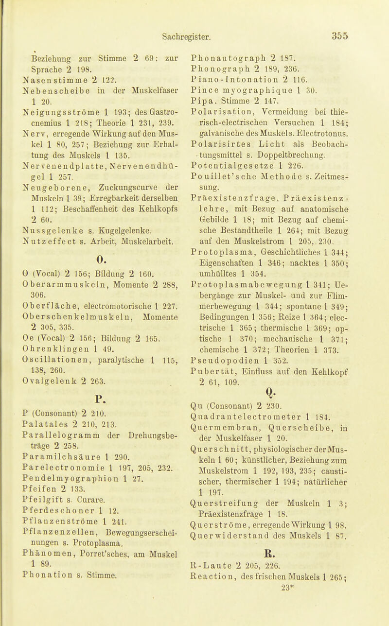 Beziehung zur Stimme 2 69: zur Sprache 2 198. Nasen stimme 2 122. Nebenscheibe in der Muskelfaser 1 20. Neigungsströme 1 193; des Gastro- cnemius 1 218; Theorie 1 231, 239. Nerv, erregende Wirkung auf den Mus- kel 1 80, 257; Beziehung zur Erhal- tung des Muskels l 135. Nervenendplatte, Nervenendhii- gel 1 257. Neugeborene, Zuckungscurve der Muskeln 1 39; Erregbarkeit derselben 1 112; Beschaffenheit des Kehlkopfs 2 60. Nussgelenke s. Kugelgelenke. Nutzeffect s. Arbeit, Muskelarbeit. 0. 0 (Vocal) 2 156; Bildung 2 160. Oberarmmuskeln, Momente 2 288, 306. Oberfläche, electromotorische 1 227. Oberschenkelmuskelii, Momente 2 305, 335. Oe (Vocal) 2 156; Bildung 2 165. Ohrenklingen 1 49. Oscillationen, paralytische 1 115, 138, 260. Ovalgelenk 2 263. P. P (Consonant) 2 210. Palatales 2 210, 213. Parallelogramm der Drehungsbe- träge 2 258. Paramilchsäure 1 290. Parelectronomie 1 197, 205, 232. Pendelmyographion 1 27. Pfeifen 2 133. Pfeilgift s. Curare. Pferdeschoner 1 12. Pflanzenströme 1 241. Pflanzenzellen, Bewegungserschei- nungen s. Protoplasma. Phänomen, Porret'sches, am Muskel 1 89. Phonation s. Stimme. Phonautograph 2 1S7. Phonograph 2 189, 236. P iano - Int onation 2 116. Pince myographique 1 30. Pipa. Stimme 2 147. Polarisation, Vermeidung bei thie- risch-electrischen Versuchen l 184; galvanische des Muskels. Electrotonus. Polarisirtes Licht als Beobach- tungsmittel s. Doppeltbrechung. Potentialgesetze 1 226. Po uill et's che Methode s. Zeitmes- sung. Präexistenzfrage, Präexistenz- lehre, mit Bezug auf anatomische Gebilde 1 18; mit Bezug auf chemi- sche Bestandtheile 1 264; mit Bezug auf den Muskelstrom 1 205, 230. Protoplasma, Geschichtliches 1 344; Eigenschaften 1 346; nacktes 1 350; umhülltes 1 354. Protoplasmabewegung 1 341; Ue- bergänge zur Muskel- und zur Flim- merbewegung 1 344; spontane 1 349; Bedingungen 1 356; Reize 1 364; elec- trische 1 365; thermische l 369; op- tische 1 370; mechanische l 371; chemische 1 372; Theorien 1 373. Pseudopodien 1 352. Pubertät, Einfluss auf den Kehlkopf 2 61, 109. Q. Qu (Consonant) 2 230. Quadrantelectrometer 1 184. Quermembran, Querscheibe, in der Muskelfaser 1 20. Querschnitt, physiologischer der Mus- keln 1 60; künstlicher, Beziehung zum Muskelstrom 1 192, 193, 235; causti- scher, thermischer 1 194; natürlicher 1 197. Querstreifung der Muskeln 1 3; Präexistenzfrage 1 18. Quer ströme, erregende Wirkung 1 98. Querwiderstand des Muskels 1 87. R. R-Laute 2 205, 226. Reaction, des frischen Muskels 1 265; 23*