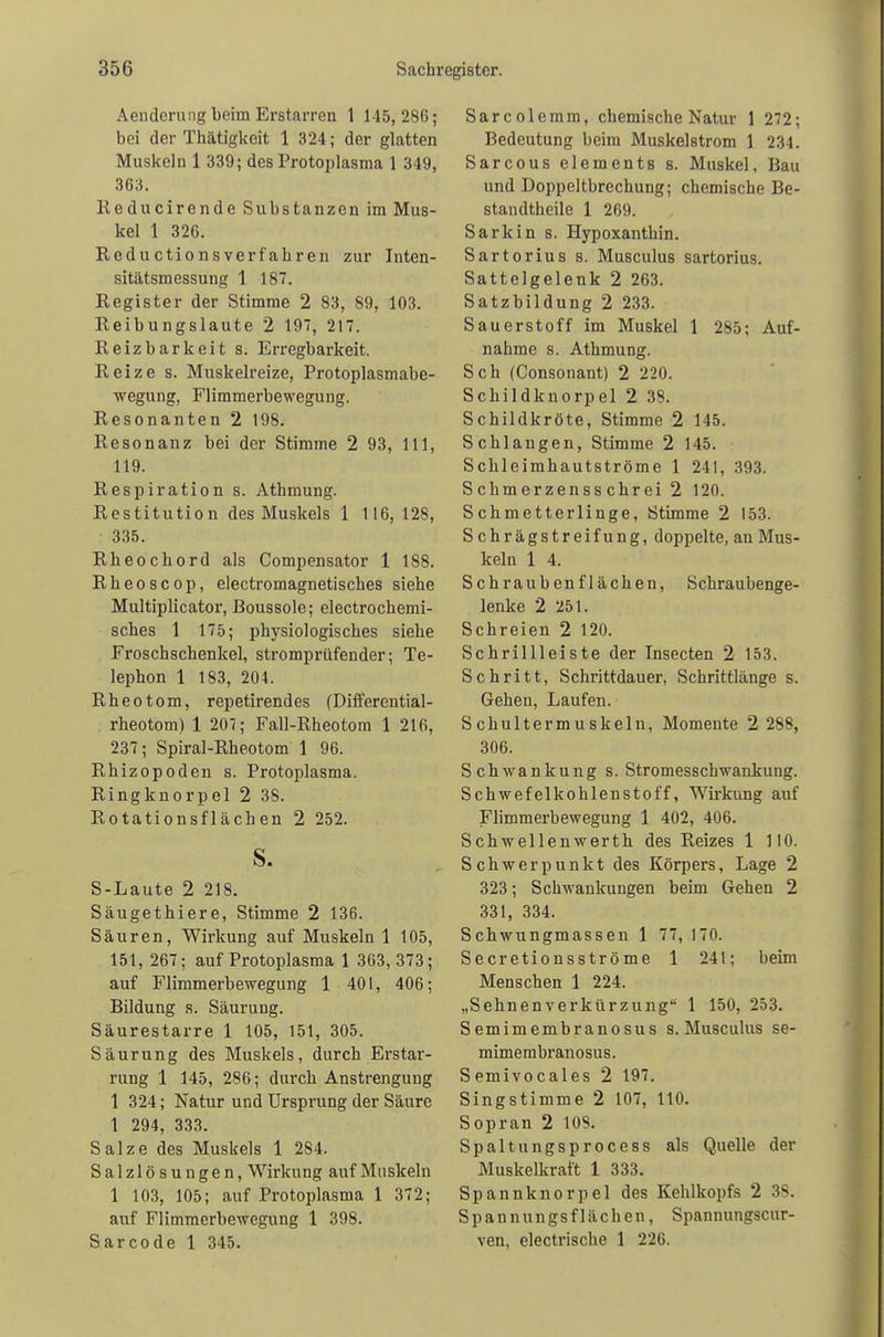 Aenderung beim Erstarren 1 145,286; bei der Tkätigkeit 1 324; der glatten Muskeln 1 339; des Protoplasma 1 349, 363. Reducirende Substanzen im Mus- kel 1 326. Reductionsverfabren zur Inten- sitätsmessung 1 187. Register der Stimme 2 83, 89, 103. Reibungslaute 2 197, 217. Reizbarkeit s. Erregbarkeit. Reize s. Muskelreize, Protoplasmabe- wegung, Flimmerbewegung. Resonanten 2 198. Resonanz bei der Stimme 2 93, 111, 119. Respiration s. Athmung. Restitution des Muskels 1 116, 128, 335. Rheochord als Compensator 1 188. Rheoscop, electromagnetisches siehe Multiplicator, Boussole; electrochemi- sches 1 175; physiologisches siebe Froschschenkel, stromprüfender; Te- lephon 1 183, 204. Rheotom, repetirendes (Differential- rheotom) 1 207; Fall-Rheotom 1 216, 237; Spiral-Rheotom 1 96. Rbizopoden s. Protoplasma. Ringknorpel 2 38. Rotationsflächen 2 252. s. S-Laute 2 218. Säugethiere, Stimme 2 136. Säuren, Wirkung auf Muskeln 1 105, 151, 267; auf Protoplasma 1 363,373; auf Flimmerbewegung 1 401, 406; Bildung s. Säurung. Säurestarre 1 105, 151, 305. Säurung des Muskels, durch Erstar- rung 1 145, 286; durch Anstrengung 1 324; Natur und Ursprung der Säure 1 294, 333. Salze des Muskels 1 284. Salzlösungen, Wirkung auf Muskeln 1 103, 105; auf Protoplasma 1 372; auf Flimmerbewegung 1 398. Sarcode 1 345. Sarcolemm, chemische Natur 1 272; Bedeutung beim Muskelstrom 1 234. Sarcous elements s. Muskel, Bau und Doppeltbrechung; chemische Be- standtheile 1 269. Sarkin s. Hypoxanthin. Sartorius 8. Musculus sartorius. Sattelgelenk 2 263. Satzbildung 2 233. Sauerstoff im Muskel 1 285; Auf- nahme s. Athmung. Sch (Consonant) 2 220. Schildknorpel 2 38. Schildkröte, Stimme 2 145. Schlangen, Stimme 2 145. Schleimhautströme 1 241, 393. Schmerzensschrei 2 120. Schmetterlinge, Stimme 2 153. Schrägstreifung, doppelte, an Mus- keln 1 4. Schraub enf lachen, Schraubenge- lenke 2 251. Schreien 2 120. Schrillleiste der Insecten 2 153. Schritt, Schrittdauer, Schrittlänge s. Gehen, Laufen. Schultermuskeln, Momente 2 288, 306. Schwankung s. Stromesschwankung. Schwefelkohlenstoff, Wirkung auf Flimmerbewegung 1 402, 406. Schwellenwerth des Reizes 1 110. Schwerpunkt des Körpers, Lage 2 323; Schwankungen beim Gehen 2 331, 334. Schwungmassen 1 77, 170. Secretionsströme 1 241; beim Menschen 1 224. „Sehnenverkürzung 1 150, 253. Semimembranosus s. Musculus se- mimembranosus. Semivoeales 2 197. Singstimme 2 107, 110. Sopran 2 108. Spaltungsprocess als Quelle der Muskelkraft 1 333. Spannknorpel des Kehlkopfs 2 3S. Spannungsflächen, Spannungscur- ven, electrische 1 226.