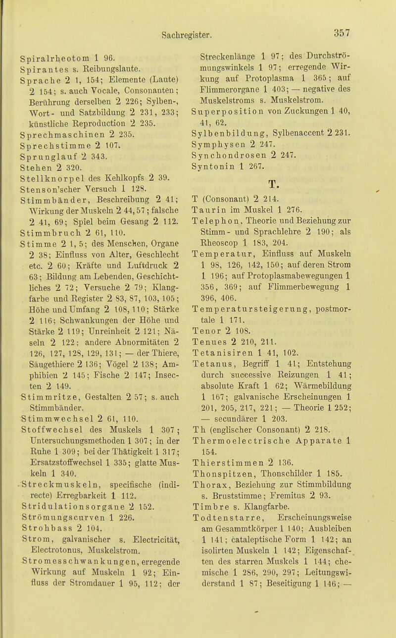 Spiralrheotom 1 96. Spirantes s. Reibungslaute. Sprache 2 1, 154; Elemente (Laute) 2 154; s. auch Vocale, Consonauten; Berührung derselben 2 226; Sylben-, Wort- und Satzbildung 2 231, 233; künstliche Reproduction 2 235. Sprechmaschinen 2 235. Sprechstimme 2 107. Sprunglauf 2 343. Stehen 2 320. Stellknorpel des Kehlkopfs 2 39. Stenson'scher Versuch 1 128. Stimmbänder, Beschreibung 2 41; Wirkung der Muskeln 2 44,57 ; falsche 2 41, 69; Spiel beim Gesang 2 112. Stimmbruch 2 61, HO. Stimme 2 1, 5; des Menschen, Organe 2 38; Einfiuss von Alter, Geschlecht etc. 2 60; Kräfte und Luftdruck 2 63; Bildung am Lebenden, Geschicht- liches 2 72; Versuche 2 79; Klang- farbe und Register 2 83, 87, 103, 105; Höhe und Umfang 2 108,110; Stärke 2 116; Schwankungen der Höhe und Stärke 2 119; Unreinheit 2 121; Nä- seln 2 122; andere Abnormitäten 2 126, 127, 128, 129, 131; — der Thiere, Säugethiere 2 136; Vögel 2 138; Am- phibien 2 145; Fische 2 147; Insec- ten 2 149. Stimmritze, Gestalten 2 57; s. auch Stimmbänder. Stimmwechsel 2 61, 110. Stoffwechsel des Muskels 1 307; Untersuchungsmethoden 1 307 ; in der Ruhe 1 309; bei der Thätigkeit 1 317; Ersatzstoffwechsel 1 335; glatte Mus- keln 1 340. -Streckmuskeln, speeifische (indi- recte) Erregbarkeit 1 112. Stridulationsorgane 2 152. Strömungscurven 1 226. Strohbass 2 104. Strom, galvanischer s. Electricität, Electrotonus, Muskelstrom. Stromesschwankungen, erregende Wirkung auf Muskeln 1 92; Ein- fiuss der Stromdauer 1 95, 112; der Streckenlänge 1 97; des Durchströ- mungswinkels 1 97; erregende Wir- kung auf Protoplasma 1 365; auf Flimmerorgane 1 403; — negative des Muskelstroms s. Muskelstrom. Superposition von Zuckungen 1 40, 41, 62. Sylbenbildung, Sylbenaccent 2 231. Symphysen 2 247. Synchondrosen 2 247. Syntonin 1 267. T. T (Consonant) 2 214. Taurin im Muskel 1 276. Telephon, Theorie und Beziehung zur Stimm- und Sprachlehre 2 190; als Rheoscop 1 183, 204. Temperatur, Einfiuss auf Muskeln 1 98, 126, 142, 150; auf deren Strom 1 196; auf Protoplasmabewegungen 1 356, 369; auf Flimmerbewegung 1 396, 406. Temperatursteigerung, postmor- tale 1 171. Tenor 2 108. Tenues 2 210, 211. Tetanisiren 1 41, 102. Tetanus, Begriff 1 41; Entstehung durch successive Reizungen 1 41; absolute Kraft 1 62; Wärmebildung 1 167; galvanische Erscheinungen 1 201, 205, 217, 221; — Theorie 1 252; — secundärer 1 203. Th (englischer Consonant) 2 218. Thermoelectrische Apparate 1 154. Thierstimmen 2 136. Thonspitzen, Thonschilder 1 185. Thorax, Beziehung zur Stimmbildung s. Bruststimme; Fremitus 2 93. Timbre s. Klangfarbe. Todtenstarre, Erscheinungsweise am Gesammtkörper 1 140; Ausbleiben 1 141; cataleptische Form 1 142; an isolirten Muskeln 1 142; Eigenschaf- ten des starren Muskels 1 144; che- mische 1 286, 290, 297; Leitungswi- derstand 1 87; Beseitigung 1 146; —