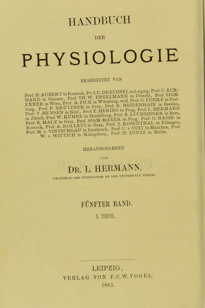HANDBUCH DER PHYSIOLOGIE BEARBEITET VON HARD in Glessen, ^^«^^H^^. ENG^i^M ^ EXNERinWien.Prof A^FICKin Wur^^^^ HEIDENHAIN in Breslau, bürg, Prof. P. GRUTZNER m Bern, Prof R. Mii p^^f l.HERMANN Prof. V. BENSEN in.l^iel, Prof E HERINin rra^^ fn Zürich, Prof. W. KÜHNE jnHexJlberg^ O.NASSE in Prof. R. MALY in Graz Prof Sl|f f ^^^^ SoSENTHAL in Erlangen Rostock, Prof. A. ROLLETT in Graz, C.v.VOIT in München, Prof. Prof. M. V. VINTSCHGAU m Innsbruck, ^roi. u. ^ W. V. WITTICH in Königsberg, Prot. JN. /.vr*±^ HERAUSGEGEBEN VON DB. L. HERMANN, PROrE880B DER PHTS.0I,OG,E AN PBK UNIVERSITÄT ZÜBICH. FÜNFTER BAND. I. THEIL. LEIPZIG, VERLAG VON F.C.W.VOGEL. 1883.