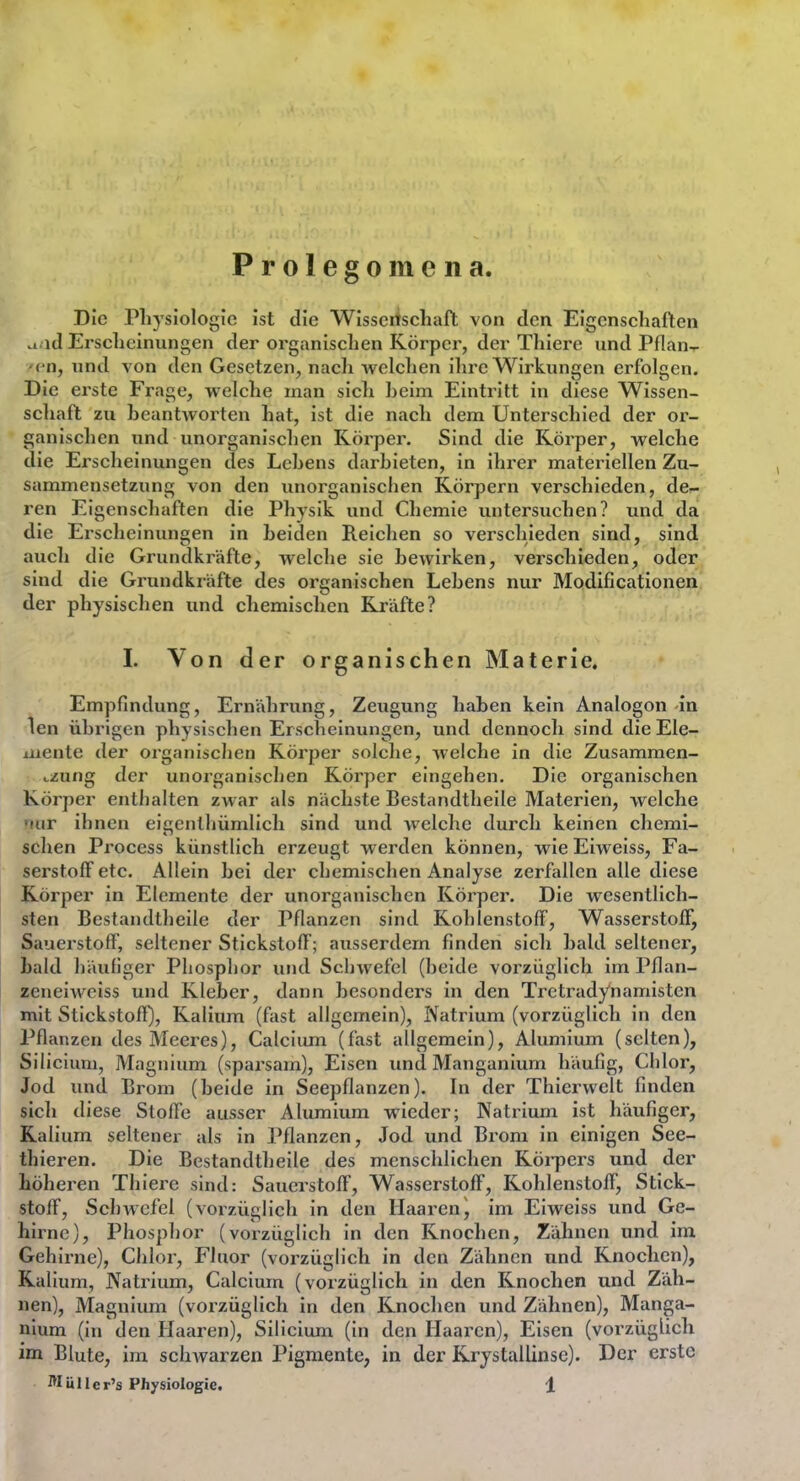 Prolegomena Die Physiologie ist die Wissciiscliaft von den Eigenschaften .i id Erscheinungen der organischen Körper, der Thiere und Pflan- <^n, und von den Gesetzen, nach welchen ihre Wirkungen erfolgen. Die ei'ste Frage, welche man sich heim Eintritt in diese Wissen- schaft zu heantAvorten hat, ist die nach dem Unterschied der or- ganischen und unorganischen Körper. Sind die Körper, welche die Erscheinungen des Lehens darhieten, in ihrer materiellen Zu- sammensetzung von den unorganischen Körpern verschieden, de- ren Eigenschaften die Physik und Chemie untersuchen? und da die Erscheinungen in heiden Reichen so verschieden sind, sind auch die Grundkräfte, welche sie bewirken, verschieden, oder sind die Grundkräfte des organischen Lebens nur Modificationen der physischen und cliemischen Kräfte? I. Von der organischen Materie. Empfindung, Ernährung, Zeugung haben kein Analogon in len übrigen physischen Erscheinungen, und dennoch sind die Ele- mente der organischen Körper solche, weiche in die Zusammen- i-zung der unorganischen Körper eingehen. Die organischen Körper enthalten zwar als nächste Bestandtheile Materien, welche <mr ihnen eicenthümlich sind und welche durch keinen chemi- sehen Process künstlich erzeugt werden können, wie Eiweiss, Fa- serstoff etc. Allein bei der chemischen Analyse zerfallen alle diese Körper in Elemente der unorganischen Körper. Die wesentlich- sten Bestandtheile der Pflanzen sind Kohlenstoff, Wasserstoff, Sauerstoff, seltener Stickstoff; ausserdem finden sich bald seltener, bald häufiger Phosphor und Schwefel (beide vorzüglich im Pflan- zeneiwciss und Kleber, dann besonders in den Tretradynamisten mit Stickstoft), Kalium (fast allgemein), IVatrium (vorzüglich in den Pflanzen des Meeres), Calciiun (fast allgemein), Alumium (selten), Silicium, Magnium (sparsam). Eisen und Manganium häufig, Clilor, Jod und Brom (beide in Seepflanzen). In der Thierwelt finden sich diese Stoffe ausser Alumium wieder; Natrium ist häufiger, Kalium seltener als in Pflanzen, Jod und Brom in einigen See- thieren. Die Bestandtheile des menschlichen Köi-pers und der höheren Thiere sind: Saucrstoft', Wasserstoff, Kohlenstoff, Stick- stoff, SchAVcfel (vorzüglich in den Haaren^ im Eiweiss und Ge- hirne), Phosphor (vorzüglich in den Knochen, Zähnen und im Gehirne), Clilor, Fluor (vorzüglich in den Zähnen und Knochen), Kalium, Natrium, Calcium (vorzüglich in den Knochen und Zäh- nen), Magnium (vorzüglich in den Knochen und Zähnen), Manga- nium (in den Haaren), Silicium (in den Haaren), Eisen (vorzüglich im Blute, im schAvarzen Pigmente, in der Krystallinse). Der erste