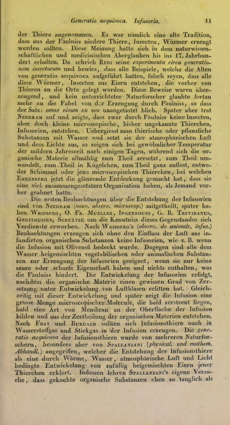 der Thiere angenommen. Es war nämlich eine alte Tradition, dass aus der Fäulniss niedere Thiere, insecten, Würmer erzeugt werden sollten. Diese Meinung liatte sich in dem naturwissen- schaftlichen und medicinischen AJierglauhen bis ins 17. Jahrhun- dert erhalten. Da schrieb Redi seine experimenta circa ge.neraiio- nem insectorum und bewies, dass alle Beispiele, welclie die Alten von generatio aequivoca aufgeführt hatten, falsch seyen, dass alle diese Würmer, Insecten aus Eiern entstehen, die vorher von Thieren an die Orte gelegt worden. Diese Beweise waren über- zeugend, und kein unterrichteter Naturforscher glaubte fortan mehr an die Fabel von der Erzeugung durch Faulniss, so dass der Satz: omne vhnim ex ovo unangetastet blieb. Später aber trat JVeedham auf und zeigte, dass zwar durch Fäulniss keine Insecten, aber doch kleine microscopische, bisher ungekannte Thierchen, Infusorien, entstehen. Uebergiesst man thierische oder pflanzliche Substanzen mit Wasser und setzt sie der atmosphärischen Luft und dem Lichte aus, so zeigen sich bei gewöhnlicher Temperatur der mildern Jahreszelt nach einigen Tagen, während sich die or- ganische Materie allmählig zum Theil zersetzt, zum Theil um- wandelt, zum Theil in Kügelchen, zum Theil ganz auflöst, entwe- der Schimmel oder jene microscopischen Thierchen, bei welchen EuRENBERG jctzt die glänzende Entdeckung gemacht hat, dass sie eine viel z.usammengesetztere Organisation haben, als Jemand vor- her geahnet hatte. Die ersten Beobaclitungen über die Entstehung der Infusorien sind von Needham {mnu>. observ. microscop.) mitgetheilt, später ha- ben Whisberg, O. Fr. Mueller, Ingenhouss , G. R. Treviranus, Gruithuisen, Schvltze um die Kenntniss dieses Gegenstandes sich Verdienste erworben. Nach Wrisberg's {obserf. de animalc. infus.) Beobachtungen erzeugen sich ohne den Einfluss der Luft aus in- fundirten organischen Substanzen keine Infusorien, wie z. B. wenn die Infusion mit Olivenöl bedeckt wurde. Dagegen sind alle dem Wasser beigemischten vegetabilisclien oder animalischen Substan- zen zur Erzeugung der Infusorien geeignet, wenn sie nur keine saure oder scharfe Eigenschaft haben und nichts enthalten, was die Fäulniss hindert. Die Entwickelung der Infusorien erfolgt, nachdem die organische Materie einen gewissen Grad von Zer- setzung unter Entwickelung von Luftblasen erlitten hat. Gleich- zeitig mit dieser Entwickelung und später zeigt die Infusion eine grosse Menge microscopischer Molecule, die bald zerstreut liegen, bald eine Art von Membran an der Oberfläche der Infusion bilden und aus der Zertheilung der organischen Materien entstehen. Nach Fray und Burdach sollten sich Infusionstbiere auch in WasserstofFgas und Stickgas in der Infusion erzeugen. Die gene^ ratio aequii>oca der Infusionstbiere wurde A^on mehreren Naturfor- schern, besonders aber von Spallanzani {physical. und malliem. Abhandl.) angegrilTen, welcher die Entstehung der Infusionsthiex'e als eine durch Wärme, Wasser, atmosphärische Luft und Licht bedingte Entwickelung von zufällig beigemischten Eiern jener Thierchen erklärt. Indessen lehren Spallanzani's eigene Versu- clie, dass gekochte organische Substanzen eben so tauglich als