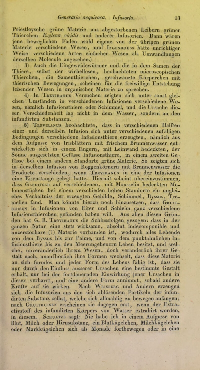 Pricstleysclic {^riine Materie aus tibgcstorbenen Leibern grüner Tbicrchon Eiigiena inridis und anderer Infusorien. Dann wären jene beweglichen Fäden wohl eigene von der übrigen grünen Materie verschiedene Wesen, und Ingenhouss hätte unrichtiger Weise verschiedene Arten einfacher Wesen als UmwandUmgen derselben Molecule angesehen.) 3) Aucli die Eingeweidewürmer und die in dem Samen der Tliiere, selbst der wirbellosen, beobachteten raicroscopischen Thierchen, die Samenthierchen, geschwänzte Körperchen mit thierischen Bewci^jungen, scheinen für die freiwillige Entstehung lebender Wesen in organischer Materie zu sprechen. 4) In Treviranus Versuchen zeigten sich unter sonst glei- chen Umständen in verschiedenen Infusionen verschiedene We- seo, nämlich Infusionsthiere oder Schimmel, und die Ursache die- ser Verschiedenheit lag nicht in dem Wasser, sondern an den infundirten Substanzen. 5) TrevirajSus beobachtete, dass in verschiedenen Hälften einer und derselben Infusion sich unter verschiedenen zufälligen Bedingungen verschiedene Infusionsthiere erzeugten, nämlich aus dem Aufgusse von Irisblättern mit frischem Brunnenwasser ent- wickelten sich in einem längern, mit Leinwand bedeckten, der Sonne ausgesetzten Gefässe Infusionsthiere, in einem zweiten Ge- fässe bei einem andern Standorte grüne Materie. So zeigten sich in derselben Infusion von Roggenkörnern mit Brunnenwasser die Producte verschieden, Avenn Treviranus in eine der Infusionen eine Eisenstange gelegt hatte. Hiermit scheint übereinzustimmen, dass Gleditsch auf verschiedenen, mit Mousselin bedeckten Me- lonenstücken bei einem verschieden hohen Standorte ein unglei- ches Vcrhältniss der erzeugten Gebilde, Schimmel, Byssus, Tre- mellen fand. Man könnte hierzu noch hinzusetzen, dass Gruit- HUiSEN in Infusionen von Eiter und Schleim ganz verschiedene Infusionsthierchen gefunden haben will. Aus allen diesen Grün- den hat G. R. Trcviranus die Schlussfolgen gezogen: dass in der ganzen Natur eine stets wirksame, absolut indec()mj)onible und unzerstörbare (?) Materie vorhanden ist, wodurch alles Lebende von dem Byssus bis zur Palme, und von dem punktähnlichen In- fusionsthiere bis zu den Meerungeheuern Leben besitzt, und wel- che, unveränderlich ihrem Wesen, doch veränderlich ihrer Ge- stalt nach, unaufhörlich ihre Formen wechselt, dass diese Mfiterie an sich formlos und jeder Form des Lebens fähig ist, dass sie nur durch den Einfluss äusserer Ursachen eine bestimmte Gestalt erhält, nur bei der fortdauernden Einwirkung jener Ursachen in dieser verharrt, und eine andere Form annimmt, sobald andere Kräfte auf sie wirken. Nach Wriscerg inul Andern erzeugen sich die Infusorien aus den sich ablösenden Partikeln der infun- dirten Substanz selbst, welche sich allmählig zu bewegen anfangen; nach Gruithtjisen erscheinen sie dagegen erst, wenn der Extra- ctivstoft des infundirten Körpers von Wasser extrahirt worden, in diesem. Scuultze sagt: Nie habe ich in einem Aufgusse von Blut, Milch oder Hirnsubstanz, ein Blutkügelclien, Milchkügelchen oder Markkügelchen sich als Monade fortbewegen oder in eine