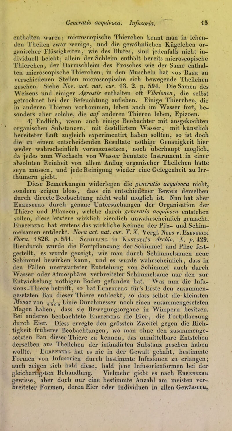 enthalten waren; microscopische Tliierchen kennt man in leben- den Theilen zwar wenige, und die gewöhnlichen Kügelchen or- ganischer Flüssigkeiten, wie des Blutes, sind jedenfalls nicht in- dividuell belebt; allein der Schleim enthält bereits microscopische Thierchen, der Darmschleim des Frosches wie der Same enthal- ten microscopische Thierchen; in den Muscheln hat von Baer an verschiedenen Stellen microscopische sich bewegende Theilchen gesehen. Siehe JN'op. act. nat. cur. 13. 2. p. 594. Die Samen des Weizens und einiger Agrostii enthalten oft Vibrionen, die selbst getrocknet bei der Befeuchtung aufleben. Einige Thierchen, die in anderen Thieren vorkommen, leben auch im Wasser fort, be- sonders aber solche, die auf anderen Thieren leben, Epizoen. 4) Endlich, wenn auch einige Beobachter mit ausgekochten organischen Substanzen, mit destillirtem Wasser, mit künstlich bereiteter Luft zugleich experimentirt haben sollten, so ist doch die zu einem entscheidenden Resultate nöthige Genauigkeit hier weder wahrscheinlich vorauszusetzen, noch überhaupt möglich, da jedes zum Wechseln von Wasser benutzte Instrument in einer absoluten Reinheit von allem Anflug organischer Theilchen hätte seyn müssen, und jede Reinigung wieder eine Gelegenheit zu Irr- thümern giebt. Diese Bemerkungen widerlegen die generatio aequwoca nicht, sondern zeigen bloss, dass ein entschiedener Beweis derselben durch directe Beobachtung nicht wohl möglich ist. Nun hat aber Ehrenberg durch genaue Untersuchungen der Organisation der Thiere und Pflanzen, welche durch generatio aequipoca entstehen sollen, diese letztere wirklich ziemlich unwahrscheinlich gemacht. Ehrenberg hat erstens das wirkliche Reimen der Pilz- und Schim- melsamen entdeckt, Nova act. nat. cur. T. X, Vergl. Nees v. Esenbeck Flora. 1826. p. 531. Schilling in Kastner's Archiv. X. p. 429. Hierdurch wurde die Fortpflanzung der Schimmel und Pilze fest- gestellt, es wurde gezeigt, wie man durch Schiramelsamen neue Schimmel bewirken kann, und es wurde wahrscheinlich, dass in den Fällen unerwarteter Entstehung von Schimmel auch durch Wasser oder Atmosphäre verbreiteter Schimmelsame nur den zur Entwickelung nöthigen Boden gefunden hat. Was nun die Infu- sions-Thiere betrifft, so liat Ehrenberg für's Erste den zusammen- gesetzten Bau dieser Thiere entdeckt, so dass selbst die kleinsten Monas yon ij-^-^lAniQ TivLTchmesser noch einen zusammengesetzten Magen haben, dass sie Bewegungsorgane in Wimpern besitzen. Bei anderen beobachtete Ehrenberg die Eier, die Fortpflanzung durch Eier. Diess erregte den grössten Zweifel gegen die Rich- tigkeit früherer Beobachtungen, wo man ohne den zusammenge- setzten Bau dieser Thiere zu kennen, das unmittelbare Entstehen derselben aus Theilchen der infundirten Substanz geseben haben wollte. Ehrenberg hat es nie in der Gewalt gehabt, bestimmte Formen von Infusorien durch bestimmte Infusionen zu erlangen; auch zelten sich bald diese, bald jene Infusorienformen bei der gleichartigsten Behandlung. Vielmehr giebt es nach Ehrenbehu gewisse, aber doch nur eine bestimmte Anzahl am meisten ver-- breiteter Formen, deren Eier oder Individuen in allen Gewässers^