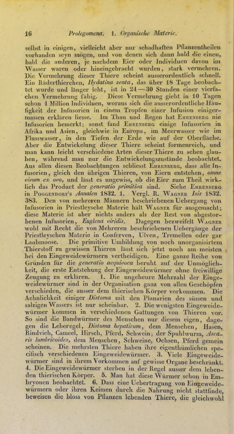 seihst in einigen, vielleicht aber nur schadhaften Pnanzenthcllen vorhanden seyn mögen, und von denen sich dann bald die einen, bald die anderen, je nachdem Eier oder Individuen davon im Wasser wai'en oder hineingebracht wurden, stark vermehren. Die Vermehrung dieser Thiere scheint ausserordentlich schnell. Ein Raderthierchen, Hydatina senta, das über 18 Tage beobach- tet wurde und i?»nger lebt, ist in 24 — .30 Stunden einer vierfa- chen Vermehrung fähig. Diese Vermehrung giebt in 10 Tagen schon 1 Million Individuen, woraus sich die ausserordentliche Häu- figkeit der Infusorien in einem Tropfen einer Infusion einiger- massen erklären Hesse. Im Thau und Regen hat Ehrenberg nie Infusorien bemerkt; sonst fand Eurenbekg einige Infusorien in Afrika und Asien, gleichwie in Europa, im Meerwasser wie im Flusswasser, in den Tiefen der Erde wie auf der Oberfläche. Aber die Entwickelung dieser Thiere scheint formenreich, und man kann leicht verschiedene Arten dieser Thiere zu sehen glau- ben, während man nur die Entwickelungszustände beobachtet. Aus allen diesen Beobachtungen scliliesst Ehrenberg, dass alle In- fusorien, gleich den übrigen Thieren, von Eiern entstehen, omne i>ivum ex oi>o, und lässt es ungewiss, ob die Eier zum Theil wirk- lich das Product der generatio primitiva sind. Siehe Ehrenrerg in Poggendorf's Annalen 1832. 1. Vergl. R. Wagner Isis 1832. 383. Den von mehreren Männern beschriebenen Uebergang von Infusorien in Priestlcysche Materie hält Wagner für ausgemacht; diese Materie ist aber nichts anders als der Rest von abgestor- benen Infusorien, Euglena viridis. Dagegen bezweifelt Wagner wohl mit Recht die von Mehreren beschriebenen Uebergänge der Priestleyschen Materie in Conferven, Ulven, Tremellen oder gar Laubmoose. Die primitive Umbildung von noch unorganlsirtem Thierstolf zu gewissen Thieren lässt sich jetzt noch am meisten , bei den Eingeweidewürmern vertheidigen. Eine ganze Reihe von Gründen für die generatio aequivoca beruht auf der Unmöglich- keit, die erste Entstehung der Eingeweidewürmer ohne freiwillige Zeugung zu erklären. 1. Die ungeheure Mehrzahl der Einge- weidewürmer sind in der Oi^ganisation ganz von allen Geschöpfen verschieden, die ausser dem thierischen Körper vorkommen. Die Aehnlichkeit einiger Distoma mit den Planarien des süssen und salzigen Wassers ist nur scheinbar. 2. Die wenicstcn Eingeweide- würmer kommen m verschiedenen Gattungen von Thieren vor. So sind die Bandwürmer des Menschen nur diesem eigen, dage- gen die Leberegel, Distoma hepaticum, dem Menschen, Hasen, Rindvieh, Cameel, Hirsch, Pferd, Schwein; der Spuhlwurm, Ascd- ris lumhricoidcs, dem Meeschen, Schweine, Ochsen, Pferd gemein scheinen. Die mehrsten Thiere haben ihre eigentliümlichen spe- cifisch verschiedenen Eingeweidewürmer. 3. Viele Eingeweide- würmer sind in ihrem Vorkommen auf gewisse Organe beschränkt. 4. Die Eingeweidewürmer sterben in der Regel ausser dem leben- den thierischen Körper. 5. Man hat diese Würmer schon in Em- bryonen beobachtet. 6. Dass eine Uebertragung von Eingeweide- würniern oder ihren Keimen durch die Nahrung nicht stattfinde, beweisen die bloss von Pflanzen lebenden Thiere, die gleichwohl