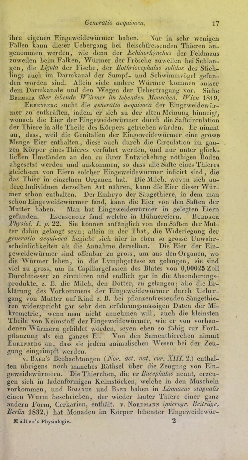 ihre eigenen Eingeweidewürmer haben. Nur in sehr wenigen FiäUen kann dieser Uebergang bei fleischfressenden Thiei^en an- genommen werden, wie denn der Echmorhynchus der Feldmaus zuweilen beim Falken, Würmer der Frösche zuweilen bei Schlan- gen, die Ligula der Fische, der Botliriocephalus solidus des Slich- lings auch im Darmkanal der Sumpf- und Sclnvimmvögcl gefun- den worden sind. Allein viele andere Würmer kommen ausser dem Darmkanale und den Wegen der TJebertragung vor. Siehe Bremser üher lebende fV^ürmcr im lebenden Menschen. Wien |819. Ehrexberg sucht die generatio aequivoca der Eingeweidewür- mer zu entkräften, indem er sich zu der alten Meinung hinneigt, wonach die Eier der Eingeweidewürmer durch die Saftcirculation der Thiere in alle Theilc des Körpers getrieben würden. Er nimmt an, dass, well die Genitalien der Eingeweidewürmer eine grosse Menge Eier enthalten, diese auch durch die Circulation im gan- zen Körper eines Thieres verführt werden, xmd nur unter glück- licTien Umständen an den zu ihrer Entwickelunc; nöthi^en Boden abgesetzt werden und auskommen, so dass alle Säfte eines Thieres gleichsam von Eiern solcher Eingeweidewürmer inficirt sind, die das Thier in einzelnen Organen hat. Die Milch, wovon sich an- lere Individuen derselben Art nähren, kann die Eier dieser Wür- mer schon enthalten. Der Embryo der Säugethiere, in dem man schon Eingeweidewürmer fand, kann die Eier von den Säften der Mutter haben. Man hat Eingeweidewürmer in gelegten Eiern gefunden. Eschscholz fand welche in Hühnereiern. Burdach Phjsiol. I. p, 22. Sie können anfänglich von den Säften der Mut- ter dahin gelangt seyn ; allein in der That, die Widerlegung der ßeneraiio aequiuoca begiebt sich hier in eben so grosse Unwahr- scheinlichkeiten als die Annahme derselben. Die Eier der Ein- geweidewürmer sind offenbar zu gross, um aus den Organen, wo die Würmer leben, in die Lvmphgefässe zu gelangen, sie sind viel zu gross, um in Capillargefässen des Blutes von 0,00025 Zoll Durchmesser zu circuliren und endlicli gar in die Absonderungs- produkte, z. B. die Milch, den Dotter, zu gelangen; also die Er- klärung des Vorkommens der Eingeweidewürmer durch Ueber- gang von Mutter auf Kind z.B. bei pflanzenfressenden Säugethie- ren widerspricht gar sehr den crfahrungsmässigen Daten der Mi- krometrie, wenn man nicht annehmen will, auch die kleinsten Tbeile von Keimstoff der Eingew^eidewürmer, wie er von vorhan- denen Würmern gebildet worden, seyen eben so fähig zur Fort- pflanzung als ein ganzes Ei. Von den Samenthierchen nimmt Ehrenberg an, dass sie jedem animalischen Wesen bei der Zeu- gung eingeimpft werden. V. Baer's Beobachtungen {Nov. ad. nat. cur. XIII. 2.) enthal- ten übrigens noch manches Räthsel über die Zeugung von Ein- geweidewürmern. Die Thierchen, die er Bucephalus nennt, erzeu- gen sich in fadenförmigen Keimstöcken, welche in den Muscheln vorkommen, und Bojanus und Baer liaben in Limnaeus stagnaUs einen Wurm besclirieben, der wieder lauter Thiere einer ganz andern Form, Cerkarien, enthält, v. Nordmann {nncrogr. Beilrüge, Berlin 1832.) hat Monaden im Körper lebender Eingeweidevvür- iH üller's Plijsiologic. 2