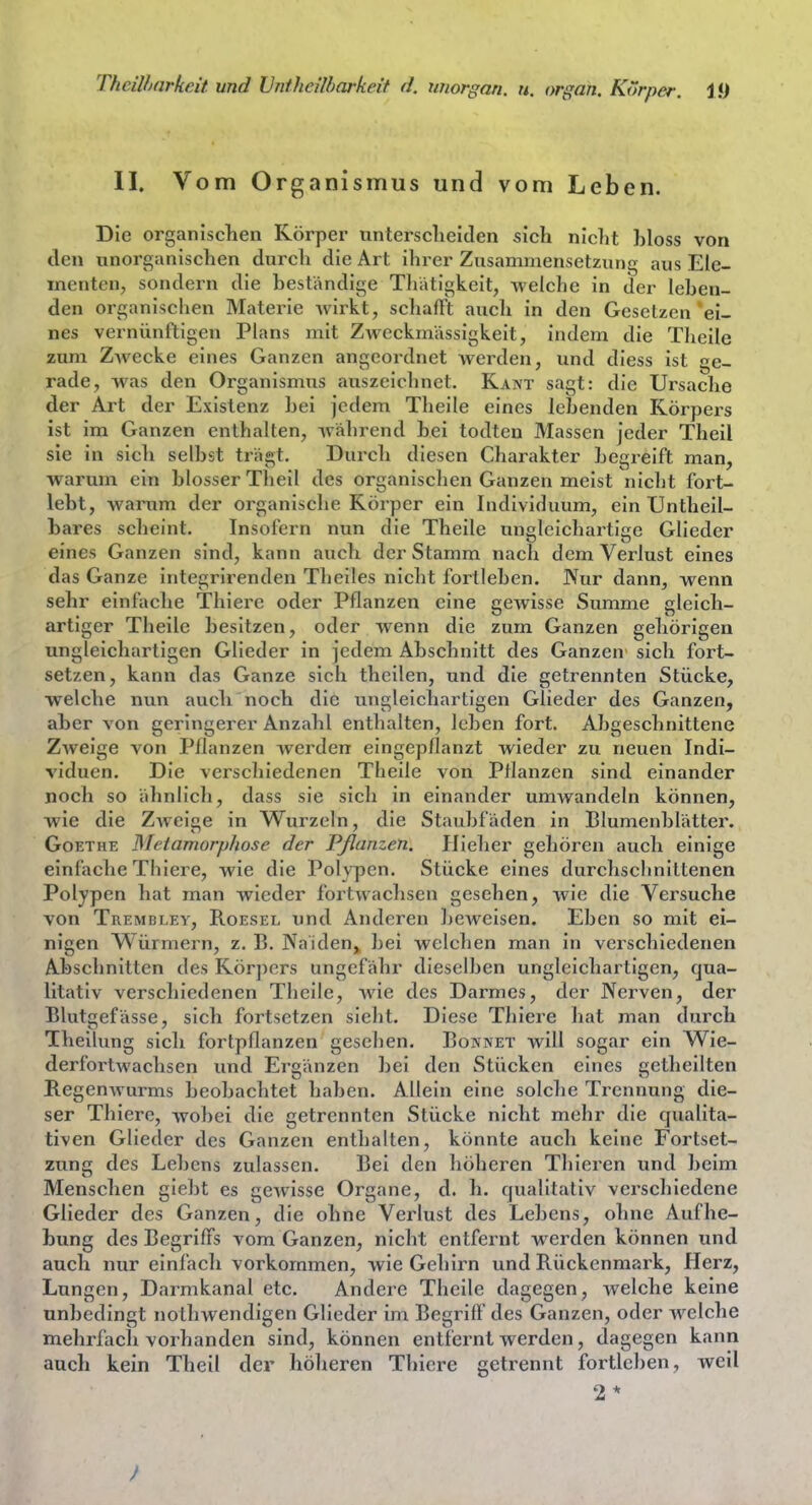 ThciUxirkeit und IJntheilharkeit d. miorgan. ti. organ. Korper. Ifj II. Vom Organismus und vom Leben. Die organischen Körper tintersclieiden sich nicht hloss von den unorganischen durch die Art ihrer Zusammensetzung aus Ele- menten, sondern die bestandige Tliatigkeit, welche in der leben- den organischen Materie Avirkt, schafFt auch in den Gesetzen'ei- nes vernünftigen Plans mit Zweckmässigkeit, indem die Theile zum ZAvecke eines Ganzen angeordnet werden, und diess ist ge- rade, was den Organismus auszeichnet. Kant sagt: die Ursache der Art der Existenz bei jedem Theile eines lebenden Körpers ist im Ganzen enthalten, während bei todten Massen jeder Theil sie in sich selbst trägt. Durch diesen Charakter begreift man, warum ein blosser Theil des organischen Ganzen meist nicbt fort- lebt, warum der organische Körper ein Individuum, ein Untheil- bares scheint. Insofern nun die Theile ungleichartige Glieder eines Ganzen sind, kann auch der Stamm nach dem Verlust eines das Ganze integrirenden Theiles nicht fortleben. JVur dann, wenn sehr einfache Thiere oder Pflanzen eine gCAvisse Summe gleich- artiger Theile besitzen, oder wenn die zum Ganzen gehörigen ungleichartigen Glieder in jedem Abschnitt des Ganzen sich fort- setzen, kann das Ganze sich theilen, und die getrennten Stücke, welche nun auch noch die ungleichartigen Glieder des Ganzen, aber von geringerer Anzahl enthalten, leben fort. Abgeschnittene Zweige von Pflanzen werden eingepflanzt wieder zu neuen Indi- viduen. Die verschiedenen Theile von Pflanzen sind einander noch so ähnlich, dass sie sich in einander umAvandeln können, wie die Zweige in Wurzeln, die Staubfäden in Blumenblätter. Goethe Meiamorphose der Pßanzen. Hieher gehören auch einige einfache Thiere, wie die Polypen. Stücke eines durchschnittenen Polypen hat man wieder fortwacliscn gesehen, wie die Versuche von Trembley, Roesel und Anderen beweisen. Eben so mit ei- nigen Würmern, z. B. Naiden^ bei welchen man in verschiedenen Abschnitten des Körjiers ungefähr dieselben ungleichartigen, qua- litativ verschiedenen Theile, wie des Darmes, der Nerven, der Blutgefässe, sich fortsetzen sielit. Diese Thiere liat man durch Theilung sich fortpflanzen gesehen. Bonnet will sogar ein Wie- derfortwachsen und Ergänzen bei den Stücken eines gctheilten Regenwurms beobachtet haben. Allein eine solclie Trennung die- ser Thiere, wobei die getrennten Stücke nicht mehr die qualita- tiven Glieder des Ganzen enthalten, könnte auch keine Fortset- zung des Lebens zulassen. Bei den höheren Thieren und beim Menschen giebt es gewisse Organe, d. h. qualitativ verschiedene Glieder des Ganzen, die ohne Verlust des Lebens, oline Aufhe- bung des Begriffs vom Ganzen, nicht entfernt werden können und auch nur einfacli vorkommen, wie Gehirn und Rückenmark, Herz, Lungen, Darmkanal etc. Andere Theile dagegen, welche keine unbedingt notliwendigen Glieder im Begriff des Ganzen, oder welche mehrfach vorhanden sind, können entfernt werden, dagegen kann auch kein Theil der höheren Thiere getrennt fortleben, weil