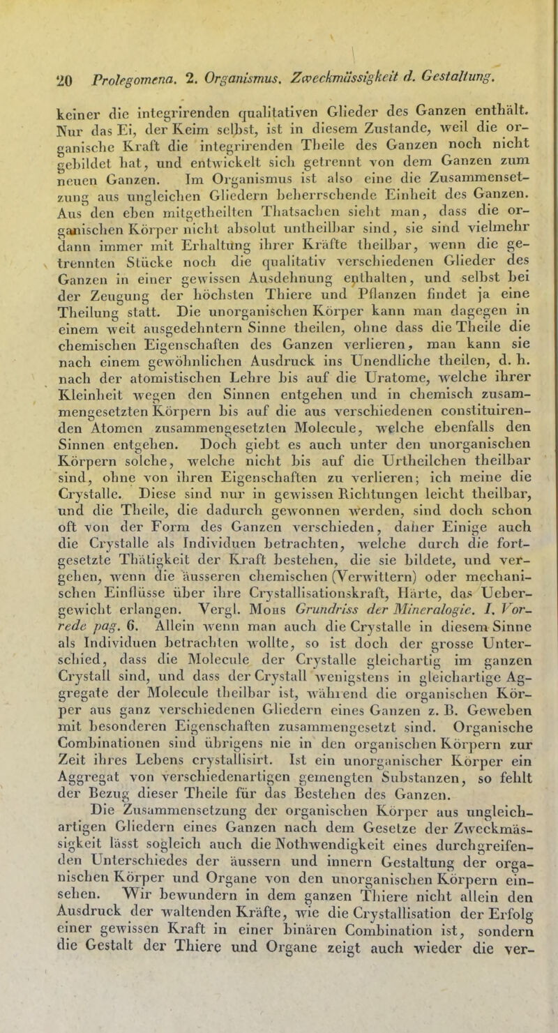 keiner (He integrirenden qualitativen Glieder des Ganzen enthält. Kur das Ei, der Keim selbst, ist in diesem Zustande^, weil die or- ganische Kraft die integrirenden Tlieile des Ganzen noch nicht gebildet hat, und entAvickelt sich getrennt von dem Ganzen zum neuen Ganzen. Im Organismus ist also eine die Zusammenset- zving aus ungleichen Gliedern beherrschende Einheit des Ganzen, Aus den eben mitgetheilten Thatsachen sieht man, dass die or- ganischen Körper nicht absolut untheilbar sind, sie sind vielmehr dann immer mit Einhaltung ihrer Kräfte theilbar, wenn die ge- trennten Stücke noch die qualitativ verschiedenen Glieder des Ganzen in einer gewissen Ausdehnung enthalten, und selbst bei der Zeugung der höchsten Thiere und Pflanzen findet ja eine Theilung statt. Die unorganischen Körper kann man dagegen in einem weit ausgedehntem Sinne theilen, oline dass die Theile die chemischen Eigenschaften des Ganzen verlieren, man kann sie nach einem gewöhnlichen Ausdruck ins Unendliche theilen, d. h. nach der atomistischen Lehre bis auf die Uratome, welche ihrer Kleinheit wegen den Sinnen entgehen und in chemisch zusam- mengesetzten Körpern bis auf die aus verschiedenen constituiren- den Atomen zusammengesetzten Molecule, welche ebenfalls den Sinnen entgehen. Doch giebt es auch unter den unorganischen Körpern solche, welche nicht bis auf die Urtheilchen theilbar sind, ohne von ihren Eigenschaften zu verlieren; ich meine die Crystalle. Diese sind nur in gewissen Richtungen leicht theilbar, und die Theile, die dadurch gewonnen w'erden, sind doch schon oft von der Form des Ganzen verschieden, daher Einige auch die Crystalle als Individuen betrachten, welche durch die fort- gesetzte Thätigkeit der Kraft bestehen, die sie bildete, und ver- gehen, wenn die äusseren chemischen (Verwittern) oder mechani- schen Einflüsse über ihre Crystallisationskraft, Härte, das Ucber- gewicht erlangen. Vergl. Möns Grundriss der Mineralogie. I. Vor- rede pag. 6. Allein wenn man auch die Crystalle in diesem Sinne als Individuen betrachten wollte, so ist doch der grosse Unter- schied, dass die Molecule der Crystalle gleichartig im ganzen Crystall sind, und dass der Crystall Avenigstens in gleichartige Ag- gregate der Molecule theilbar ist, wählend die organischen Kör- per aus ganz verschiedenen Gliedern eines Ganzen z. B. Gewehen mit besonderen Eigenscliaften zusammengesetzt sind. Organische Combinationen sind übrigens nie in den organischen Körpern zur Zeit ihres Lebens crystallisirt. Ist ein unorganischer Körper ein Aggregat von verschiedenartigen gemengten Substanzen, so fehlt der Bezug dieser Theile für das Bestehen des Ganzen. Die Zusammensetzung der organischen Körper aus ungleich- artigen Gliedern eines Ganzen nach dem Gesetze der Zweckmäs- sigkeit lässt sogleich auch die Nothwendigkeit eines durchgreifen- den Unterschiedes der äussern und innern Gestaltung der orga- nischen Körper und Organe von den unorganischen Körpern ein- sehen. Wir bewundern in dem ganzen Thiere nicht allein den Ausdruck der waltenden Kräfte, wie die Crystallisation der Erfolg einer gewissen Kraft in einer binären Combination ist, sondern die Gestalt der Thiere und Organe zeigt auch wieder die ver-