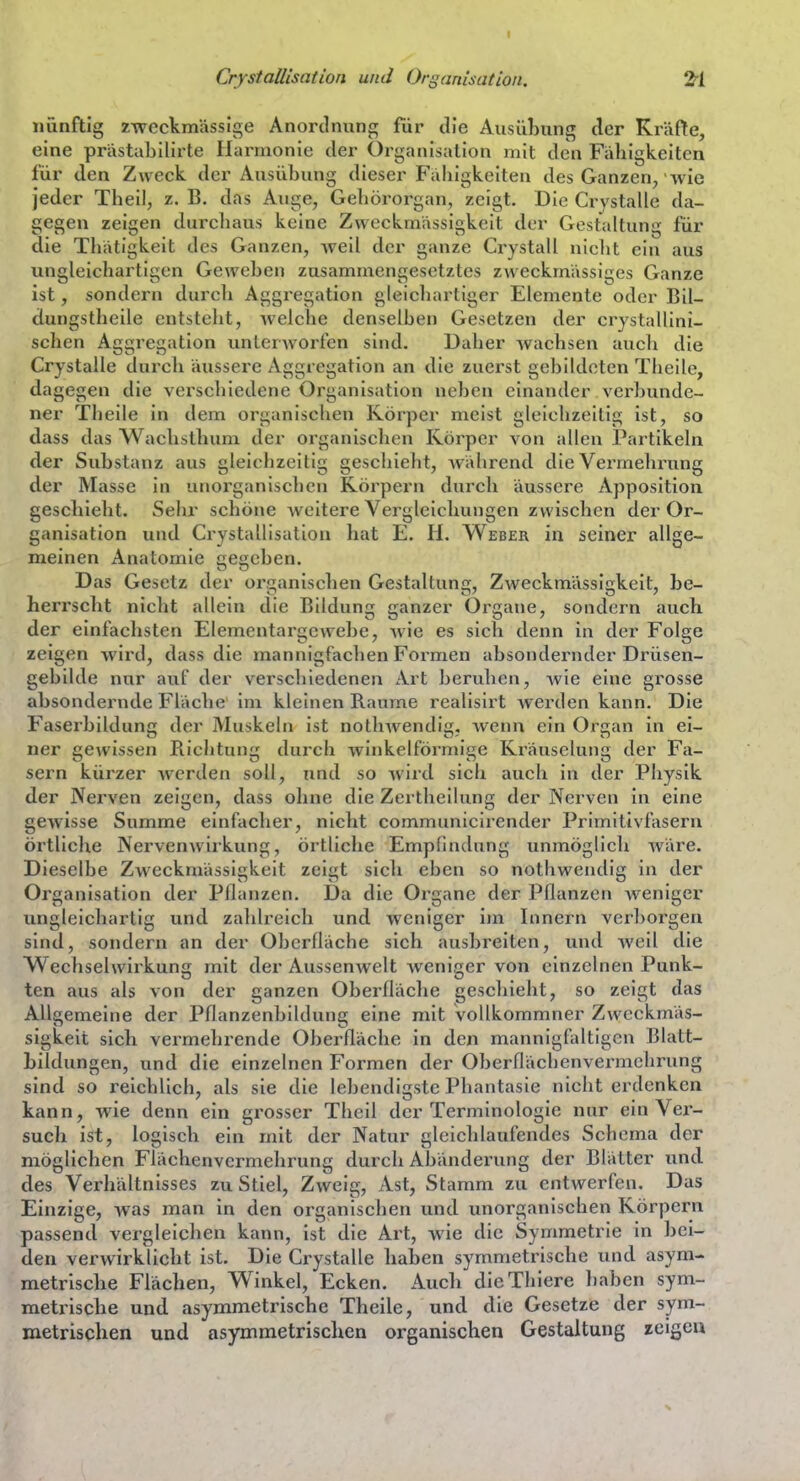 CrystaUisation und Organisation. 2ri nünftig zweckmässige Anordnung für die Ausübung der Kräfte, eine prästabilirte Harmonie der Organisation mit den Fähigkeiten für den Zweck der Ausübung dieser Fälligkeiten des Ganzen, wie jeder Theil, z. B. das Auge, Gehörorgan, zeigt. Die Crystalle da- gegen zeigen durchaus keine Zweckmässigkeit der Gestaltung für die Thätigkeit des Ganzen, weil der ganze Ci-ystall nicht ein aus ungleichartigen Gewehen zusammengesetztes zweckmässiges Ganze ist, sondern durch Aggregation gleicliartiger Elemente oder Bil- dungstheile entsteht, welche denselben Gesetzen der crystallini- schen Aggregation unterworfen sind. Daher wachsen auch die Crystalle dui'ch äussere Aggregation an die zuerst gebildeten Theile, dagegen die verschiedene Organisation neben einander verbunde- ner Tbeile in dem organischen Körper meist gleichzeitig ist, so dass das Wachsthum der organischen Körper von allen Partikeln der Substanz aus gleichzeitig geschieht, während die Vermehrung der Masse in unorganischen Körpern durch äussere Apposition geschieht. Sehr schöne Aveitere Verglelchungen zwischen der Or- ganisation und CrystaUisation hat E. H. Weber in seiner allge- meinen Anatomie ceccben. Das Gesetz der organischen Gestaltung, Zweckmässigkeit, be- herrscht nicht allein die Bildung ganzer Organe, sondern auch der einfachsten Elementarge webe, Avie es sich denn in der Folge zeigen wird, dass die mannigfachen Formen absondernder Drüsen- gebilde nur auf der verschiedenen Art beruhen, wie eine grosse absondernde Fläche im kleinen Baume realisirt Averden kann. Die Faserbilduncr der Muskeln ist notlnvendis, Avenn ein Orcan in ei- ner gCAvissen Bichtung durch Avinkelförmige Kräuselung der Fa- sern kürzer Avcrden soll, und so Avird sich auch in der Physik der Nerven zeigen, dass ohne die Zertheilung der Nerven in eine gCAvisse Summe einfacher, nicht communicirender Primitivfaseru örtliche Nervenwirkung, örtliche Empfindung unmöglich Aväre. Dieselbe Zweckmässigkeit zeigt sich eben so nothwendig in der Organisation der Pflanzen. Da die Organe der Pflanzen weniger ungleichartig und zalilreich und weniger im Innern verboi'gen sind, sondern an der Oberfläche sich ausbreiten, und Aveil die Wechselwirkung mit der AusseuAvelt weniger von einzelnen Punk- ten aus als von der ganzen Oberfläche geschieht, so zeigt das Allgemeine der Pflanzenbildung eine mit vollkommner Zweckmäs- sigkeit sich vermehrende Oberfläche in den mannigfaltigen Blatt- bildungen, und die einzelnen Formen der Oberflächenvermchrung sind so reichlich, als sie die lebendigste Phantasie nicht erdenken kann, wie denn ein grosser Thcil der Terminologie nur ein Ver- such ist, logisch ein mit der Natur gleichlaufendes Schema der möglichen Flächenvermehrung durch Abänderung der Blätter und des Verhältnisses zu Stiel, Zweig, Ast, Stamm zu entwerfen. Das Einzige, was man in den organischen und unorganischen Körpern passend vergleichen kann, ist die Art, Avie die Symmetrie in bei- den verAvirklicht ist. Die Crystalle haben symmetrische und asym- metrische Flächen, Winkel, Ecken. Auch dieThiere haben sym- metrische und asymmetrische Theile, und die Gesetze der sym- metrischen und asymmetrischen organischen Gestaltung zeigeu