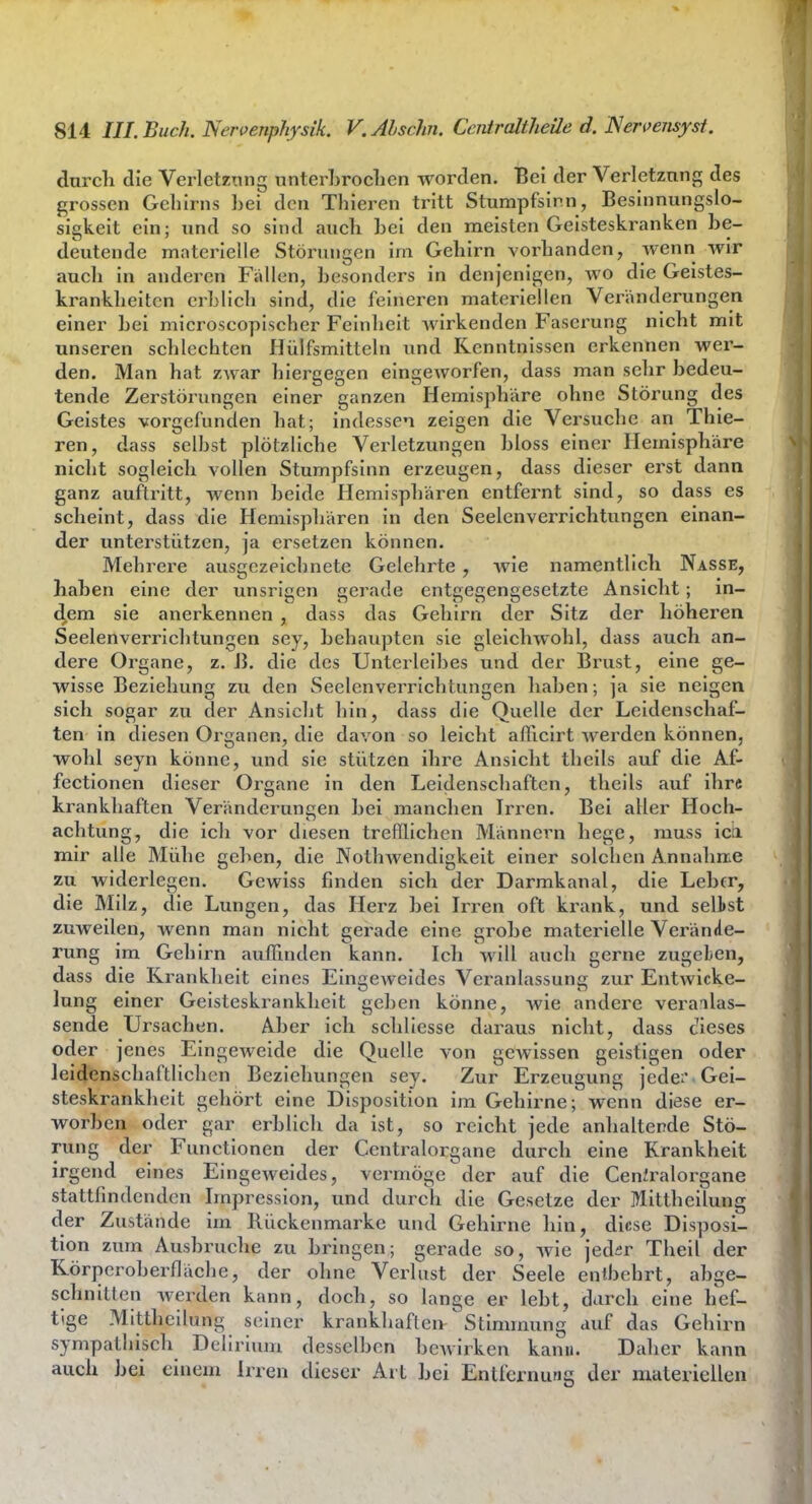 durcli die Verletzung unterLroclicn worden. Bei der Verletzung des grossen Gehirns hei den Thieren tritt Stumpfsinn, Besinnungslo- sigkeit ein; und so sind auch bei den meisten Geisteskranken be- deutende materielle Störungen im Gehirn vorhanden, wenn wir auch in anderen Fällen, besonders in denjenigen, wo die Geistes- krankheiten erblich sind, die feineren materiellen Veränderungen einer bei microscopischer Feinheit wirkenden Faserung nicht mit unseren schlechten Hülfsmitteln und Kenntnissen erkennen wer- den. Man hat zwar hiergegen eingeworfen, dass man sehr bedeu- tende Zerstörungen einer ganzen Hemisphäre ohne Störung des Geistes vorgefunden hat; indessen zeigen die Versuche an Thie- ren, dass selbst plötzliche Verletzungen bloss einer Hemisphäre nicht sogleich vollen Stumpfsinn erzeugen, dass dieser erst dann ganz auftritt, wenn beide Hemisphären entfernt sind, so dass es scheint, dass die Hemispliären in den Seelenverrichtungen einan- der unterstützen, ja ersetzen können. Mehrere ausgezeichnete Gelehrte , wie namentlich Nasse, haben eine der unsrigen gerade entgegengesetzte Ansicht; in- dem sie anerkennen , dass das Gehirn der Sitz der höheren Seelenverrichtungen sey, behaupten sie gleichwohl, dass auch an- dere Organe, z. B. die des Unterleibes und der Brust, eine ge- wisse Beziehung zu den Seelenverrichtungen haben; ja sie neigen sich sogar zu der Ansicht hin, dass die Quelle der Leidenschaf- ten in diesen Organen, die davon so leicht afficirt werden können, wohl seyn könne, und sie stützen ihre Ansicht theils auf die Af- fectionen dieser Organe in den Leidenschaften, theils auf ihre krankhaften Veränderungen bei manchen Irren. Bei aller Hoch- achtung, die ich vor diesen trefllichen Männern hege, muss icii mir alle Mühe geben, die Nothwendigkeit einer solchen Annahme zu widerlegen. Gewiss finden sich der Darmkanal, die Lebfr, die Milz, die Lungen, das Herz bei Irren oft krank, und selbst zuweilen, wenn man nicht gerade eine grobe materielle Verände- rung im Gehirn auffinden kann. Ich will auch gerne zugegen, dass die Krankheit eines Eingeweides Veranlassung zur Entwlcke- lung einer Geisteskrankheit geben könne, wie andere veranlas- sende Ursachen. Aber ich schliesse dai'aus nicht, dass dieses oder jenes Eingeweide die Quelle von gewissen geistigen oder leidenschaftlichen Beziehungen sey. Zur Erzeugung jede:'.Gei- steskrankheit gehört eine Disposition im Gehirne; wenn diese er- worben oder gar erblich da ist, so reicht jede anhaltende Stö- rung der Functionen der Centraiorgane durch eine Krankheit irgend eines Eingeweides, vermöge der auf die CenJralorgane stattfindenden Impression, und durch die Gesetze der Mittheilung der Zustände im Rückenmarke und Gehirne hin, diese Disposi- tion zum Ausbruche zu bringen; gerade so, wie jed^r Theil der Rörperoberfläche, der ohne Verlust der Seele entbehrt, abge- schnitten werden kann, doch, so lange er lebt, darch eine hef- tige Mittheilung seiner krankhaften Stimmung auf das Gehirn sympatliisch Delirium desselben bewirken kann. Daher kann auch bei einem Irren dieser Art bei Entfernung der materiellen