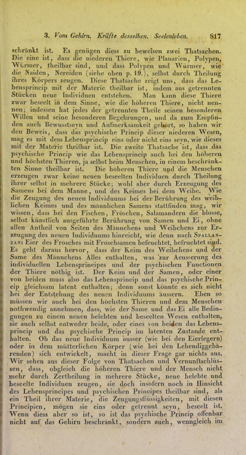 schränkt ist. Es genügen diess zn beweisen zwei Thatsachen. Die eine ist, dass die niederen Thiere, wie Planarien, Polypen, A^iirmer, theilbar sind, und dass Polypen und Würmer, wie' die Naiden, Nereiden (siebe oben p. 19.), selbst durch Theilung ihres Körpers zeugen. Diese Thatsache zeigt uns, dass das Le- bensprincip mit der Materie tlieilbar ist, indem aus getrennten Stücken neue Individuen entstellen. Man kann diese Thiere zwar beseelt in dem Sinne, wie die höheren Tliiere, nicht nen- nen; indessen hat jedes der getrennten Thcile seinen besonderen Willen und seine besondei'en ßegelirungen, und da zum Empfin- den auch Bewusstseyn und Aufmerksamkeit gebort, so haben wir den Beweis, dass das psychische Princip dieser niederen Wesen, mag es mit dem Lebensprincip eins oder niclit eins seyn, wie dieses mit der Materie theilbar ist. Die zweite Thatsache ist, dass das psycliische Princip wie das Lebensprincip auch bei den höheren und liöchsten Thieren, ja selbst beim Menschen, in einem beschränk- ten Sinne theilbar ist. Die höheren Thiere upd die Menschen erzeugen zwar keine neuen beseelten Individuen durch Theilung ihrer selbst in mehrere Stücke; wohl aber durch Erzeugung des Samens bei dem Manne, und des Reimes bei dem Weibe. Wie die Zeugung des neuen Individuums bei der Berührung des weib- lichen Keimes und des männliclien Samens stattfinden mag, wir •wissen, dass bei den Fischen, Fröschen, Salamandern die blosse, selbst künstlich ausgeführte Berührung von Samen und Ei, ohne allen Antheil von Seiten des Männcliens und Weibchens zur Er- zeugung des neuen Individuums hinreicht, wie denn nach Spallan- zxyi Eier des Frosches mit Froschsamen befeuchtet, befruchtet sipd. Es geht daraus hervor, dass der Keim des Weibchens und der Same des Männchens Alles enthalten, was 'zur Aeusserung des individuellen Lebensprincipes und der psychischen Functionen der Thiere nöthig ist. Der Keim und der Samen, oder einer von beiden muss also das Lebensprincip und das psychische Prin- cip gleichsam latent enthalten; denn sonst könnte es sich nicht Lei der Entstehung des neuen Individuums äussern. Eben so müssen wir auch bei den höchsten Thieren und dem Menschen nothwendig annehmen, dass, wie der Same und das Ei alle Bedin- gungen zu einem neuen belebten und beseelten Wesen enthalten, sie auch selbst entweder beide, oder eines von beiden das Lebens- princip xmd das psycliische Princip im latenten Zustande ent- halten. Ob das neue Individuum ausser (wie bei den Eierlegern) oder in dem mütterlichen Körper (wie bei den Lebendiggebä- renden) sich entwickelt, macht in dieser Frage gar nichts aus. Wir sehen aus dieser Folge von Thatsaclien und Vernunftschlüs- sen, dass, obgleich die höheren, Thiere und der Mensch nicht mehr durch Zertheilung in mehrere Stücke, neue belebte und beseelte Individuen zeugen, sie doch insofern noch in Hinsicht des Lebensprincipes und psychischen Principes theilbar sind, als ein Theil ihrer Materie, die Zeugungsflüssigkeiten, mit diesen Principien, mögen sie eins oder getrennt seyn, beseelt ist. Wenn diess aber so ist, so ist das psycliische Princip offenbar nicht auf das Gehirn beschränkt, sondern auch, wenngleich im