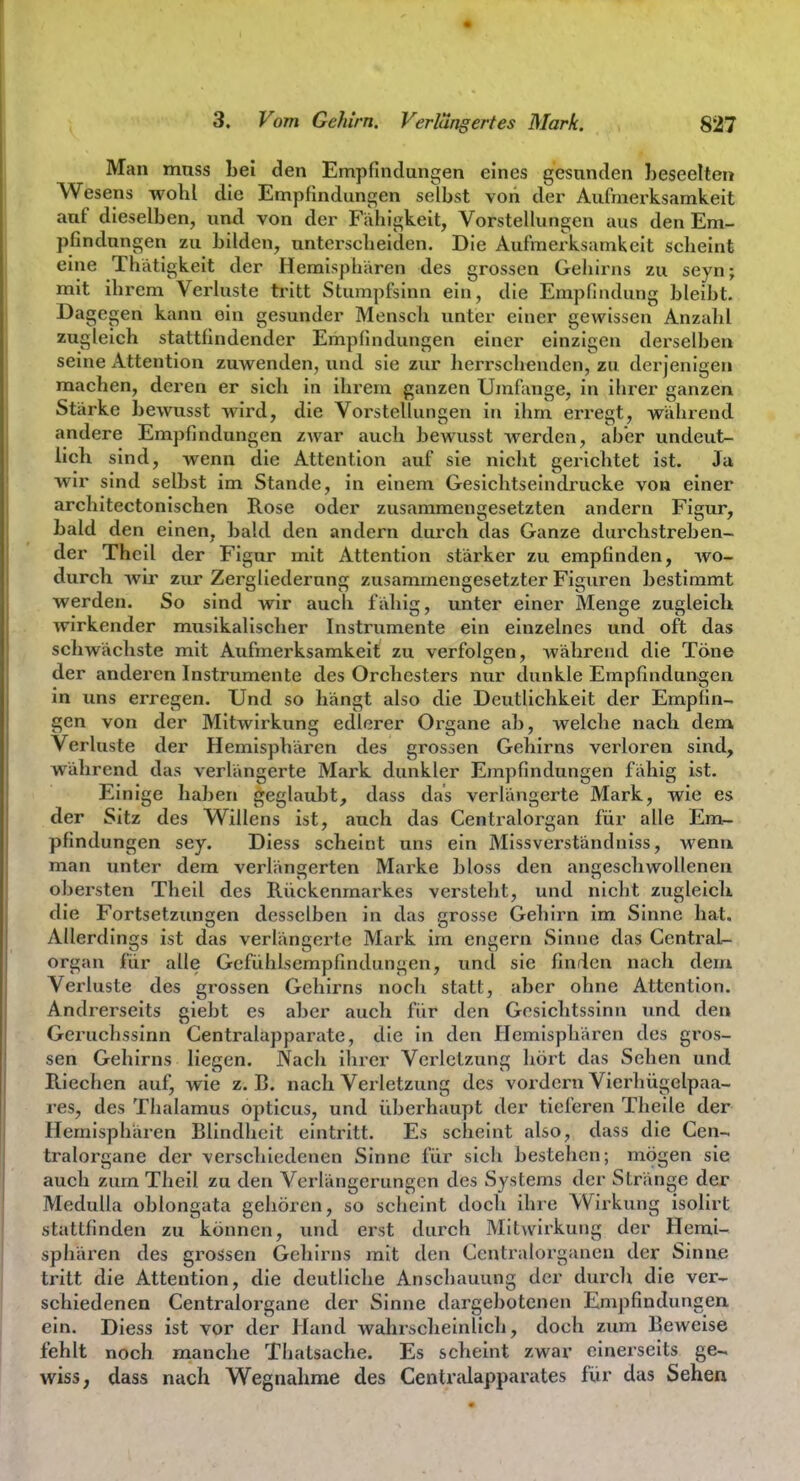 Man muss Lei den Empfindungen eines gesunden beseelten Wesens wohl die Empfindungen selbst von der Aufmerksamkeit auf dieselben, imd von der Fähigkeit, Vorstellungen aus den Em- pfindungen zu bilden, unterscheiden. Die Aufmerksamkeit scheint eine Thätigkeit der Hemisphären des grossen Gehirns zu seyn; mit ihrem Verluste tritt Stumpfsinn ein, die Empfindung bleibt. Dagegen kann ein gesunder Mensch unter einer gewissen Anzahl zugleich stattfindender Empfindungen einer einzigen derselben seine Attention zuwenden, und sie zur herrschenden, zu derjenigen machen, deren er sich in ihrem ganzen Umfange, in ihrer ganzen Stärke bewusst wird, die Vorstellungen in ihm erregt, während andere Empfindungen zwar auch bewusst werden, aber undeut- lich sind, wenn die Attention auf sie nicht gerichtet ist. Ja wir sind selbst im Stande, in einem Gesichtseindrucke von einer architectonischen Rose oder zusammeniresetzten andern Fisrur, Till» hald den emen, bald den andern durch das Ganze durchstreben- der Theil der Figur mit Attention stärker zu empfinden, wo- durch wir zur Zergliederung zusammengesetzter Figuren bestimmt werden. So sind wir auch fähig, unter einer Menge zugleich wirkender musikalischer Instrumente ein einzelnes und oft das schwächste mit Aufmerksamkeit zu verfolgen, während die Töne der anderen Instrumente des Orchesters nur dunkle Empfindungen in uns erregen. Und so hängt also die Deutlichkeit der Empfin- gen von der Mitwirkung edlerer Organe ab, welche nach dem Verluste der Hemisphären des grossen Gehirns verloren sind, während das verlängerte Mark dunkler Empfindungen fähig ist. Einige haben geglauljt, dass das verlängerte Mark, wie es der Sitz des Willens ist, auch das Centraiorgan für alle Em- pfindungen sey. Diess scheint uns ein Missverständniss, wenn man unter dem verlängerten Marke bloss den angeschwollenen obersten Theil des Rückenmarkes versteht, und nicht zugleich die Fortsetzungen desselben in das grosse Gehirn im Sinne hat. Allerdings ist das verlänccrtc Mark im entern vSinne das Centrale Organ für alle Gefühlsempfindungen, und sie finden nach dem Verluste des grossen Gehirns noch statt, aber ohne Attention. Andrerseits giebt es aber auch für den Gesichtssinn und den Geruchssinn Centraiapparate, die in den Hemisphären des gros- sen Gehirns liegen. Nach ihrer Verletzung hört das Sehen und Riechen auf, wie z.B. nach Verletzung des vordem Vierhügelpaa- res, des Thalamus opticus, und überhaupt der tieferen Theile der Hemisphären Blindheit eintritt. Es scheint also, dass die Cen- tralorgane der verschiedenen Sinne für sieh bestehen; mögen sie auch zum Theil zu den Verlängerungen des Systems der Stränge der MeduUa oblongata gehören, so scheint doch ihre Wirkung isolirt stattfinden zu können, und erst durch Mitwirkung der Hemi- sphären des grossen Gehirns mit den Centraiorganen der Sinne tritt die Attention, die deutliche Anschauung der durch die ver- schiedenen Centraiorgane der Sinne dargebotenen Empfindungen ein. Diess ist vor der Hand wahrscheinlich, doch zum Beweise fehlt noch manche Thalsache. Es scheint zwar einerseits ge^ wiss, dass nach Wegnahme des Centredapparates für das Sehen