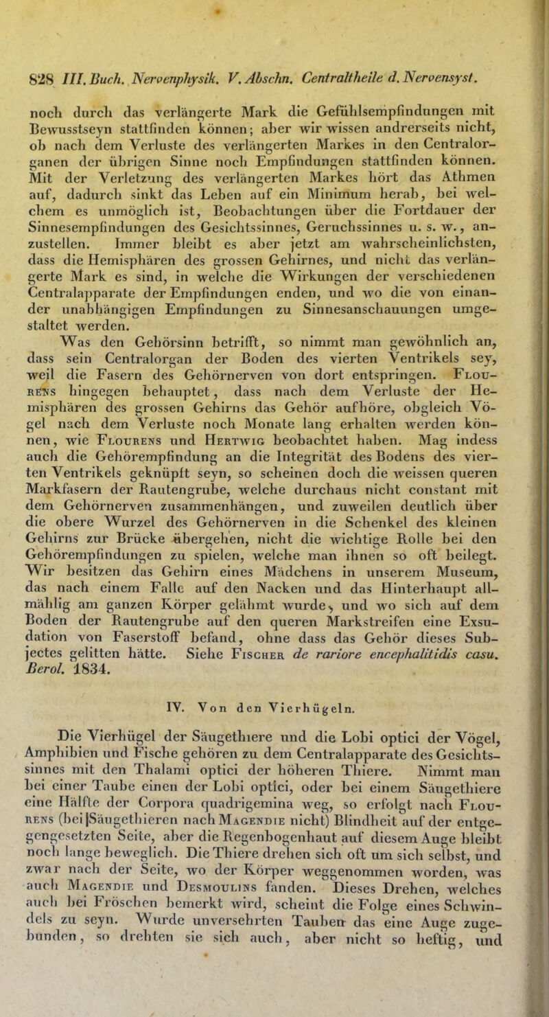 noch durch das verlängerte Mark die Gefühlsempfindungen mit Bewusstseyn stattfinden können; aber wir wissen andrerseits nicht, ob nach dem Verhiste des verlängerten Markes in den Centraior- ganen der übrigen Sinne noch Empfindungen stattfinden können. Mit der Verletzung des verlängerten Markes hört das Athmen auf, dadurch sinkt das Leben auf ein Minimum herab, bei wel- chem es unmöglich ist, Beobachtungen über die Fortdauer der Sinnesempfindungen des Gesichtssinnes, Geruchssinnes u. s. w., an- zustellen. Immer bleibt es aber jetzt am wahrscheinlichsten, dass die Hemisphären des grossen Gehirnes, und nicht das verlän- gerte Mark es sind, in welche die Wirkungen der verschiedenen Centraiapparate der Empfindungen enden, und wo die von einan- der unabhängigen Empfindungen zu Sinnesanschauungen umge- staltet werden. Was den Gehörsinn betrifft, so nimmt man gewöhnlich an, dass sein Centraiorgan der Boden des vierten Ventrikels sey, weil die Fasern des Gehörnerven von dort entspringen. Flou- BCTs hingegen behauptet, dass nach dem Verluste der He- misphären des grossen Gehirns das Gehör aufhöre, obgleich Vö- gel nach dem Verluste noch Monate lang erhalten werden kön- nen, wie Flourens und Hertwig beobachtet haben. Mag indess auch die Gehörempfindung an die Integrität des Bodens des vier- ten Ventrikels geknüpft seyn, so scheinen doch die weissen queren Markfasern der Rautengrube, welche durchaus nicht constant mit dem Gehörnerven zusammenhängen, und zuweilen deutlich über die obere Wurzel des Gehörnerven in die Schenkel des kleinen Gehirns zur Brücke äbergehen, nicht die wichtige Rolle bei den Gehörempfindungen zu spielen, welche man ihnen so oft beilegt. Wir besitzen das Gehirn eines Mädchens in unserem Museum, das nach einem Falle auf den Nacken und das Hinterhaupt all- mählig am ganzen Körper gelähmt wurde^ und wo sich auf dem Boden der Rautengrube auf den queren Markstreifen eine Exsu- dation von Faserstoff befand, ohne dass das Gehör dieses Sub- jectes gelitten hätte. Siehe Fischer de rariore encephalitidis casu. Berol. 1834. IV. Von den Vierhügeln. Die Vierhügel der Säugetluere und die Lobi optici der Vögel, Amphibien und Fische gehören zu dem Centraiapparate des Gesichts- sinnes mit den Thalami optici der höheren Thiere. Nimmt man Lei einer Taube einen der Lobi optici, oder bei einem Säugethiere eine Hälfte der Corpora quadrigcmina weg, so erfolgt nach Flou- rens (bci|Säugcthiercn nachMAGENDiE nicht) Blindheit auf der entge- gengesetzten Seite, aber die Regenbogenhaut jauf diesem Auge bleibt noch lange beweglich. Die Thiere drehen sich oft um sich selbst, und zwar nach der Seite, wo der Körper weggenommen worden, Avas auch Magendie und Desmoulins fanden. Dieses Drehen, welches auch bei Fröschen bemerkt wird, scheint die Folge eines Sclnvin- dels zu seyn. Wurde unversehrten Tauben das eine Auge zuge- bunden, so drehten sie sich auch, aber nicht so heftig, und