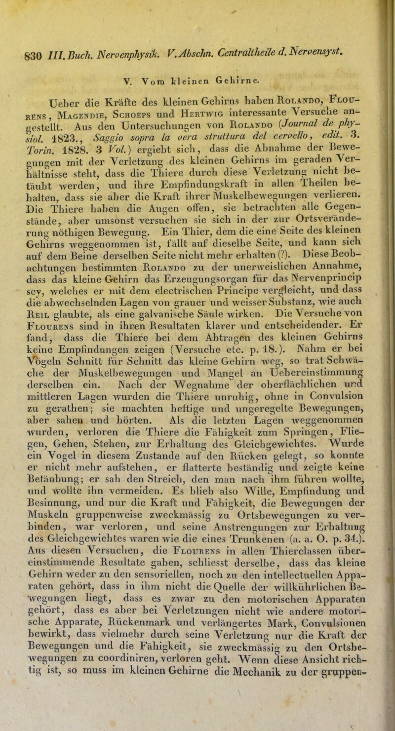 V. Vom llcinen Gehirne. Ueber die Kräfte des kleinen GeliJrns hahen Rolando, Flou- RENS, Magendie, Schoeps und Hertwig interessante Versuclie an- gestellt. Aus den Untersuchungen von Rolando [Journal de phy- siül. 182.3., Saggio sopra La vcra siruitiira del cerocUo, edit. 3. Törin. 1828. 3 Vol.) erglebt sich, dass die Abnahme der Bewe- gungen mit der Verletzung des kleinen Gehirns im geraden Ver- hältnisse steht, dass die Thiere durch diese Verletzung nicht be- täubt werden, und ihre Empfindungskraft in allen Theilen be- halten, dass sie aber die Kraft ihrer Muskelbewegungen verlleren. Die Thiere haben die Augen offen, sie betrachten alle Gegen- stände, aber umsonst versuchen sie sich in der zur Ortsverände- rung nöthigen Bewegung. Ein Thier, dem die eine Seite des kleinen Gehirns weggenommen ist, fällt auf dieselbe Seite, und kann sich auf dem Beine derselben Seite nicht mehr erhalten (?). Diese Beob- achtungen bestimmten Rolando zu der unerweislichen Annahme, dass das kleine Gehirn das Erzeugungsorgan für das Nervenprincip sey, welches er mit dem electrischen Principe vercjlelcht, und dass die abwechselnden Lagen von grauer und weisser Substanz, wie auch Reil glaubte, als eine galvanische Säide wirken. Die Versuche von Flourews sind in ihren Resultaten klarer und entscheidender. Er fand, dass die Thiere bei dem Abtragen des kleinen Gehirns keine Empfindungen zeigen (Versuche etc. p. 18.). Nahm er bei Vögeln Schnitt für Schnitt das kleine Gehirn wog, so trat Schwä- che der Muskelbeweguugen und Mangel an Uebereinstimmung derselben ein. Nach der Wegnahme der oberflächlichen und mittleren Lagen wurden die Thiere unruhig, ohne in Convulsion zu gerathen; sie machten heftige und ungeregelte Bewegungen, aber sahen und liöi-ten. Als die letzten Lagen weggenommen wurden, verloren die Thiere die Fähigkeit zum Springen, Flie- gen, Gehen, Stehen, zur Erhaltung des Gleichgewichtes. Wurde ein Vogel in diesem Zustande auf den Rücken gelegt, so konnte er nicht mehr aufstehen, er flatterte beständig und zeigte keine Betäubung; er sah den Streich, den man nach ihm führen wollte, und wollte Hin vermeiden. Es blieb also Wille, Empfindung und Besinnung, und nur die Kraft und Fähigkeit, die Bewegungen der Muskeln gruppemveise zweckmässig zu Ortsbewegungen zu ver- binden, war verloren, und seine Anstrengungen zur Erhaltung des Gleichgewichtes waren wie die eines Trunkenen (a. a. O. p. 34.). Aus diesen Versuchen, die Flouretjs in allen Thierclassen über- einstimmende Resultate gaben, schllesst derselbe, dass das kleine Gehirn weder zu den sensoriellen, noch zu den intellectuellen Appa- raten gehört, dass in ihm nicht die Quelle der willkührllchen Be- wegungen liegt, dass es zwar zu den motorischen Apparaten gehört, dass es aber bei Verletzungen nicht wie andere motori- sche Apparate, Rückenmark und verlängertes Mark, Gonvulsionen bewirkt, dass vielmehr durch seine Verletzung nur die Kraft der Bewegungen und die Fähigkeit, sie zweckmässig zu den Ortsbe- wegungen zu coordiniren, verloren geht. Wenn diese Ansicht rlcli- tig ist, so rauss im kleinen Gehirne die Mechanik zu der gruppen-