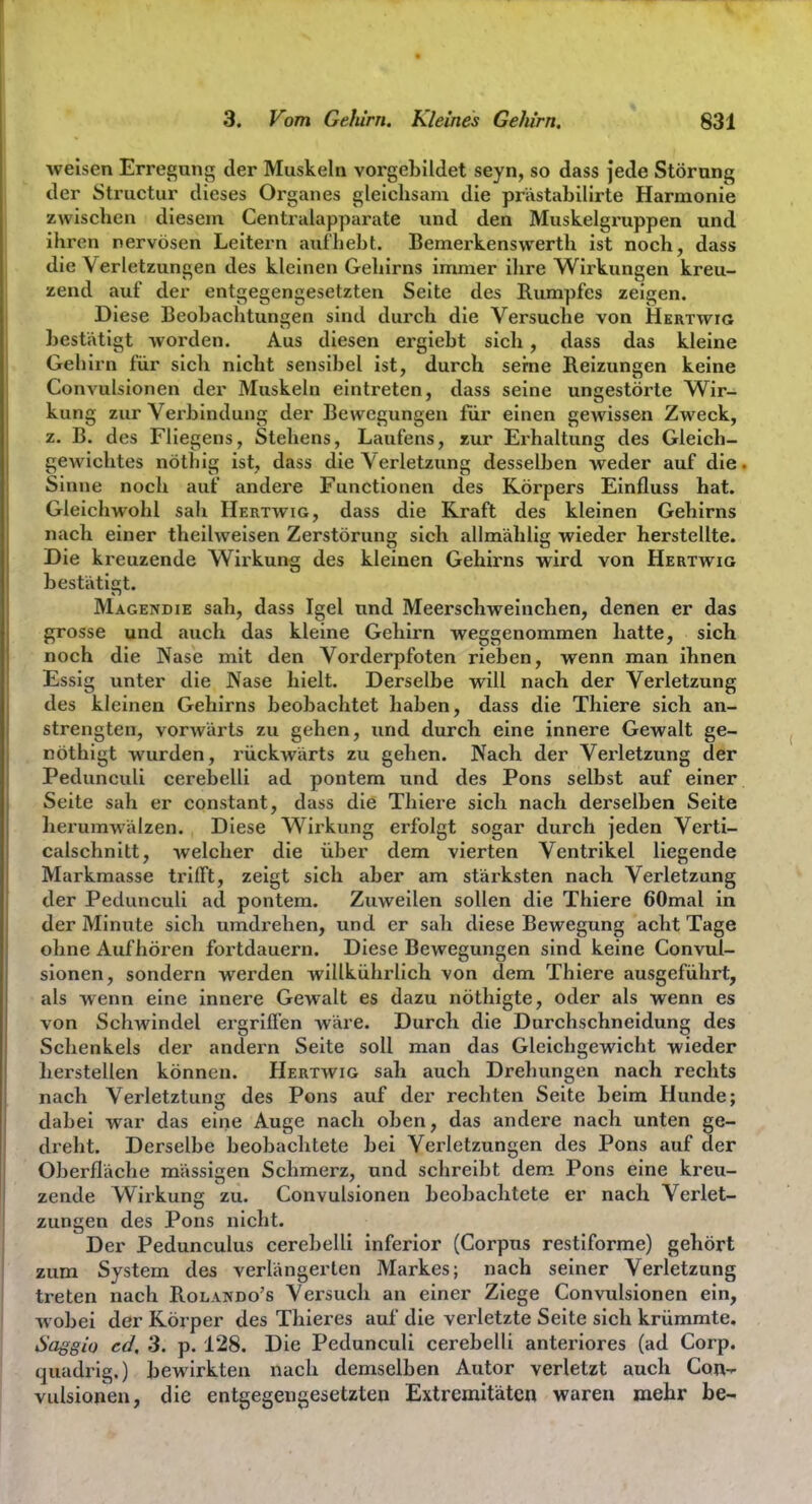 weisen Erregung der Muskeln vorgebildet seyn, so dass jede Störung der Structur dieses Organes gleichsam die prastabilirte Harmonie zwischen diesem Centraiapparate und den Muskelgi'uppen und ihren nervösen Leitern aufhebt. Bemerkenswerth ist noch, dass die Verletzungen des kleinen Gehirns immer ilire Wirkungen kreu- zend auf der entgegengesetzten Seite des Rumpfes zeigen. Diese Beobachtungen sind durch die Versuche von Hkrtwig bestätigt worden. Aus diesen ergiebt sich, dass das kleine Gehirn für sich nicht sensibel ist, durch seme Reizungen keine Convulsionen der Muskeln eintreten, dass seine ungestörte Wir- kung zur Verbindung der Bewegungen für einen gewissen Zweck, z. B. des Fliegens, Stehens, Laufens, zur Erhaltung des Gleich- gewichtes nöthig ist, dass die Verletzung desselben weder auf die. Sinne noch auf andere Functionen des Körpers Einfluss hat. Gleichwohl sali Hertwig, dass die Kraft des kleinen Gehirns nach einer theilweisen Zerstörung sich allmählig wieder herstellte. Die kreuzende Wirkung des kleinen Gehirns wird von Hertwig bestätifrt. Magendie sah, dass Igel und Meerschweinchen, denen er das grosse und auch das kleine Gehirn weggenommen hatte, sich noch die Nase mit den Vorderpfoten rieben, wenn man ihnen Essig unter die Nase hielt. Derselbe will nach der Verletzung des kleinen Gehirns beobachtet haben, dass die Thiere sich an- strengten, vorwärts zu gehen, imd durch eine innere Gewalt ge- nöthigt wurden, rückwärts zu gehen. Nach der Verletzung der Pedunculi cerebelli ad pontem und des Pons selbst auf einer Seite sah er constant, dass die Thiere sich nach derselben Seite herumwälzen. Diese Wirkung erfolgt sogar durch jeden Verti- calschnitt, welcher die über dem vierten Ventrikel liegende Markmasse trifft, zeigt sich aber am stärksten nach Verletzung der Pedunculi ad pontem. Zuweilen sollen die Thiere 60mal in der Minute sich umdrehen, und er sah diese Bewegung acht Tage ohne Aufhören fortdauern. Diese Bewegungen sind keine Convul- sionen, sondern werden willkührlich von dem Thiere ausgeführt, als wenn eine innere Gewalt es dazu nöthigte, oder als wenn es von Schwindel ergrifi'en wäre. Durch die Durchschneidung des Schenkels der andern Seite soll man das Gleichgewicht wieder herstellen können. Hertwig sah auch Drehungen nach rechts nach Verletztung des Pons auf der rechten Seite beim Hunde; dabei war das eine Auge nach oben, das andere nach unten ge- dreht. Derselbe beobachtete bei Verletzungen des Pons auf der Oberfläche raässigen Schmerz, und schreibt dem Pons eine kreu- zende Wirkung zu. Convulsionen beobachtete er nach Verlet- zungen des Pons nicht. Der Pedunculus cerebelli inferior (Corpus restiforme) gehört zum System des verlängerten Markes; nach seiner Verletzung treten nach Rolando's Versuch an einer Ziege Convulsionen ein, wobei der Körper des Thieres auf die verletzte Seite sich krümmte, Saggio cd, 3. p. 128. Die Pedunculi cerebelli anteriores (ad Corp. quadrlg.) bewirkten nach demselben Autor verletzt auch Con- vulsionen, die entgegengesetzten Extremitäten waren mehr be-