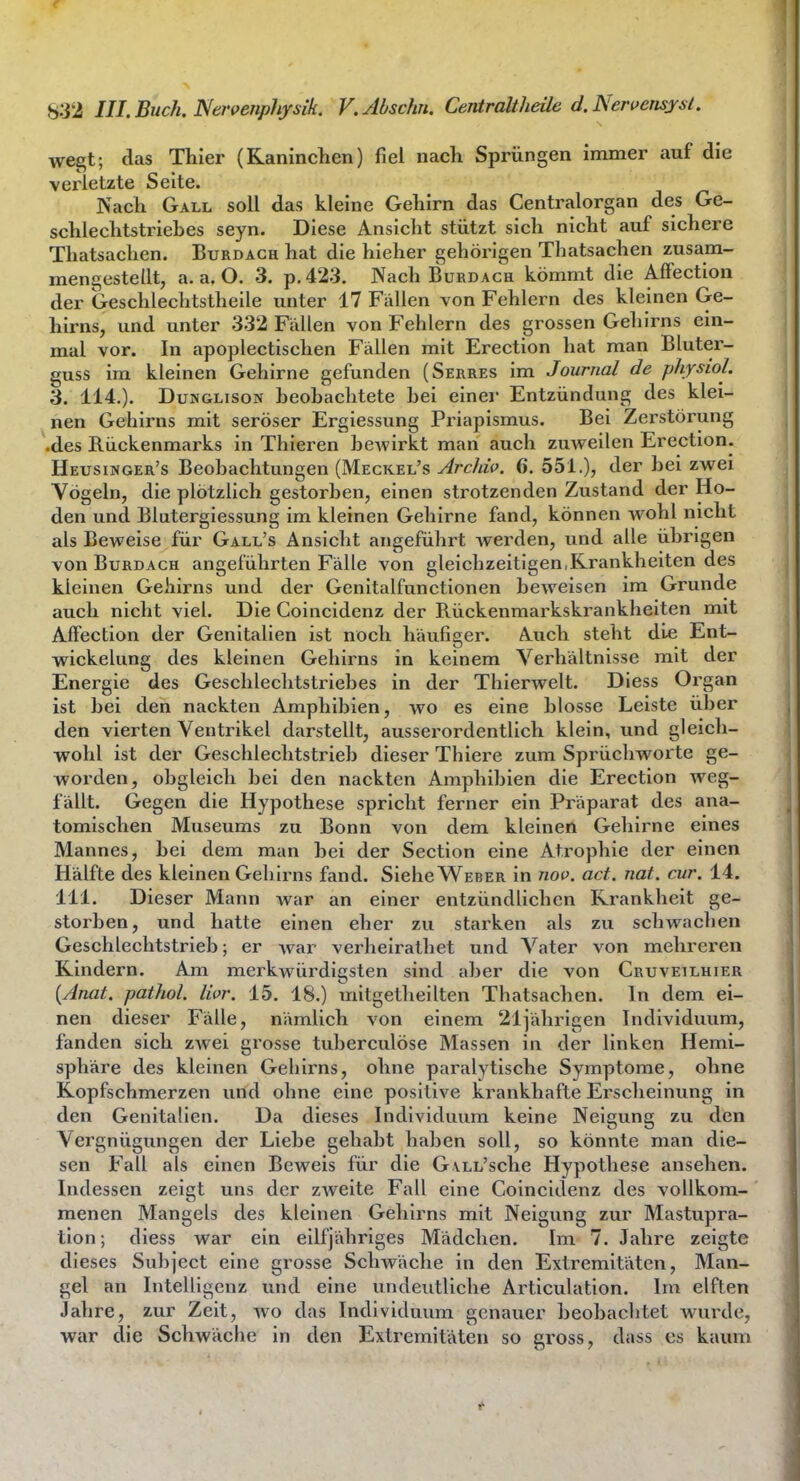 wegt; (las Thier (Kaninchen) fiel nach Sprüngen immer auf die verletzte Seite. Nach Gall soll das kleine Gehirn das Centraiorgan des Ge- schlechtstriehes seyn. Diese xinsicht stützt sich nicht auf sichere Thatsachen. Burdach hat die hieher gehörigen Thatsachen zusam- mengestellt, a.a.O. 3. p.423. Nach Burdach kömmt die Affection der Geschlechtstheile unter 17 Fällen von Fehlern des kleinen Ge- hirns, und unter 332 Fällen von Fehlern des grossen Gehirns ein- mal vor. In apoplectischen Fällen mit Erection hat man Bluter- guss im kleinen Gehirne gefunden (Serres im Journal de physiol. 3. 114.). DuNGLisoN heohachtete hei einer Entzündung des klei- nen Gehirns mit seröser Ergiessung Priapismus. Bei Zerstörung '.des Rückenmarks in Thieren beAvirkt man auch zuweilen Erection. Heusinger's Beobachtungen (Meckel's ArcMo. 6. 551.), der bei zwei Vögeln, die plötzlich gestorben, einen strotzenden Zustand der Ho- den und Blutergiessung im kleinen Gehirne fand, können wohl nicht als Beweise für Gall's Ansicht angeführt werden, und alle übrigen von Burdach angeführten Fälle von gleichzeitigen,Krankheiten des kleinen Gehirns und der Genitalfunctionen beweisen im Grunde auch nicht viel. Die Coincidenz der Rückenmarkskrankheiten mit Affection der Genitalien ist noch häufiger. Auch steht die Ent- wickelung des kleinen Gehirns in keinem Verhältnisse mit der Energie des Geschlechtstriebes in der Thierwelt. Diess Organ ist bei den nackten Amphibien, wo es eine blosse Leiste über den vierten Ventrikel darstellt, ausserordentlich klein, und gleich- wohl ist der Geschlechtstrieb dieser Thiere zum Sprüchworte ge- worden, obgleich bei den nackten Amphibien die Erection weg- fällt. Gegen die Hypothese spricht ferner ein Präparat des ana- tomischen Museums zu Bonn von dem kleinen Gehirne eines Mannes, bei dem man bei der Section eine Atrophie der einen Hälfte des kleinen Geh irns fand. Siehe Weber in noo. act. not. cur. 14. III. Dieser Mann war an einer entzündlichen Krankheit ge- storben, und hatte einen eher zu starken als zu schwachen Geschlechtstrieb; er war verheirathet und Vater von mehreren Kindern. Am merkwürdigsten sind aber die von Cruveilhier {Anat. pathol. livr. 15. 18.) mitgetheilten Thatsachen. In dem ei- nen dieser Fälle, nämlich von einem 21iährigen Individuum, fanden sich zwei grosse tuberculöse Massen in der linken Hemi- sphäre des kleinen Gehirns, ohne paralytische Symptome, ohne Kopfschmerzen und ohne eine positive krankhafte Erscheinung in den Genitalien. Da dieses Individuum keine Neigung zu den Vergnügungen der Liebe gehabt haben soll, so könnte man die- sen Fall als einen Beweis für die GvLL'sche Hypothese ansehen. Indessen zeigt uns der zweite Fall eine Coincidenz des vollkom- menen Mangels des kleinen Gehirns mit Neigung zur Mastupra- tion; diess war ein eilfjähriges Mädchen. Im 7. Jahre zeigte dieses Subject eine grosse Schwäche in den Extremitäten, Man- gel an Intelligenz und eine undeutliche Articulation. Im elften Jahre, zur Zeit, wo das Individuum genauer beobachtet wurde, war die Schwäche in den Extremitäten so gross, dass es kaum