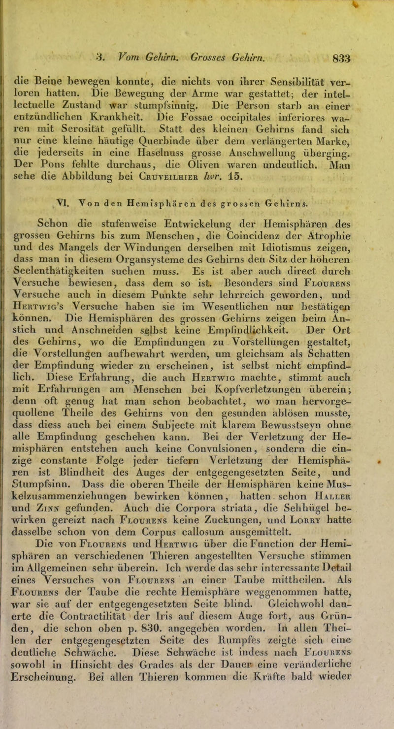 die Beine bewegen konnte, die niclits von ihrer Sensibilität ver- loren hatten. Die Bewegung der Arme war gestattet; der intel- lectuelle Zustand war stumpfsinnig. Die Person starb an einer entzündlichen Krankheit. ]Die Fossae occipitales inferiores wa- ren mit Serosität gefüllt. Statt des kleinen Gehirns fand sich nur eine kleine häutige Querbinde über dem verlängerten Marke, die jederseits in eine Haselnuss grosse Anschwellung übex-ging. Der Pons fehlte durchaus, die Oliven waren undeutlich. Man sehe die Abbildung bei Cruveilhier hvr. 15. Vi. Von den Hemisphären des grossen Gehirns. Schon die stufenweise Entwickelung der Hemisphären des grossen Gehirns bis zum Menschen, die Coincidenz der Atrophie und des Mangels der Windungen derselben mit Idiotismus zeigen, dass man in diesem Organsysteme des Gehirns den Sitz der höheren Seelenthätigkeiten suchen muss. Es ist aber auch direct durch Versuche bewiesen, dass dem so ist. Besonders sind Flourens Versuche auch in diesem Punkte sehr lehrreich geworden, und Hertwig's Versuche haben sie im Wesentlichen nur bestätifjen können. Die Hemisphären des grossen Gehirns zeigen beim An- stich und Anschneiden sjglbst keine Empfindlichkeit. Der Ort des Gehirns, wo die Empfindungen zu Vorstellungen gestaltet, die Vorstellungen aufljewahrt werden, um gleichsam als Schatten der Empfindung wieder zu erscheinen, ist selbst nicht empfind- lich. Diese Erfahrung, die auch Hertwig machte, stimmt auch mit Erfahrungen am Menschen bei Kopfverletzungen überein; denn oft genug hat man schon beobachtet, wo man hervorge- quollene Theile des Gehirns von den gesunden ablösen musste, dass diess auch bei einem Subjecte mit klarem Bewusstseyn ohne alle Empfindung geschehen kann. Bei der Verletzung der He- misphären entstehen auch keine Convulsionen, sondern die ein- zige constante Folge jeder tiefern Verletzung der Hemisphä- ren ist Blindheit des Auges der entgegengesetzten Seite, und Stumpfsinn. Dass die oberen Theile der Hemisphären keine Mus- kelzxisammenziehungen bewirken können, hatten schon Haller und Zinn gefunden. Auch die Corpora striata, die Sehhügel be- wirken gereizt nach Flourens keine Zuckungen, und Lorry hatte dasselbe schon von dem Corpus callosum ausgemittelt. Die von Flourens und Hertwig über die Function der Hemi- sphären an verschiedenen Thieren angestellten Versuche, stimmen im Allgemeinen sehr überein. Ich werde das sehr interessante Detail eines Versuches von Flourens an einer Taube mittheilen. Als Flourens der Taube die rechte Hemisphäre weggenommen hatte, war sie auf der entgegengesetzten Seite blind. Gleichwohl dau- erte die Contractilität der Iris auf diesem Auge fort, aus Grün- den, die schon oben p. 830. angegeben worden. In allen Thei- len der entgegengesetzten Seite des Rumpfes zeigte sich eine deutliche Schwäche. Diese Schwäche ist indcss nach BYoukens sowohl in Hinsicht des Grades als der Dauer eine veränderliche Erscheinung. Bei allen Thieren kommen die Kräfte bald wieder
