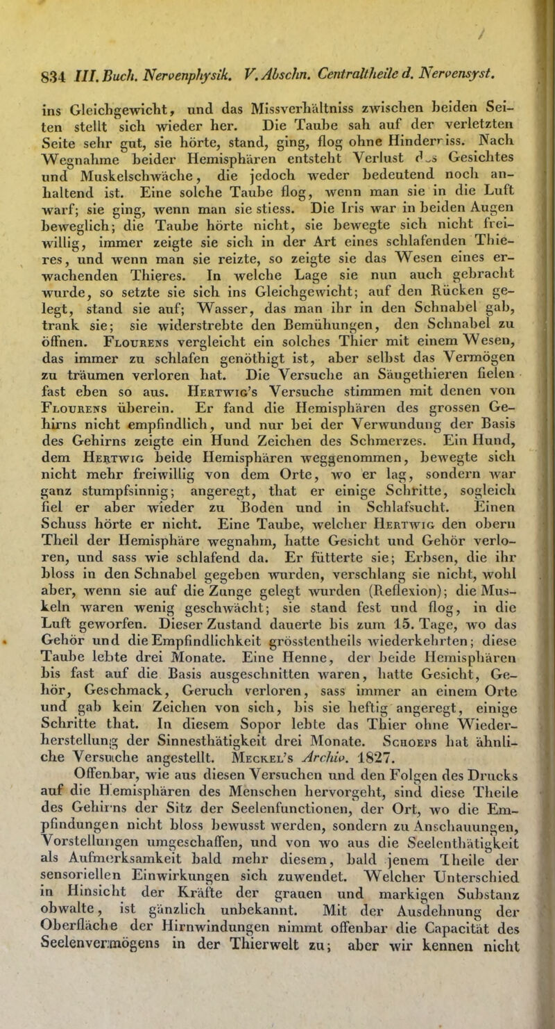 ins Gleichgewicht, und das Missverhältniss zwischen heiden Sei- ten stellt sich wieder her. Die Tauhe sah auf der verletzten Seite sehr gut, sie hörte, stand, ging, flog ohne Hinderriss. Nach Wegnahme heider Hemisphären entsteht Verlust d.i Gesichtes und Muskelschwäche, die jedoch weder hedeutend nocli an- haltend ist. Eine solche Tauhe flog, wenn man sie in die Luft warf; sie ging, wenn man sie stiess. Die Iris war in heiden Augen heweglich; die Tauhe hörte nicht, sie hewegte sich nicht frei- willig, immer zeigte sie sich in der Art eines schlafenden Thie- res, und wenn man sie reizte, so zeigte sie das Wesen eines er- wachenden Thieres. In welche Lage sie nun auch gehracht wurde, so setzte sie sich ins Gleichgewicht; auf den Rücken ge- legt, stand sie auf; Wasser, das man ihr in den Schnahel gah, trank sie; sie widerstrebte den Bemühungen, den Schnahel zu öffnen. Flourens vergleicht ein solches Thier mit einem Wesen, das immer zu schlafen genöthigt ist, aber seihst das Vermögen zu träumen verloren hat. Die Versuche an Säugethieren fielen fast eben so aus. Hertwig's Versuche stimmen mit denen von Flourens üherein. Er fand die Hemisphären des grossen Ge- hirns nicht empfindlich, und nur hei der Verwundung der Basis des Gehirns zeigte ein Hund Zeichen des Schmerzes. Ein Hund, dem Hertwig heide Hemisphären weggenommen, hewegte sich nicht mehr freiwillig von dem Orte, wo er lag, sondern war ganz stumpfsinnig; angeregt, that er einige SchHtte, sogleich fiel er aber wieder zu Boden und in Schlafsucht. Einen Schuss hörte er nicht. Eine Taube, welcher Hertwig den obern Theil der Hemisphäre wegnahm, hatte Gesicht und Gehör verlo- ren, und sass wie schlafend da. Er fütterte sie; Erbsen, die ihr bloss in den Schnabel gegeben wurden, verschlang sie nicht, wohl aber, wenn sie auf die Zunge gelegt wurden (R.eflexion); die Mus- keln waren wenig geschwäclit; sie stand fest und flog, in die Luft geworfen. Dieser Zustand dauerte bis zum 15. Tage, wo das Gehör und die Empfindlichkeit grösstentheils wiederkehrten; diese Taube lebte drei Monate. Eine Henne, der beide Hemisphären bis fast auf die Basis ausgeschnitten waren, hatte Gesicht, Ge- hör, Geschmack, Geruch verloren, sass immer an einem Orte und gab kein Zeichen von sich, bis sie heftig ancerect, einige Schritte that. In diesem Sopor lebte das Thier ohne Wieder- herstellun!^ der Sinnestliätigkeit drei Monate. Scuoeps hat ähnli- che Versuiche angestellt. Meckel's Archw. 1827. Offenbar, wie aus diesen Versuchen und den Folgen des Drucks auf die H emisphären des Menschen hervorgeht, sind diese Theile des Gehir ns der Sitz der Seelenfunctionen, der Ort, wo die Em- pfindungen nicht bloss bewusst werden, sondern zu Anschauungen, Vorstellungen umgeschalTen, und von wo aus die Seelenthätigkoit als Aufm(irksamkeit bald mehr diesem, bald jenem Theile der sensoriellen Einwirkungen sich zuwendet. Welcher Unterschied in Hinsicht der Kräfte der grauen und markigen Substanz obwalte, ist gänzlich unbekannt. Mit der Ausdehnung der Oberfläche der Hirnwindungen nimmt offenbar die Capacität des Seelenvermögens in der Thierwelt zu; aber wir kennen nicht