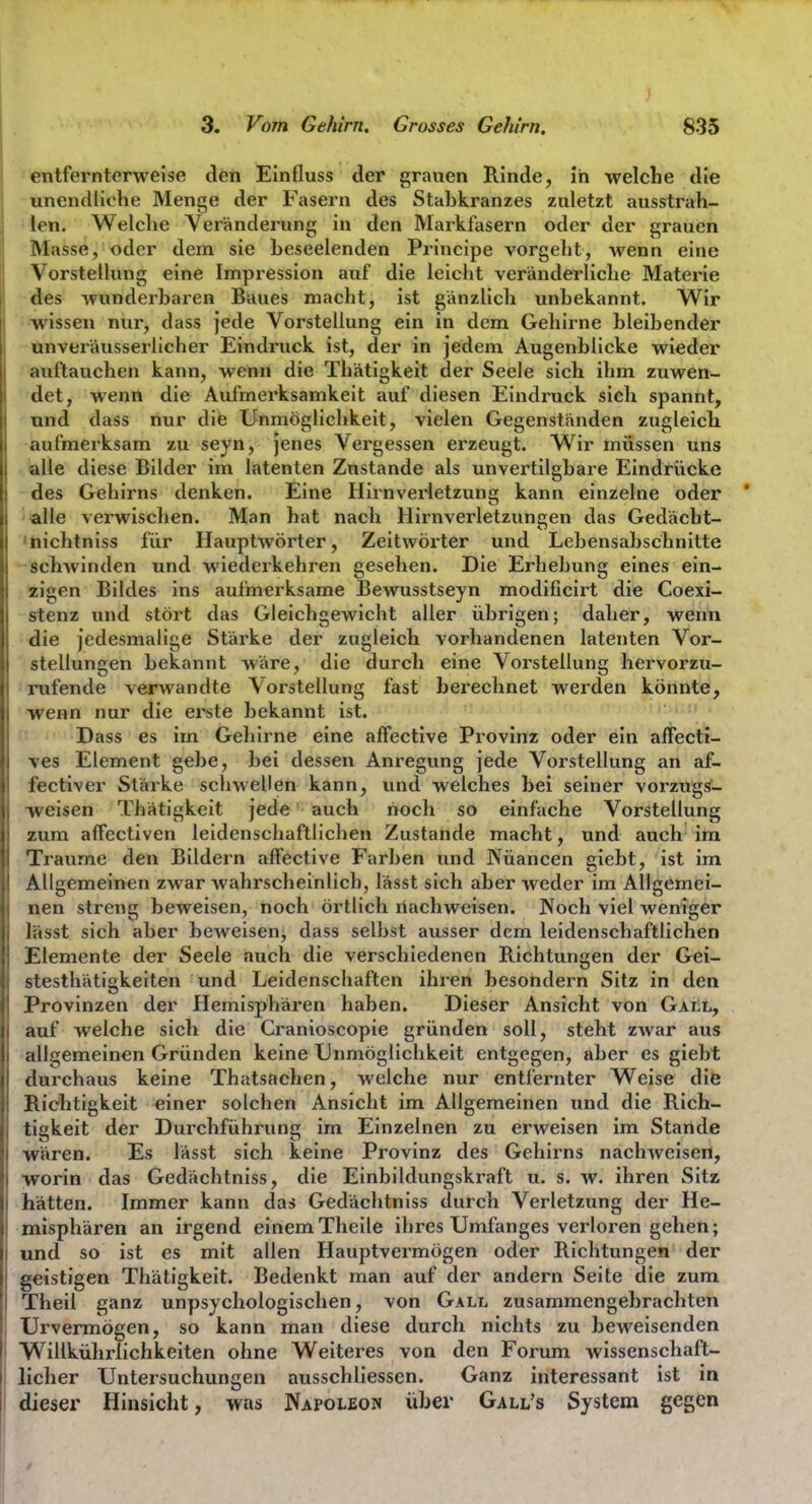 'entfernterweise den Einfluss der grauen Rinde, in welche die unendliche Menge der Fasern des Stahkranzes zuletzt ausstrah- len. Welche Veränderung in den Markfasern oder der grauen Masse, oder dem sie heseelenden Principe vorgeht, wenn eine Vorstellung eine Impression auf die leicht veränderliche Materie des wunderharen Baues macht, ist gänzlich unhekannt. Wir wissen nur, dass jede Vorstellung ein in dem Gehirne hleihender unveräusserlicher Eindruck ist, der in jedem Augenblicke wieder auftauchen kann, wenn die Thätigkeit der Seele sich ihm zuwen- det, wenn die Aufmerksamkeit auf diesen Eindruck sich spannt, und dass nur die Unmöglichkeit, vielen Gegenständen zugleich aufmerksam zu seyn, jenes Vergessen erzeugt. Wir müssen uns alle diese Bilder im latenten Zustande als unvertilgbare Eindrücke des Gehirns denken. Eine Hirnverletzung kann einzelne oder alle verwischen. Man hat nach Hirnverletzungen das Gedächt- 'nichtniss für Hauptwörter, Zeitwörter und Lehensahschnitte schwinden und wiederkehren gesehen. Die Erhebung eines ein- zigen Bildes ins aufmerksame Bewusstseyn modificirt die Coexi- stenz und stört das Gleichgewicht aller übrigen; daher, wenn die jedesmalige Stärke der zugleich vorhandenen latenten Vor- stellungen bekannt wäre, die durch eine Vorstellung hervorzu- rufende verwandte Vorstellung fast berechnet werden könnte, wenn nur die erste bekannt ist. Dass es im Gehirne eine affective Provinz oder ein afFectt- ves Element gebe, bei dessen Anregung jede Vorstellung an af- fectiver Stärke scliwellen kann, und welches bei seiner vorzugs^- •weisen Thätigkeit jede auch noch so einfache Vorstellung zum affectiven leidenschaftlichen Zustande macht, und auch im Traume den Bildern affective Farben und Nüancen giebt, ist im Allgemeinen zwar wahrscheinlich, lässt sich aber weder im Allgemei- nen streng beweisen, noch örtlich nachweisen. Noch viel weniger lässt sich aber beweisen, dass selbst ausser dem leidenschaftlichen Elemente der Seele auch die verschiedenen Richtungen der Gei- stesthätigkeiten und Leidenschaften ihren besondern Sitz in den Provinzen der Plemisphären haben. Dieser Ansicht von GaiIl, auf welche sich die Cranioscopie gründen soll, steht zwar aus allgemeinen Gründen keine TJnmöglicbkeit entgegen, aber es giebt durchaus keine Thatsftchen, welche nur entfernter Weise die Richtigkeit einer solchen Ansicht im Allgemeinen und die Rich- tigkeit der Durchführung im Einzelnen zu erweisen im Stande wären. Es lässt sich keine Provinz des Gehirns nachweisen, worin das Gedächtniss, die Einbildungskraft u. s. w. ihren Sitz hätten. Immer kann das Gedächtniss durch Verletzung der He- misphären an irgend einemTheile ihres Umfanges verloren gehen; und so ist es mit allen Hauptvermögen oder Richtungen der geistigen Thätigkeit. Bedenkt man auf der andern Seite die zum Theil ganz unpsychologischen, von Gall zusammengebrachten Urvermögen, so kann man diese durch nichts zu beweisenden Willkührlichkeiten ohne Weiteres von den Forum wissenschaft- licher Untersuchungen ausschliessen. Ganz interessant ist in dieser Hinsicht, was Napoleon über Gall's System gegen