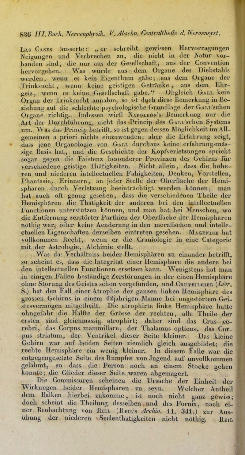 Las Gases äusserte: „ er schreibt gewissen Hervorragungen Neigungen und Verbrechen zu, die nicht in der Natur vor- handen sind, die nur aus der Gesellschaft, aus der Convention hervorgehen. Was würde aus dem Organe des Diebstahls werden, wenn es kein Eigenthum gäbe; aus dem Organe der Trinksucht, wenn keine geistigen Getränke , aus dem Ehr- geiz, wenn es kei^e, Gesellschaft gäbe. Obgleich Gall kein Organ der Trinksucht annahm, so ist dQch diese Bemerkung in Be- ziehung ^uf die schlechte psychologische Gr^^.ndlage der GALL'schen Organe richtig. Indessen wirft Napoleöpi'S' Bemerkung nur die Art der Durchführung, nicht das Princip des GALL'schen Systems um. Was das Princip betrifft, so ist gegen dessen Möglichkeit im All- gemeinen a priori nichts einzuwenden; aber die Erfahrung zeigt, dass jene Organologie von Gall durchaus keine erfahrungsmäs- sige Basis hat, und die Geschichte der Kopfverletzungen spricht sogar gegen die Existenz besonderer Provinzen des Gehirns für verschiedene geistige Tliätigkeiten. Niclit allein, dass die höhe- ren und niederen intellectuellen Fähigkeiten, Denken, Vorstellen, Phantasie^ Erinnern, an jeder Stelle der Oberfläche der Hemi- sphären durch Verletzung beeinträchtigt werden können; man hat auch oft genug gesehen, dass die verschiedenen Theile der Hemisphären die Thätigkeit der anderen bei den intellectuellen Functionen unterstützen können, und man hat bei Menschen, wo die Entfernung zerstörter Parthien der Oberfläche der Hemisphären nöthig war, öfter keine Aenderung in den moralischen und intelle- ctuellen Eigenschaften derselben eintreten gesehen. Magendie hat vollkommen Recht, wenn er die Cranlologle In eine Categorie mit der Astrologie, Alchimie stellt. Was da;, Verhältniss beider Hemisphären zu einander betrifft, so scheint es, dass die Integrität einer Hemisphäre die andere bei den intellectuellen Functionen ersetzen kann. Wenigstens hat man in einigen Fällen beständige Zerstörungen in der einen Hemisphäre ohne Störung des Geistes schon vorgefunden, und Cruveilhier {Livr. 8.) hat den Fall einer Atrophie der ganzen linken Hemisphäre des grossen Gehirns in einem 42jährigen Manne bei ungestörtem Gei- stesvermögen mitgethellt. Die atrophlrte linke Hemisphäre hatte ohngefähr die Hälfte der Grösse der rechten, alle Theile der ersten sind gleichmässig atrophirt; daher sind das Grus ce- rebri, das Gorpus mammillai-e, der Thalamus opticus, das Cor- pus strlatum, der Ventrikel dieser Seite kleiner. Das kleine Gehirn war auf beiden Seiten ziemlich gleich ausgebildet; die rechte Hemisphäre ein wenig kleiner. In diesem Falle war die entgegengesetzte Seite des Rumpfes von Jugend auf unvollkommen gelähmt, so dass die Person noch an einem Stocke gehen konnte; die Glieder dieser Seite waren abgemagert. Die Gommlssuren scheinen die Ursache der Einheit der Wirkungen beider Hemisphären zu seyn. Welcher Antheil dem Balken hierbei zukomme, ist noch nicht ganz gewiss; doch scheint die Thellung desselben.und des Fornix, nach ei- ner Beobachtung von Reil (Reil's Archi\>. 11. 341.) zur Aus- übung der niederen > Seelenthätigkeiten nicht nöthig. Reil