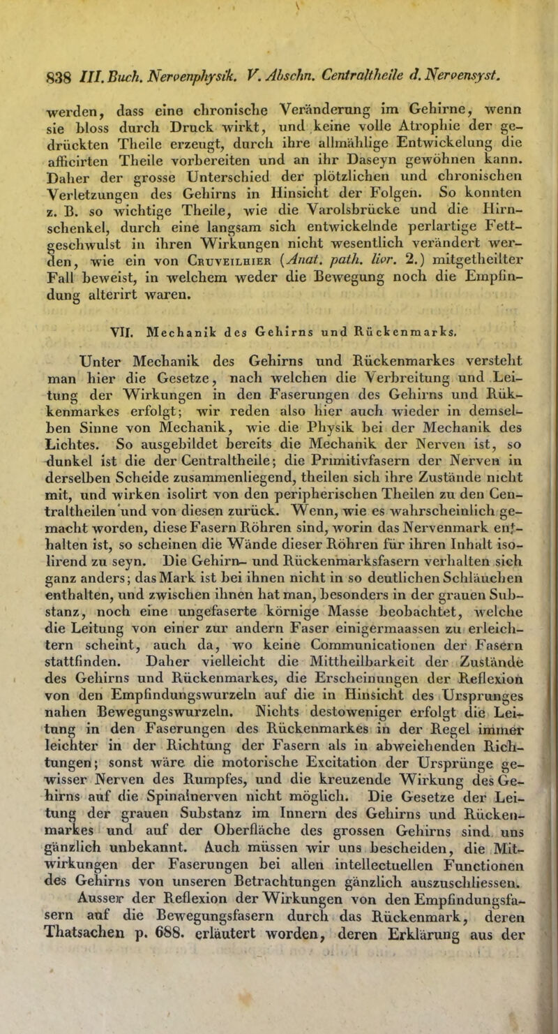 werden, dass eine clironisclie Veränderung im Gehirne, wenn sie bloss durch Druck wirkt, und keine volle Ati'ophie der ge- drückten Theile erzeugt, durch ihre allmählige Entwickelung die afficirten Theile vorbereiten und an ihr Daseyn gewöhnen kann. Daher der grosse Unterschied der plötzlichen und chronischen Verletzungen des Gehirns in Hinsicht der Folgen. So konnten z. B. so wichtige Theile, wie die Varolsbrücke und die Hirn- schenkel, durch eine langsam sich entwickelnde perlartige Fett- geschwulst in ihren Wirkungen nicht wesentlich verändert wer- den, wie ein von Cruveilhier {Anat. path. livr. 2.) mitgetheilter Fall beweist, in welchem weder die BcAvegung noch die Empfin- dung alterirt waren. VII. Mechanik des Gehirns und Rückenraarks, Unter Mechanik des Gehirns und Rückenmarkes verstellt man hier die Gesetze, nach welchen die Verbreitung und Lei- tung der Wirkungen in den Faserungen des Gehirns und B.ük- kenmarkes erfolgt; wir reden also hier auch wieder in demsel- ben Sinne von Mechanik, wie die Physik bei der Mechanik des Lichtes. So ausgebildet bereits die Mechanik der Nerven ist, so -dunkel ist die der Ceiitraltheile; die Primitivfasern der Nerven in derselben Scheide zusammenliegend, theilen sich ihre Zustände nicht mit, und wirken isolirt von den peripherischen Theilen zu den Cen- traltheilen'und von diesen zurück. Wenn, wie es wahrscheinlich ge- macht worden, diese Fasern Röhren sind, worin das Nervenmark enf- halten ist, so scheinen die Wände dieser Röhren für ihren Inhalt iso- lirend zu seyn. Die Gehirn- und Rückenmarksfasern verhalten sich ganz anders; das Mark ist bei ihnen nicht in so deutlichen Schläuchen enthalten, und zwischen ihnen hat man, besonders in der grauen Sub- stanz, noch eine ungefaserte körnige Masse beobachtet, Avelche die Leitung von einer zur andern Faser einigermaassen zu erleich- tern scheint, auch da, wo keine Communicationen der Fasern stattfinden. Daher vielleicht die Mittheilbarkeit der Zustände des Gehirns und Rückenmarkes, die Erscheinungen der Reflexion von den Empfindungswurzeln auf die in Hinsicht des Ursprunges nahen Bewegungswurzeln. Nichts destoweniger erfolgt die Lei- tung in den Faserungen des Rückenmarkes in der Regel immer leichter in der Richtung der Fasern als in abweichenden Rich- tungen; sonst wäre die motorische Excitation der Ursprünge ge- wisser Nerven des Rumpfes, und die kreuzende Wirkung des Ge- hirns auf die Spinalnerven nicht möglich. Die Gesetze der Lei- tung der grauen Substanz im Innern des Gehirns und Rücken- markes und auf der Oberfläche des grossen Gehirns sind uns gänzlich unbekannt. A.uch müssen wir uns bescheiden, die Mit- wirkungen der Faserungen bei allen intellectuellen Functionen des Gehirns von unseren Betrachtungen gänzlich auszuschliessen. Ausser der Reflexion der Wirkungen von den Empfindungsfa- sern auf die Bewegungsfasern durch das Rückenmark, deren Thatsachen p. 688. erläutert worden, deren Erklärung aus der