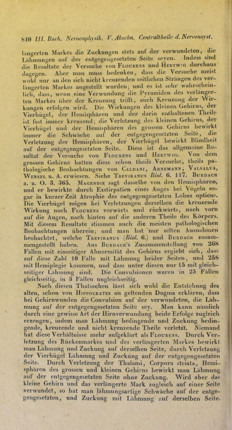 längertcn Markes die Zuckungen stets auf der verwundeten, die Lahmungen auf der entgegengesetzten Seite seyen. Indess sind die Resultate der Versuche von Flourens und Hertw:g durchaus dagegen. Aber man muss bedenken, dass die Versuche meist Avobl nur an den sich nicht kreuzenden seitlichen Strängen des ver- längerten Markes angestellt wurden; und es ist sehr wahrschein- lich, dass, wf-nn eine Verwundung die Pyramiden des verlänger- ten Markes iiber der Kreuzung Iriflt, auch Kreuzung der Wir- kungen erfolgen wird. Die VVirkungen des kleinen Gehirns, der Vierhügel, der Hemisphären und der darin eivtbaltenen Thede ist fast immer kreuzend; die Verletzung des kleinen Gehirns, der Vierhiigel und der Hemisphären des grossen Gehirns bewirkt immer die Schwäche auf der entgegengesetzten Seite, die Verletzung der Hemisphären, der Vierhügel bewirkt Blindheit auf der entgegengesetzt,en Seite. Diess ist das allgemeine Re- sultat der Versuche von Flourens und Hertwig. Von dem grossen Gehirne hatten diess schon theils Versuche, iheils pa- thologische Beobachtungen von Caldani, Arnemann, Valsalva, Wenzel u. A. erwiesen. Siehe Treviratvus Uiol. 6. 117. Burdach a. a. O. 3. 365. Magendie sagt dasselbe von den Hemisphären, und er bewirkte durch Exstirpatien eines Auges bei Vögeln so- gar in kurzer Zeit Atrophie des entgegengesetzten Lobus opticus. Die Vierhügel zeigen bei Verletzungen derselben die kreuzende Wirkung nach Flourens vorwärts und rückwärts, nach vorn auf die Augen, nach hinten auf die anderen Theile des Körpers. Mit diesem Resultate stimmen auch die meisten pathologischen Beobachtungen überein; und man hat nur selten Ausnahmen beobachtet, welche Treviranus {Riol. 6.) und Burdach zusam- mengestellt haben. Aus Burdach's Zusammenstellung von 208 Fällen mit einseitiger Abnormität des Gehirns ergiebt sich, dass auf diese Zahl 10 Fälle mit Lähmung beider Seiten, und 258 mit Hemiplegie kommen, und dass unter diesen nur 15 mit gleich- seitiger Lähmung sind. Die Convulsionen waren in 25 Fällen gleichseitig, in 3 Fällen iingleichseitig. JNach diesen Tbatsachen lässt sich wohl die Entstehung des alten, schon von Hjppocrates an geltenden Dogma erklären, dass bei Gehirnwunden die Convulsion auf der verwundeten, die Läh- mung auf der entgegengesetzten Seite sey. Man kann nämlich durch eine cewisse Art der Hirnverwundunjr beide Erfolge zuleicli erzeugen, indem man l>ähmung bedingende und Zuckung bedin- gende, kreuzende und nicht kreuzende Theile verletzt. Niemand bat diese Verhältnisse mehr aufgeklärt als Flourens. Durch Ver- letzung des Rückenmarkes und des verlängerten Markes bewirkt man Lähmung und Zuckung auf derselben Seite, durch Verletzung der Vierhügel Lähmung und Zuckung auf der entgegengesetzten Seite. Durch Verletzung der Thalami, Corpora striata, Hemi- sphären des grossen und kleinen Gehirns bewirkt man Lähmung auf der entgegengesetzten Seite ohne Zuckung. Wird aber das kleine Gehirn und das verlängerte Mark zugleich auf einer Seite verwundet, so hat man lähmungsartige Schwäche auf der entge- gengesetzten, nnd Zuckung mit Läbmung auf derselben Seite.