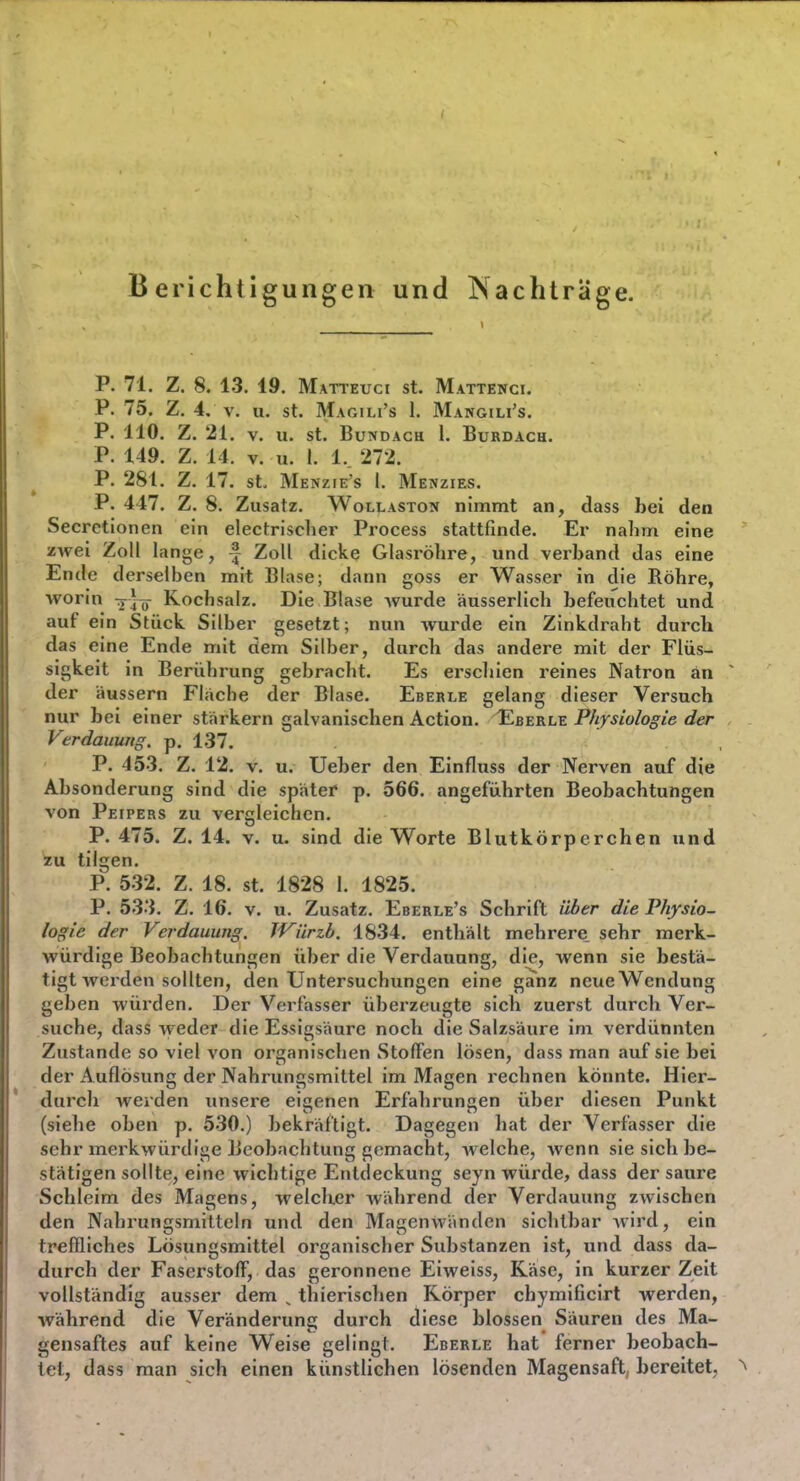 Berichtigungen und Nachträge. P. 71. Z. 8. 13. 19. Matteuci st. Mattenci. P. 75. Z. 4. V. u. st. Magili's 1. Mangili's. P, 110. Z. 21. V. U. st. BuTfDACH 1. BuRDACU. P. 149. Z. 14. V. u. 1. 1.. 272. P. 281. Z. 17. St. Menzie's I. Menzies. P. 447. Z. 8. Zusatz. Wollastom nimmt an, dass bei den Secrctionen ein electrischer Process stattfinde. Er nalim eine zwei Zoll lange, f Zoll dicke Glasröhre, und verband das eine Ende derselben mit Blase; dann goss er Wasser in die Röhre, worin ^J^^ Kochsalz. Die Blase wurde äusserlich befeuchtet und auf ein Stück Silber gesetzt; nun wurde ein Zinkdraht durch das eine Ende mit dem Silber, durch das andere mit der Flüs- sigkeit in Berührung gebracht. Es erschien reines Natron an der äussern Flache der Blase. Eberle gelang dieser Versuch nur bei einer starkern galvanischen Action. F^berle Physiologie der Verdauung, p. 1.37. P. 453. Z. 12. V. u. Ueber den Einfluss der Nerven auf die Absonderung sind die spater p. 566. angeführten Beobachtungen von Peipers zu vergleichen. P. 475. Z. 14. v. u. sind die Worte Blutkörperchen und tilgen. P. 532. Z. 18. st. 1828 1. 1825. P. 533. Z. 16. V. u. Zusatz. Eberle's Schrift über die Physio- logie der Verdauung. JVürzb. 1834. enthiält mehrere sehr merk- würdige Beobachtungen über die Verdauung, die, wenn sie bestä- tigt Averden sollten, den Untersuchungen eine ganz neue Wendung geben würden. Der Verfasser überzeugte sich zuerst durch Ver- suche, dass weder die Essigsäure noch die Salzsäure im verdünnten Zustande so viel von organischen Stoffen lösen, dass man auf sie bei der xluflösung der Nahrungsmittel im Magen rechnen könnte. Hier- durch werden unsere eicenen Erfahruncen über diesen Punkt (siehe oben p. 530.) bekräftigt. Dagegen hat der Verfasser die sehr merkwürdige Beobachtung gemacht, welche, wenn sie sich be- stätigen sollte, eine wichtige Entdeckung seyn würde, dass der saure Schleim des Magens, welcher während der Verdauung zwischen den Nahrungsmitteln und den Magenwänden sichtbar wird, ein treffliches Lösungsmittel organischer Substanzen ist, und dass da- durch der Faserstoff, das geronnene Eiweiss, Käse, in kurzer Zeit vollständig ausser dem ^ thierischen Körper chymificirt werden, während die Veränderung durch diese blossen Säuren des Ma- gensaftes auf keine Weise gelingt. Eberle hat ferner beobach- tet, dass man sich einen künstlichen lösenden Magensaft bereitet,