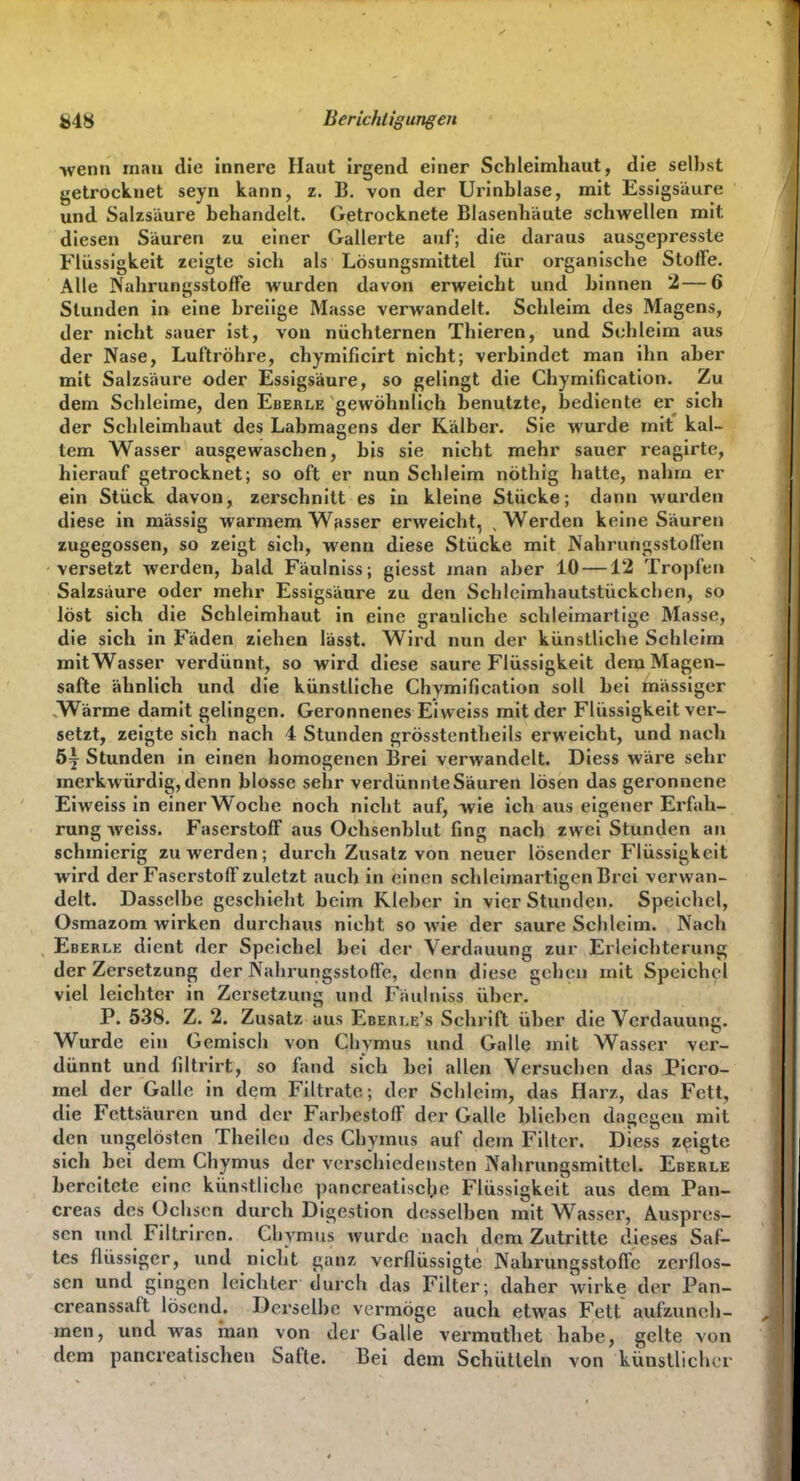 £48 Berichtigungen •wenn mau die innere Haut irgend einer Schleimhaut, die selbst getrocknet seyn kann, z. B. von der Urinblase, mit Essigsäure und Salzsäure behandelt. Getrocknete Blasenhäute schwellen mit diesen Säuren zu einer Gallerte auf; die daraus ausgepressle Flüssigkeit zeigte sich als Lösungsmittel für organische Stoffe. Alle Nahrungsstoffe wurden davon erweicht und binnen 2—6 Stunden ii> eine breiige Masse verwandelt. Schleim des Magens, der nicht sauer ist, von nüchternen Thieren, und Schleim aus der Nase, Luftröhre, chymificirt hiebt; verbindet man ihn aber mit Salzsäure oder Essigsäure, so gelingt die Chymification. Zu dem Schleime, den Eberle gewöhnlich benutzte, bediente er sich der Schleimhaut des Labmagens der Kälber. Sie wurde mit kal- tem Wasser ausgewaschen, bis sie nicht mehr sauer reagirte, hierauf getrocknet; so oft er nun Schleim nöthig hatte, nahm er ein Stück davon, zerschnitt es in kleine Stücke; dann wurden diese in massig warmem Wasser erweicht, , Werden keine Säuren zugegossen, so zeigt sich, wenn diese Stücke mit Nahrungsstoffen versetzt werden, bald Fäulniss; giesst man aber 10 —12 Tropfer» Salzsäure oder mehr Essigsäure zu den Schleimhautstückchen, so löst sich die Schleimhaut in eine grauliche schleimartige Masse, die sich in Fäden ziehen lässt. Wird nun der künstliche Schleim mit Wasser verdünnt, so wird diese saure Flüssigkeit dena Magen- safte ähnlich und die künstliche Chymification soll bei mässiger -Wärme damit gelingen. Geronnenes Ei weiss mit der Flüssigkeit ver- setzt, zeigte sich nach 4 Stunden grösstentheils erweicht, und nach 5y Stunden in einen homogenen Brei verwandelt. Diess wäre sehr merkwürdig, denn blosse sehr verdünnte Säuren lösen das geronnene Eiweiss in einer Woche noch nicht auf, wie ich aus eigener Erfah- rung weiss. Faserstoff aus Ochsenblut fing nach zwei Stunden an schmierig zu werden; durch Zusatz von neuer lösender Flüssigkeit wird der Faserstoff zuletzt auch in einen schleimartigen Brei verwan- delt. Dasselbe geschieht beim Kleber in vier Stunden. Speichel, Osmazom wirken durchaus nicht so wie der saure Schleim. Nach Eberle dient der Speichel bei der Verdauung zur Erleichterung der Zersetzung der Nahrungsstoffe, denn diese gehen mit Speichel viel leichter in Zersetzung und Fäulniss über. P. 538. Z. 2. Zusatz aus Eberle's Schrift über die Verdauung. Wurde ein Gemisch von Ghymus und Galle mit Wasser ver- dünnt und filtrirt, so fand sich bei allen Versuchen das Picro- mel der Galle in dem Filtrate; der Schleim, das Harz, das Fett, die Fettsäuren und der Farbestoff der Galle blieben dagegen mit den ungelösten Theilen des Chymus auf dem Filter. Diess zeigte sich bei dem Chymus der verschiedensten Nahrungsmittel. Eberle bereitete eine künstliche pancreatisclpe Flüssigkeit aus dem Pan- creas des Ochsen durch Digestion desselben mit Wasser, Auspres- sen und Filtriren. Chymus wurde nach dem Zutritte dieses Saf- tes flüssiger, und nicht ganz verflüssigte Nahrungsstoffe zerflos- sen und gingen leichter durch das Filter; daher wirke der Pan- creanssaft lösend. Derselbe vermöge auch etwas Fett aufzuneh- men, und was rnan von der Galle vermuthet habe, gelte von dem pancreatischen Safte. Bei dem Schütteln von künstlicher