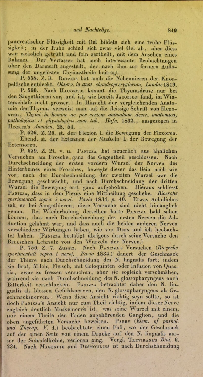 und Nachtrüge. pancreatlsclier Flüssigkeit mit Oel bildete sich eine trübe Flüs- sigkeit; in dei' Ruhe schied sich zwar viel Oel ab, aber diess war weisslich getrübt und lein zertheilt, mit dem Ansehen eines Kahmes. Der Verlasser hat auch interessante Beobachtungen über den Darmsal't ausgestellt, der nach ihm zur fernem Auflö- sung der ungelösten Chymuslheile beiträgt. P. 558. Z. 3. Retzius hat auch die Nebennieren der Knor- pelfische entdeckt. Ohsen), in anat. chundropterygiorum. Lundael8i9, P. 560. Nach Haugsted kömmt die Thymusdrüse nur bei den Saugethieren vor, und ist, wie bereits Jacobson fand, im Win- tej-schlafe niclit grösser. In Hinsicht der vergleichenden Anato- mie der Thymus verweist man auf die fleissige Schrift von Haug- sted , Thymi in homine ac per Seriem animalium descr. anatomica, pathologica et physiologiea cum tab. Ha/n. 1832., ausgezogen in Hecker's Annalen. 25. 54. P. 626. Z. 26. st. der Flexion 1. die Bewegung der Flexoren. Ehcnd. st. der Extension der Muskeln l. der Bewecunsj der Jlxtensoren. P. 659. Z. 21. v. u. Pasizza hat neuerlich aus ähnlichen Versuchen am Frosche, ganz das Gegentheil geschlossen. Nach Durchschneidung der ersten vordem Wurzel der Nerven des Hinterbeines eines Frosches, bewegte dieser das Bein nach wie vor; nach der Durchschneidung der zweiten Wurzel war die Bewegung geschwächt, und nach Durchschneidung der dritten Wurzel die Bewegung erst ganz aufgehoben. Hieraus schliesst Panizza, dass in dem Plexus eine Mittheilung geschehe. Ricerche sperimentaü sopra i nervi. Paoia 1834. p. 40. Etwas Aehnliches sah er bei Saugethieren; diese Versuche sind nicht hinlänglich genau. Bei Wiederholung derselben hätte Panizza bald sehen können, dass nach Durchschneidung des ersten Nerven die Ad- duction gelähmt war, und dass auch die beiden anderen Nerven verschiedene Wirkungen haben, wie van Deen und ich beobach- tet haben. (Panizza bestätigt übrigens durch seine Versuche den BELLSchen Lehrsatz von den Wurzeln der Nerven.) P. 756. Z. 7. Zusatz. Nach Panizza's Versuchen {Ricqrche sptrimentali sopra i nervi. Pavia 4834.) dauert der Geschmack der Thiere nach Durchschneidung des N. lingualis fort; indem sie Brot, Milch, Fleisch, mit Coloquinten oder Infusion von Quas- sia, zwar zu fressen versuchen, aber sie sogleich verschmähen, während sie nach Durchschneidung des N. glos'-.opharyngeus auch Bitterkeit verschlucken. Panizza betrachtet daher den N. lin- gualis als blossen Gefühlsnerven, den N. glossopharyngeus als Ge- schmacksnerven. Wenn diese Ansicht richtig seyn sollte, so ist doch Panizza's Ansicht nur zum Theil richtig, indem dieser Nerve zugleich deutlich Muskelnerve ist; was seine Wurzel mit einem, nur einem Theile der Fäden angehörenden Ganglion, und die oben angeführten Versuche beweisen. Parry {E/ern. of pathol. and Therap. F. 1.) beobachtete einen Fall, wo der Geschmack auf der oinen Seite von einem Drucke auf den N. lingualis aus- ser der Schädelhöhle, verloren ging. Vergl. Treviranus Biol. 6. 234. Nach Magendie und Desmoulins ist nach Durchschneidung