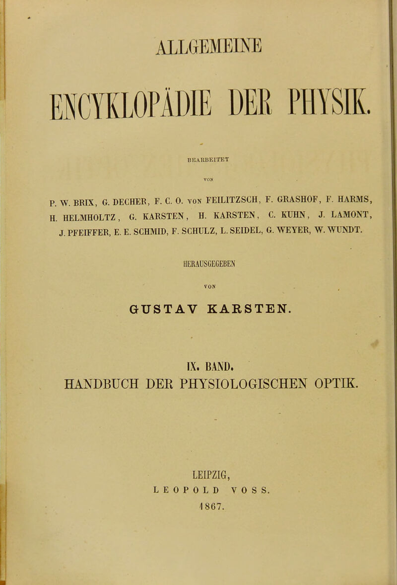 ALLGEMEINE ENCYKLOPÄME DER PHYSIK. BEARBEITET VON P. W. BRIX, G. DECHER, F. C. 0. von FEILITZSCH, F. GRASHOF, F. HARMS, H. HELMHOLTZ, G. KARSTEN, H. KARSTEN, C. KUHN, J. LAMONT, J. PFEIFFER, E. E. SCHMID, F. SCHULZ, L. SEIDEL, G. WEYER, W. WUNDT. HERAUSGEGEBEN VON GUSTAV KARSTEN. IX. BAND. HANDBUCH DER PHYSIOLOGISCHEN OPTIK. LEIPZIG, LEOPOLD VOSS. 4867.