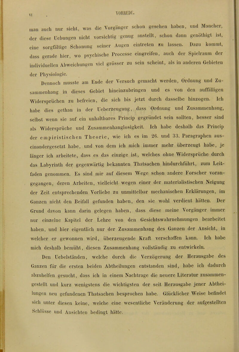 V, , voluuiDi;. man aucli nur sieht, was die Vorgänger schon gesehen haben, und Mancher, der diese Ucbungen nicht vorsichtig genug anstellt, schon dann genöthigt ist, eine sorgfältige Schonung seiner Augen eintreten «u lassen. Dazu kommt, dass gerade hier, wo psychische Processe eingreifen, auch der Spielraum der individuellen Abweichungen viel grösser zu sein scheint, als in anderen Gebieten der Physiologie. Dennoch musste am Ende der Versuch gemacht werden, Ordnung und Zu- sammenhang in dieses Gebiet hineinzubringen und es von den auffälligen Widersprüchen zu befreien, die sich bis jetzt durch dasselbe hinzogen. Ich habe dies gethan in der Ueberzeugung, dass Ordnung und Zusammenhang, selbst wenn sie auf ein unhaltbares Princip gegründet sein sollten, besser sind als ^Widersprüche und Zusammenhanglosigkeit. Ich habe deshalb das Princip der empiristischen Theorie, wie ich es im 26. und 33. Paragraphen aus- einandergesetzt habe, und von dem ich mich immer mehr überzeugt habe, je länger ich arbeitete, dass es das einzige ist, welches ohne Widersprüche durch das Labyrinth der gegenwärtig bekannten Thatsachen hindurchführt, zum Leit- faden genommen. Es sind mir auf diesem Wege schon andere Forscher voran- gegangen, deren Arbeiten, vielleicht wegen einer der materialistischen Neigung der Zeit entsprechenden Vorliebe zu unmittelbar mechanischen Erklärungen, im Ganzen nicht den Beifall gefunden haben, den sie wohl verdient hätten. Der Grund davon kann darin gelegen haben, dass diese raeine Vorgänger immer nur einzelne Kapitel der Lehre von den Gesichtswahrnehmungen bearbeitet haben, und hier eigentlich nur der Zusammenhang des Ganzen der Ansicht, in welcher er gewonnen wird, überzeugende Kraft verschaffen kann. Ich habe mich deshalb bemüht, diesen Zusammenhang vollständig zu entwickeln. Den Uebelständen, welche durch die Verzögerung der Herausgabe des Ganzen für die ersten beiden Abtheilungen entstanden sind, habe ich dadurch abzuhelfen gesucht, dass ich in einem Nachtrage die neuere Literatur zusammen- gestellt und kurz wenigstens die wichtigsten der seit Herausgabe jener Abthei- iungen neu gefundenen Thatsachen besprochen habe. Glücklicher Weise befindet sich unter diesen keine, welche eine wesentliche Veränderung der aufgestellten Schlüsse und Ansichten bedingt hätte.