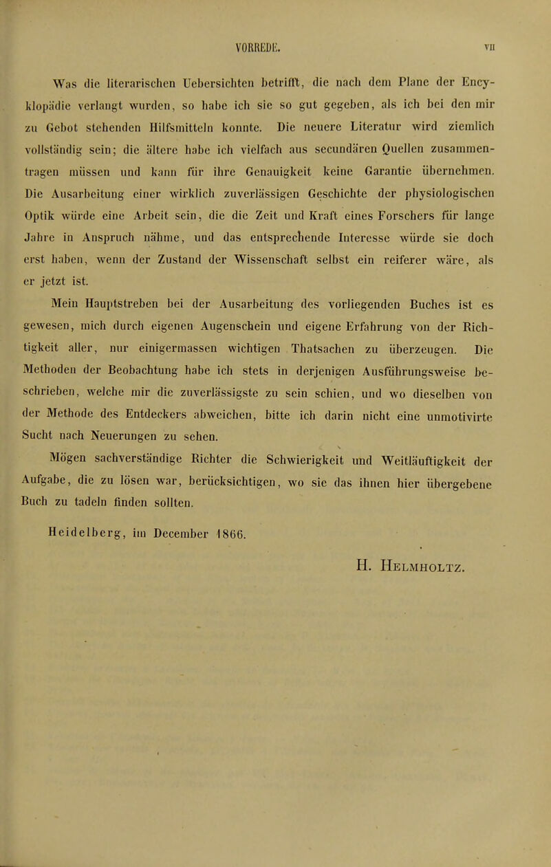 Was die literarischen Uebersichten betrifft, die nach dem Plane der Ency- klopädie verlangt wurden, so habe ich sie so gut gegeben, als ich bei den mir zu Gebot stehenden Hilfsmitteln konnte. Die neuere Literatur wird ziemlich vollständig sein; die ältere habe ich vielfttch aus secundären Quellen zusammen- tragen müssen und kann für ihre Genauigkeit keine Garantie übernehmen. Die Ausarbeitung einer wirklich zuverlässigen Geschichte der physiologischen Optik würde eine Arbeit sein, die die Zeit und Kraft eines Forschers für lange Jahre in Anspruch nähme, und das entsprechende Interesse würde sie doch erst haben, wenn der Zustand der Wissenschaft selbst ein reiferer wäre, als er jetzt ist. Mein Hauptstreben bei der Ausarbeitung des vorliegenden Buches ist es gewesen, mich durch eigenen Augenschein und eigene Erfahrung von der Rich- tigkeit aller, nur einigermassen wichtigen Thatsachen zu überzeugen. Die Methoden der Beobachtung habe ich stets in derjenigen Ausführungsweise be- schrieben, welche mir die zuverlässigste zu sein schien, und wo dieselben von der Methode des Entdeckers abweichen, bitte ich darin nicht eine unmotivirte Sucht nach Neuerungen zu sehen. Mögen sachverständige Richter die Schwierigkeit und Weitläuftigkeit der Aufgabe, die zu lösen war, berücksichtigen, wo sie das ihnen hier übergebene Buch zu tadeln finden sollten. Heidelberg, im December 1866. H. Helmholtz.