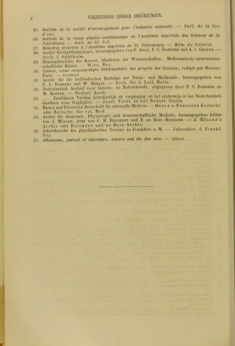 2Ö. Bulletin de lu socUKi d-encouragement pour l'induslrie nationale. - Bull, de la Soc. 26. S?m de la classe physico-malMmatique de l'Acadämie impMale de. Scie^ices de St. P6lersbourg.  ^„„/e de St. Pätershourg. - M6m. de Pälersb. 27. Mdmoires presentes ä l Acadgmie imperiale o T1n„nF„c ,,„,1 A v finAFFE — 28. Archiv für Ophthalmologie, herausgegeben von K Arlt, KG. Uonders und A. v. Oraefe. 29. SitemigLdcht^dlrKaiserl. Alcademie der Wissenschaften. Mathematisch-naturwissen- 30. SSS^'r^yS^iic^^ P'^^O''^' des Sciences, redigie par ^oiom. Paris. — Cosmos. ^ i tt -n i i i ■u Archiv für die holländischen Beiträge zur Natur- und Heilkunde, herausgegeben von ■ F. C. DoNDERS und W. Berlin. - Arch. für d. holl. Beitr. 32. Nederlandsch Archief voor Genees- en Natuurkunde, uitgegeven door F. C. Donders en W. Köster. — Nederl. Arch. , , , •• • , . ^ , i u 33 Jaarlijksch Verslag betrekkelijk de verpleging en het onderwijs in het Nederlandsch ■ Gasthuis voor Ooglijders. — Jaarl. Versl. in het Nederl. Gasth. 34. Henle und Pfeuffer Zeitschrift für rationelle Medicin. — Henle u. Pfeuffer Zeitschr. oder Zeitschr. für rat. Med. ^ . j- • u i r -u 35 Archiv für Anatomie, Physiologie und wissenschaftliche Medicin, herausgegeben früher von J. MÜLLER, jetzt von C. B. Reichert und E. du Bois-Reymond. — J. Müller's Archiv oder Reichert und du Bois Archiv. 36. Jahresbericht des physikalischen Vereins zu Frankfurt a. M. — Jahresber. d. Frankf. Ver. 37. Athenaeum, Journal of litterature, science and the fine arts. — Athen.