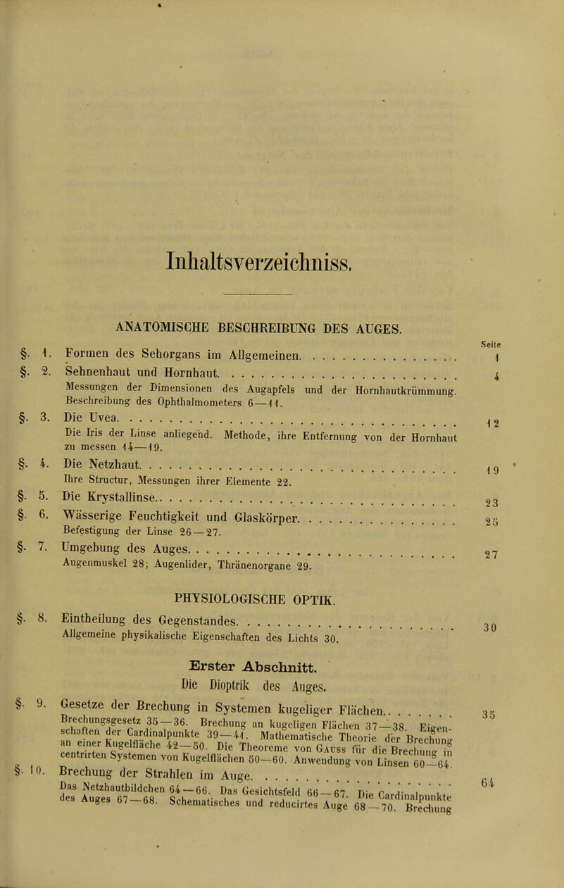 « Inhaltsverzeichniss. ANATOMISCHE BESCHREIBUNG DES AUGES. §. 1. Formen des Sehorgans im Allgemeinen §. 2. Sehnenhaut und Hornhaut Messungen der Dimensionen des Augapfels und der Hornhautkriimmung. Beschreibung des Ophthalmometers 6 — 44. §. 3. Die Uvea Die Iris der Linse anliegend. Methode, ihre Entfernung von der Hornhaut zu messen 44—4 9. §. 4. Die Netzhaut Ihre Structur, Messungen ihrer Elemente 22. §. 5. Die Krystallinse §. 6. Wässerige Feuchtigkeit und Glaskörper Befestigung der Linse 26 — 27. §. 7. Umgebung des Auges Augenmuskel 28; Augenlider, Thränenorgane 29. PHYSIOLOGISCHE OPTIK. 8. Eintheilung des Gegenstandes Allgemeine physikalische Eigenschaften des Lichts 30. 30 Erster Abschnitt. Die Dioptrik des Auges. §. 9. Gesetze der Brechung in Systemen kugeliger Flächen . 3« SteJ^der'rtf 7' w ^r^'',^ ^ ^^l^'^''^-» 3^-38. Eigen- schaften der Cardinalpunkte 39-44. Mathematische Theorie der Brechunsr an einer Kuge flache 42-50. Die Theoreme von Gauss für die Lchun<. iS centnrten Systemen von Kugelflächen 50-60. Anwendung von Unsen 60-64 S- 10. Brechung der Strahlen im Auge Das Netzhautbildchen 64 —66 Das Gesichtsfeld rn n- j- ' ' ' des Auffes fi7 fi« c„k ^«»'C'HSteici bb — 67. Die Card na punkte Auges 67—68. Schematisches und reducirtes Auge 68-70. Brediung